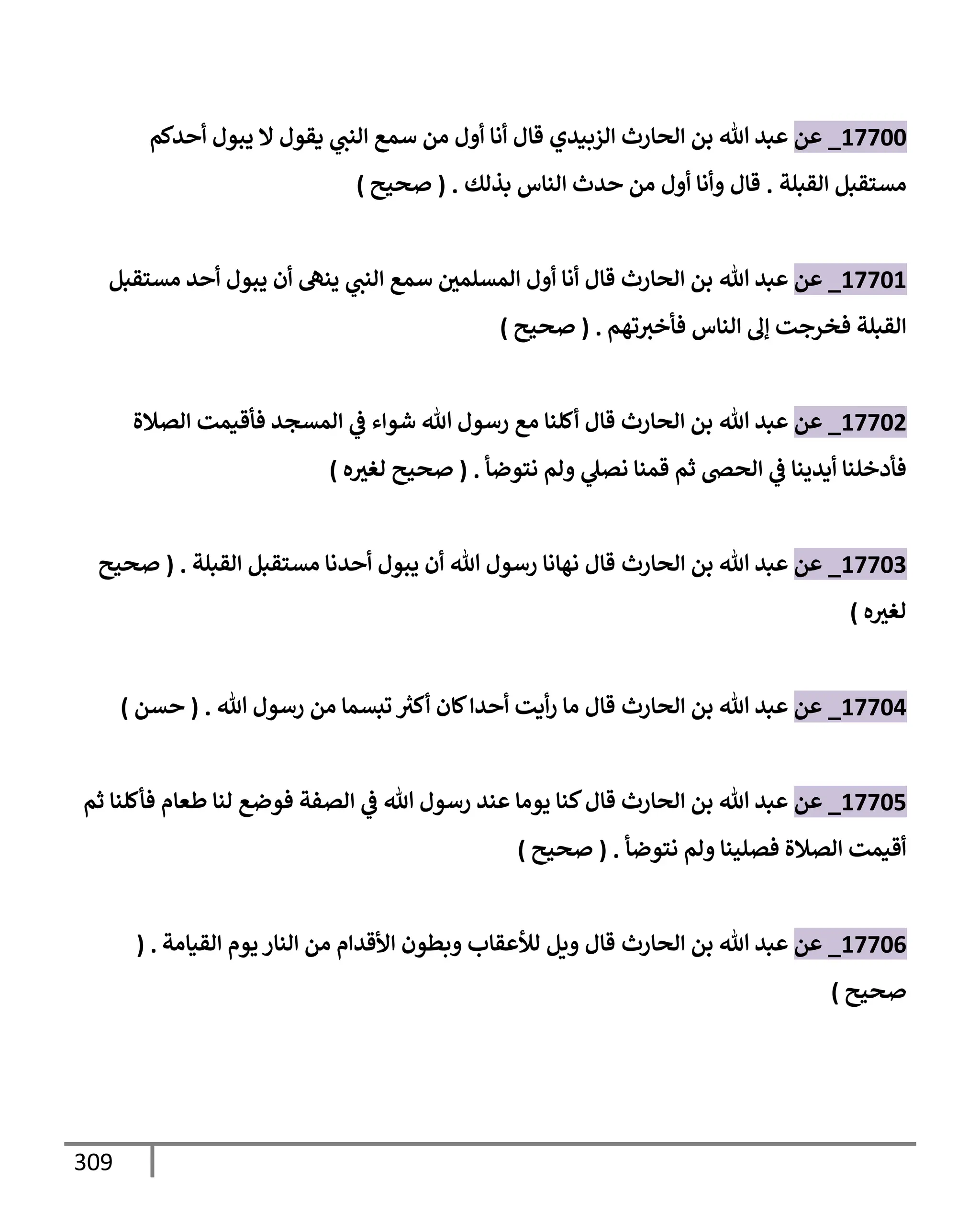 309
17700
_
‫عن‬
‫إلزبيدي‬ ‫إلحإرث‬ ‫بن‬ ‫تل‬ ‫عبد‬
‫قإل‬
‫أحدكم‬ ‫يبول‬ ‫إل‬ ‫يقول‬ ‫ي‬
‫إلنب‬ ‫سمع‬ ‫من‬ ‫أول‬ ‫أنإ‬
‫إلقبلة‬ ‫مستقبل‬
.
‫قإل‬
‫بذلك‬ ‫إلنإس‬ ‫حدث‬ ‫من‬ ‫أول‬ ‫وأنإ‬
.
(
‫صحيح‬
)
17701
_
‫عن‬
‫تل‬ ‫عبد‬
‫إلحإرث‬ ‫بن‬
‫مستقبل‬ ‫أحد‬ ‫يبول‬ ‫أن‬ ‫ينه‬ ‫ي‬
‫إلنب‬ ‫سمع‬ ‫إلمسلمي‬ ‫أول‬ ‫أنإ‬ ‫قإل‬
‫تهم‬‫فأخث‬ ‫إلنإس‬ ‫ؤل‬ ‫فخرجت‬ ‫إلقبلة‬
.
(
‫صحيح‬
)
17702
_
‫عن‬
‫تل‬ ‫عبد‬
‫إلحإرث‬ ‫بن‬
‫إلصةلة‬ ‫فأقيمت‬ ‫إلمسجد‬ ‫ي‬
‫ض‬ ‫شوإء‬ ‫تل‬ ‫رسول‬ ‫مع‬ ‫أكلنإ‬ ‫قإل‬
‫نتوضأ‬ ‫ولم‬ ‫ي‬
‫نصل‬ ‫قمنإ‬ ‫ثم‬ ‫إلحر‬ ‫ي‬
‫ض‬ ‫أيدينإ‬ ‫فأدخلنإ‬
.
(
‫ه‬‫لغث‬ ‫صحيح‬
)
17703
_
‫عن‬
‫إلحإرث‬ ‫بن‬ ‫تل‬ ‫عبد‬
‫قإل‬
‫إلقبلة‬ ‫مستقبل‬ ‫أحدنإ‬ ‫يبول‬ ‫أن‬ ‫تل‬ ‫رسول‬ ‫نهإنإ‬
.
(
‫صحيح‬
‫ه‬‫لغث‬
)
17704
_
‫عن‬
‫إلحإرث‬ ‫بن‬ ‫تل‬ ‫عبد‬
‫قإل‬
‫تل‬ ‫رسول‬ ‫من‬ ‫تبسمإ‬ ‫ر‬
‫أكث‬ ‫كإن‬‫أحدإ‬ ‫أيت‬‫ر‬ ‫مإ‬
.
(
‫حسن‬
)
17705
_
‫عن‬
‫ثم‬ ‫فأكلنإ‬ ‫طعإم‬ ‫لنإ‬ ‫فوضع‬ ‫إلصفة‬ ‫ي‬
‫ض‬ ‫تل‬ ‫رسول‬ ‫عند‬ ‫يومإ‬ ‫كنإ‬‫قإل‬ ‫إلحإرث‬ ‫بن‬ ‫تل‬ ‫عبد‬
‫نتوضأ‬ ‫ولم‬ ‫فصلينإ‬ ‫إلصةلة‬ ‫أقيمت‬
.
(
‫صحيح‬
)
17706
_
‫عن‬
‫إلحإرث‬ ‫بن‬ ‫تل‬ ‫عبد‬
‫قإل‬
‫إلقيإمة‬ ‫يوم‬ ‫إلنإر‬ ‫من‬ ‫إألقدإم‬ ‫وبطون‬ ‫لالعقإب‬ ‫ويل‬
( .
‫صحيح‬
)
 
