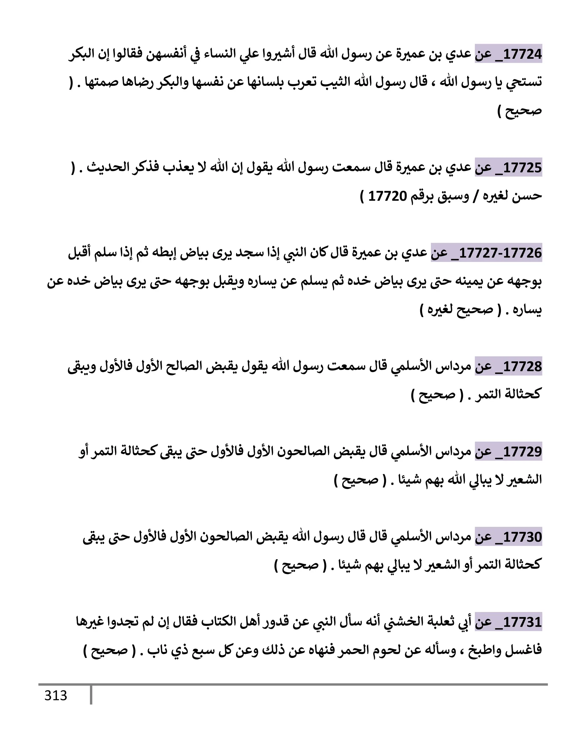 313
17724
_
‫عن‬
‫ة‬‫عمث‬ ‫بن‬ ‫عدي‬
‫وإ‬‫أشث‬ ‫قإل‬ ‫تل‬ ‫رسول‬ ‫عن‬
‫ي‬
‫ض‬ ‫إلنسإء‬ ‫ي‬
‫عل‬
‫إلبكر‬ ‫ؤن‬ ‫فقإلوإ‬ ‫أنفسهن‬
‫تل‬ ‫رسول‬ ‫يإ‬ ‫ي‬
‫تستح‬
،
‫صمتهإ‬ ‫رضإهإ‬ ‫وإلبكر‬ ‫نفسهإ‬ ‫عن‬ ‫بلسإنهإ‬ ‫تعرب‬ ‫إلثيب‬ ‫تل‬ ‫رسول‬ ‫قإل‬
( .
‫صحيح‬
)
17725
_
‫عن‬
‫قإل‬ ‫ة‬‫عمث‬ ‫بن‬ ‫عدي‬
‫إلحديث‬ ‫فذكر‬ ‫يعذب‬ ‫إل‬ ‫تل‬ ‫ؤن‬ ‫يقول‬ ‫تل‬ ‫رسول‬ ‫سمعت‬
( .
‫ه‬‫لغث‬ ‫حسن‬
/
‫برقم‬ ‫وسبق‬
17720
)
17726
-
17727
_
‫عن‬
‫أقبل‬ ‫سلم‬ ‫ؤذإ‬ ‫ثم‬ ‫ؤبطه‬ ‫بيإض‬ ‫يرى‬ ‫سجد‬ ‫ؤذإ‬ ‫ي‬
‫إلنب‬ ‫كإن‬‫قإل‬ ‫ة‬‫عمث‬ ‫بن‬ ‫عدي‬
‫عن‬ ‫خده‬ ‫بيإض‬ ‫يرى‬ ‫حب‬ ‫بوجهه‬ ‫ويقبل‬ ‫يسإره‬ ‫عن‬ ‫يسلم‬ ‫ثم‬ ‫خده‬ ‫بيإض‬ ‫يرى‬ ‫حب‬ ‫يمينه‬ ‫عن‬ ‫بوجهه‬
‫يسإره‬
.
(
‫ه‬‫لغث‬ ‫صحيح‬
)
17728
_
‫عن‬
‫ويبط‬ ‫فإألول‬ ‫إألول‬ ‫إلصإلح‬ ‫يقبض‬ ‫يقول‬ ‫تل‬ ‫رسول‬ ‫سمعت‬ ‫قإل‬ ‫ي‬
‫إألسلم‬ ‫مردإس‬
‫إلتمر‬ ‫كحثإلة‬
.
(
‫صحيح‬
)
17729
_
‫عن‬
‫أو‬ ‫إلتمر‬ ‫كحثإلة‬‫يبط‬ ‫حب‬ ‫فإألول‬ ‫إألول‬ ‫إلصإلحون‬ ‫يقبض‬ ‫قإل‬ ‫ي‬
‫إألسلم‬ ‫مردإس‬
‫شيئإ‬ ‫بهم‬ ‫تل‬ ‫ي‬
‫يبإل‬ ‫إل‬‫إلشعث‬
.
(
‫صحيح‬
)
17730
_
‫عن‬
‫يبط‬ ‫حب‬ ‫فإألول‬ ‫إألول‬ ‫إلصإلحون‬ ‫يقبض‬ ‫تل‬ ‫رسول‬ ‫قإل‬ ‫قإل‬ ‫ي‬
‫إألسلم‬ ‫مردإس‬
‫شيئإ‬ ‫بهم‬ ‫ي‬
‫يبإل‬ ‫إل‬‫إلشعث‬ ‫أو‬ ‫إلتمر‬ ‫كحثإلة‬
.
(
‫صحيح‬
)
17731
_
‫عن‬
‫ثعلبة‬ ‫ي‬
‫أب‬
‫ي‬
‫إلخشب‬
‫هإ‬‫غث‬ ‫تجدوإ‬ ‫لم‬ ‫ؤن‬ ‫فقإل‬ ‫إلكتإب‬ ‫أهل‬ ‫قدور‬ ‫عن‬ ‫ي‬
‫إلنب‬ ‫سأل‬ ‫أنه‬
‫وإطبخ‬ ‫فإغسل‬
،
‫نإب‬ ‫ذي‬ ‫سبع‬ ‫كل‬‫وعن‬ ‫ذلك‬ ‫عن‬ ‫فنهإه‬ ‫إلحمر‬ ‫لحوم‬ ‫عن‬ ‫وسأله‬
.
(
‫صحيح‬
)
 