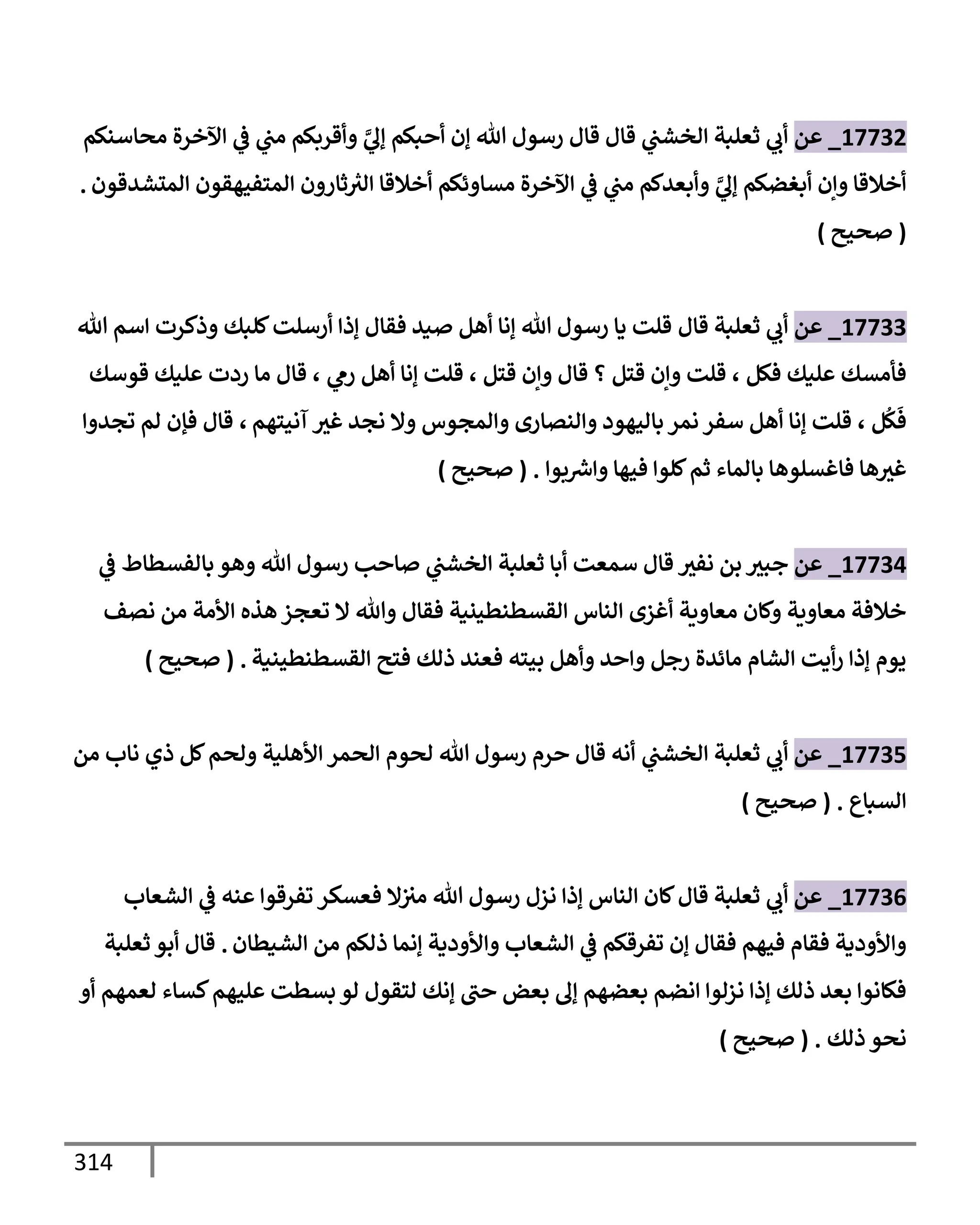 314
17732
_
‫عن‬
‫محإسنكم‬ ‫إآلخرة‬ ‫ي‬
‫ض‬ ‫ي‬
‫مب‬ ‫وأقربكم‬ َّ
‫ي‬
‫ؤل‬ ‫أحبكم‬ ‫ؤن‬ ‫تل‬ ‫رسول‬ ‫قإل‬ ‫قإل‬ ‫ي‬
‫إلخشب‬ ‫ثعلبة‬ ‫ي‬
‫أب‬
‫إلمتشدقون‬ ‫إلمتفيهقون‬ ‫ثإرون‬ ‫ر‬
‫إلث‬ ‫أخةلقإ‬ ‫مسإوئكم‬ ‫إآلخرة‬ ‫ي‬
‫ض‬ ‫ي‬
‫مب‬ ‫وأبعدكم‬ َّ
‫ي‬
‫ؤل‬ ‫أبغضكم‬ ‫وإن‬ ‫أخةلقإ‬
.
(
‫صحيح‬
)
17733
_
‫عن‬
‫ثعلبة‬ ‫ي‬
‫أب‬
‫قإل‬
‫تل‬ ‫إسم‬ ‫وذكرت‬ ‫كلبك‬‫أرسلت‬ ‫ؤذإ‬ ‫فقإل‬ ‫صيد‬ ‫أهل‬ ‫ؤنإ‬ ‫تل‬ ‫رسول‬ ‫يإ‬ ‫قلت‬
‫فكل‬ ‫عليك‬ ‫فأمسك‬
،
‫قتل‬ ‫وإن‬ ‫قإل‬ ‫؟‬ ‫قتل‬ ‫وإن‬ ‫قلت‬
،
‫ي‬
‫رم‬ ‫أهل‬ ‫ؤنإ‬ ‫قلت‬
،
‫قوسك‬ ‫عليك‬ ‫ردت‬ ‫مإ‬ ‫قإل‬
‫ل‬
ُ
‫ك‬
َ
‫ف‬
،
‫آنيتهم‬ ‫غث‬ ‫نجد‬ ‫وإل‬ ‫وإلمجوس‬ ‫وإلنصإرى‬ ‫بإليهود‬ ‫نمر‬ ‫سفر‬ ‫أهل‬ ‫ؤنإ‬ ‫قلت‬
،
‫تجدوإ‬ ‫لم‬ ‫فؤن‬ ‫قإل‬
‫بوإ‬ ‫ر‬
‫وإش‬ ‫فيهإ‬ ‫كلوإ‬‫ثم‬ ‫بإلمإء‬ ‫فإغسلوهإ‬ ‫هإ‬‫غث‬
.
(
‫صحيح‬
)
17734
_
‫عن‬
‫جبث‬
‫نفث‬ ‫بن‬
‫ي‬
‫ض‬ ‫بإلفسطإط‬ ‫وهو‬ ‫تل‬ ‫رسول‬ ‫صإحب‬ ‫ي‬
‫إلخشب‬ ‫ثعلبة‬ ‫أبإ‬ ‫سمعت‬ ‫قإل‬
‫نصف‬ ‫من‬ ‫إألمة‬ ‫هذه‬ ‫تعجز‬ ‫إل‬ ‫وتل‬ ‫فقإل‬ ‫إلقسطنطينية‬ ‫إلنإس‬ ‫أغزى‬ ‫معإوية‬ ‫وكإن‬ ‫معإوية‬ ‫خةلفة‬
‫إلقسطنطينية‬ ‫فتح‬ ‫ذلك‬ ‫فعند‬ ‫بيته‬ ‫وأهل‬ ‫وإحد‬ ‫رجل‬ ‫مإئدة‬ ‫إلشإم‬ ‫أيت‬‫ر‬ ‫ؤذإ‬ ‫يوم‬
.
(
‫صحيح‬
)
17735
_
‫عن‬
‫ي‬
‫إلخشب‬ ‫ثعلبة‬ ‫ي‬
‫أب‬
‫من‬ ‫نإب‬ ‫ذي‬ ‫كل‬‫ولحم‬ ‫إألهلية‬ ‫إلحمر‬ ‫لحوم‬ ‫تل‬ ‫رسول‬ ‫حرم‬ ‫قإل‬ ‫أنه‬
‫إلسبإع‬
.
(
‫صحيح‬
)
17736
_
‫عن‬
‫ي‬
‫أب‬
‫إلشعإب‬ ‫ي‬
‫ض‬ ‫عنه‬ ‫تفرقوإ‬ ‫فعسكر‬ ‫إل‬‫مث‬ ‫تل‬ ‫رسول‬ ‫نزل‬ ‫ؤذإ‬ ‫إلنإس‬ ‫كإن‬‫قإل‬ ‫ثعلبة‬
‫إلشيطإن‬ ‫من‬ ‫ذلكم‬ ‫ؤنمإ‬ ‫وإألودية‬ ‫إلشعإب‬ ‫ي‬
‫ض‬ ‫تفرقكم‬ ‫ؤن‬ ‫فقإل‬ ‫فيهم‬ ‫فقإم‬ ‫وإألودية‬
.
‫قإل‬
‫ثعلبة‬ ‫أبو‬
‫أو‬ ‫لعمهم‬ ‫كسإء‬‫عليهم‬ ‫بسطت‬ ‫لو‬ ‫لتقول‬ ‫ؤنك‬ ‫حب‬ ‫بعض‬ ‫ؤل‬ ‫بعضهم‬ ‫إنضم‬ ‫نزلوإ‬ ‫ؤذإ‬ ‫ذلك‬ ‫بعد‬ ‫فكإنوإ‬
‫ذلك‬ ‫نحو‬
.
(
‫صحيح‬
)
 