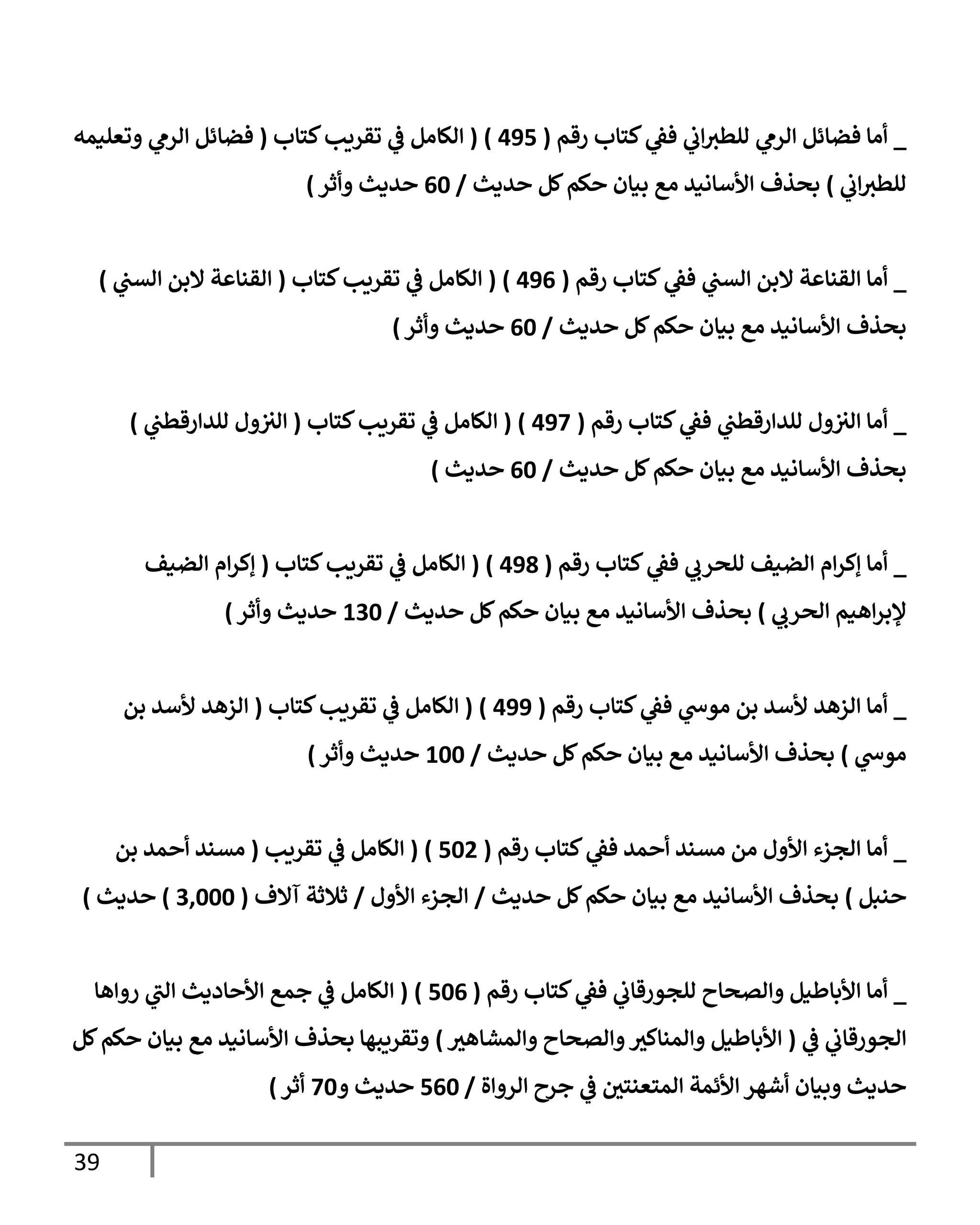 39
_
‫رقم‬ ‫كتإب‬ ‫ي‬
‫فط‬ ‫ي‬
‫إب‬‫للطث‬ ‫ي‬
‫إلرم‬ ‫فضإئل‬ ‫أمإ‬
(
495
)
(
‫كتإب‬‫تقريب‬ ‫ي‬
‫ض‬ ‫إلكإمل‬
(
‫وتعليمه‬ ‫ي‬
‫إلرم‬ ‫فضإئل‬
‫ي‬
‫إب‬‫للطث‬
)
‫حديث‬ ‫كل‬‫حكم‬ ‫بيإن‬ ‫مع‬ ‫إألسإنيد‬ ‫بحذف‬
/
60
‫وأثر‬ ‫حديث‬
)
_
‫رقم‬ ‫كتإب‬ ‫ي‬
‫فط‬ ‫ي‬
‫إلسب‬ ‫إلبن‬ ‫إلقنإعة‬ ‫أمإ‬
(
496
)
(
‫كتإب‬‫تقريب‬ ‫ي‬
‫ض‬ ‫إلكإمل‬
(
‫ي‬
‫إلسب‬ ‫إلبن‬ ‫إلقنإعة‬
)
‫حديث‬ ‫كل‬‫حكم‬ ‫بيإن‬ ‫مع‬ ‫إألسإنيد‬ ‫بحذف‬
/
60
‫وأثر‬ ‫حديث‬
)
_
‫رقم‬ ‫كتإب‬ ‫ي‬
‫فط‬ ‫ي‬
‫للدإرقطب‬ ‫ول‬‫إلث‬ ‫أمإ‬
(
497
)
(
‫كتإب‬‫تقريب‬ ‫ي‬
‫ض‬ ‫إلكإمل‬
(
‫ي‬
‫للدإرقطب‬ ‫ول‬‫إلث‬
)
‫حديث‬ ‫كل‬‫حكم‬ ‫بيإن‬ ‫مع‬ ‫إألسإنيد‬ ‫بحذف‬
/
60
‫حديث‬
)
_
‫رقم‬ ‫كتإب‬ ‫ي‬
‫فط‬ ‫ي‬
‫للحرب‬ ‫إلضيف‬ ‫إم‬‫ر‬‫ؤك‬ ‫أمإ‬
(
498
)
(
‫كتإب‬‫تقريب‬ ‫ي‬
‫ض‬ ‫إلكإمل‬
(
‫إلضيف‬ ‫إم‬‫ر‬‫ؤك‬
‫ي‬
‫إلحرب‬ ‫إهيم‬‫ر‬‫ؤلب‬
)
‫حديث‬ ‫كل‬‫حكم‬ ‫بيإن‬ ‫مع‬ ‫إألسإنيد‬ ‫بحذف‬
/
130
‫وأثر‬ ‫حديث‬
)
_
‫رقم‬ ‫كتإب‬ ‫ي‬
‫فط‬ ‫ي‬
‫موخ‬ ‫بن‬ ‫ألسد‬ ‫إلزهد‬ ‫أمإ‬
(
499
)
(
‫كتإب‬‫تقريب‬ ‫ي‬
‫ض‬ ‫إلكإمل‬
(
‫بن‬ ‫ألسد‬ ‫إلزهد‬
‫ي‬
‫موخ‬
)
‫حديث‬ ‫كل‬‫حكم‬ ‫بيإن‬ ‫مع‬ ‫إألسإنيد‬ ‫بحذف‬
/
100
‫وأثر‬ ‫حديث‬
)
_
‫رقم‬ ‫كتإب‬ ‫ي‬
‫فط‬ ‫أحمد‬ ‫مسند‬ ‫من‬ ‫إألول‬ ‫إلجزء‬ ‫أمإ‬
(
502
)
(
‫تقريب‬ ‫ي‬
‫ض‬ ‫إلكإمل‬
(
‫بن‬ ‫أحمد‬ ‫مسند‬
‫حنبل‬
)
‫حديث‬ ‫كل‬‫حكم‬ ‫بيإن‬ ‫مع‬ ‫إألسإنيد‬ ‫بحذف‬
/
‫إألول‬ ‫إلجزء‬
/
‫آإلف‬ ‫ثةلثة‬
(
3,000
)
‫حديث‬
)
_
‫رقم‬ ‫كتإب‬ ‫ي‬
‫فط‬ ‫ي‬
‫للجورقإب‬ ‫وإلصحإح‬ ‫إألبإطيل‬ ‫أمإ‬
(
506
)
(
‫روإهإ‬ ‫ي‬
‫إلب‬ ‫إألحإديث‬ ‫جمع‬ ‫ي‬
‫ض‬ ‫إلكإمل‬
‫ي‬
‫ض‬ ‫ي‬
‫إلجورقإب‬
(
‫وإلمشإهث‬ ‫وإلصحإح‬‫وإلمنإكث‬ ‫إألبإطيل‬
)
‫كل‬‫حكم‬ ‫بيإن‬ ‫مع‬ ‫إألسإنيد‬ ‫بحذف‬ ‫وتقريبهإ‬
‫إلروإة‬ ‫جرح‬ ‫ي‬
‫ض‬ ‫إلمتعنتي‬ ‫إألئمة‬ ‫أشهر‬ ‫وبيإن‬ ‫حديث‬
/
560
‫و‬ ‫حديث‬
70
‫أثر‬
)
 