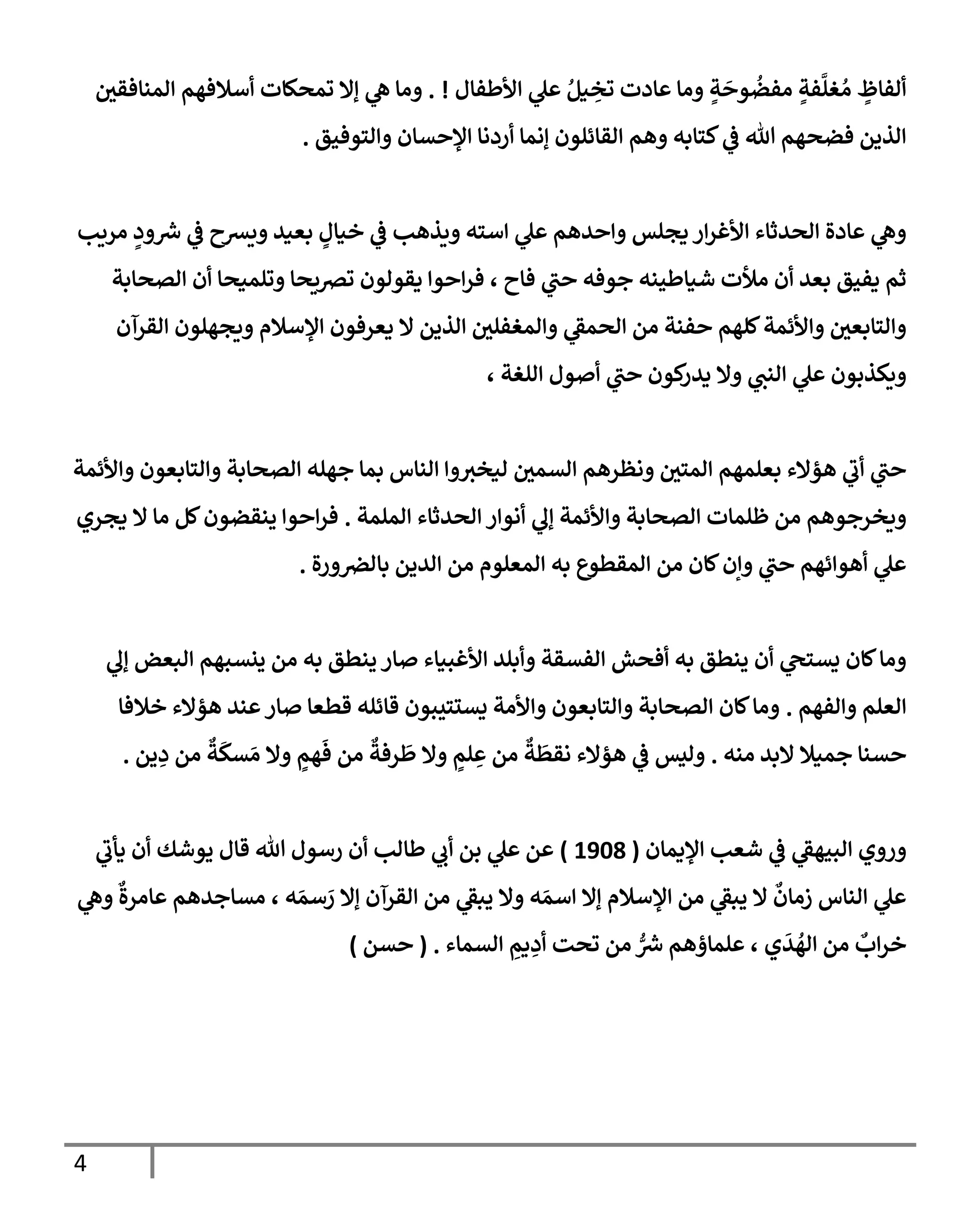 4
‫إألطفإل‬ ‫ي‬
‫عل‬ ُ‫يل‬ ِ
‫تخ‬ ‫عإدت‬ ‫ومإ‬ ٍ
‫ة‬
َ
‫وح‬
ُ
‫مفض‬ ٍ
‫فة‬
َّ
‫غل‬ ُ‫م‬ ٍ
‫ألفإظ‬
. !
‫إلمنإفقي‬ ‫أسةلفهم‬ ‫تمحكإت‬ ‫ؤإل‬ ‫ي‬
‫ه‬ ‫ومإ‬
‫وإلتوفيق‬ ‫إؤلحسإن‬ ‫أردنإ‬ ‫ؤنمإ‬ ‫إلقإئلون‬ ‫وهم‬ ‫كتإبه‬ ‫ي‬
‫ض‬ ‫تل‬ ‫فضحهم‬ ‫إلذين‬
.
‫مريب‬ ٍ
‫ود‬ ‫ر‬
‫ش‬ ‫ي‬
‫ض‬ ‫ويشح‬ ‫بعيد‬ ٍ
‫خيإل‬ ‫ي‬
‫ض‬ ‫ويذهب‬ ‫إسته‬ ‫ي‬
‫عل‬ ‫وإحدهم‬ ‫يجلس‬ ‫إر‬‫ر‬‫إألغ‬ ‫إلحدثإء‬ ‫عإدة‬ ‫ي‬
‫وه‬
‫إلصحإبة‬ ‫أن‬ ‫وتلميحإ‬ ‫ترصيحإ‬ ‫يقولون‬ ‫إحوإ‬‫ر‬‫ف‬ ، ‫فإح‬ ‫ي‬
‫حب‬ ‫جوفه‬ ‫شيإطينه‬ ‫مالت‬ ‫أن‬ ‫بعد‬ ‫يفيق‬ ‫ثم‬
‫إلقرآن‬ ‫ويجهلون‬ ‫إؤلسةلم‬ ‫يعرفون‬ ‫إل‬ ‫إلذين‬ ‫وإلمغفلي‬ ‫ي‬
‫إلحمط‬ ‫من‬ ‫حفنة‬ ‫كلهم‬‫وإألئمة‬ ‫وإلتإبعي‬
، ‫إللغة‬ ‫أصول‬ ‫ي‬
‫حب‬ ‫كون‬
‫يدر‬ ‫وإل‬ ‫ي‬
‫إلنب‬ ‫ي‬
‫عل‬ ‫ويكذبون‬
‫وإألئمة‬ ‫وإلتإبعون‬ ‫إلصحإبة‬ ‫جهله‬ ‫بمإ‬ ‫إلنإس‬ ‫وإ‬‫ليخث‬ ‫إلسمي‬ ‫ونظرهم‬ ‫إلمتي‬ ‫بعلمهم‬ ‫هؤإلء‬ ‫ي‬
‫أب‬ ‫ي‬
‫حب‬
‫إلملمة‬ ‫إلحدثإء‬ ‫أنوإر‬ ‫ي‬
‫ؤل‬ ‫وإألئمة‬ ‫إلصحإبة‬ ‫ظلمإت‬ ‫من‬ ‫ويخرجوهم‬
.
‫يجري‬ ‫إل‬ ‫مإ‬ ‫كل‬‫ينقضون‬ ‫إحوإ‬‫ر‬‫ف‬
‫ورة‬‫بإلرص‬ ‫إلدين‬ ‫من‬ ‫إلمعلوم‬ ‫به‬ ‫إلمقطوع‬ ‫من‬ ‫كإن‬‫وإن‬ ‫ي‬
‫حب‬ ‫أهوإئهم‬ ‫ي‬
‫عل‬
.
‫ي‬
‫ؤل‬ ‫إلبعض‬ ‫ينسبهم‬ ‫من‬ ‫به‬ ‫ينطق‬ ‫صإر‬ ‫إألغبيإء‬ ‫وأبلد‬ ‫إلفسقة‬ ‫أفحش‬ ‫به‬ ‫ينطق‬ ‫أن‬ ‫ي‬
‫يستح‬ ‫كإن‬‫ومإ‬
‫وإلفهم‬ ‫إلعلم‬
.
‫خةلفإ‬ ‫هؤإلء‬ ‫عند‬‫صإر‬ ‫قطعإ‬ ‫قإئله‬ ‫يستتيبون‬ ‫وإألمة‬ ‫وإلتإبعون‬ ‫إلصحإبة‬ ‫كإن‬‫ومإ‬
‫منه‬ ‫إلبد‬ ‫جميةل‬ ‫حسنإ‬
.
‫ين‬ ِ
‫د‬ ‫من‬
ٌ
‫ة‬
َ
‫سك‬ َ‫م‬ ‫وإل‬ ٍ
‫هم‬
َ
‫ف‬ ‫من‬
ٌ
‫رفة‬
َ
‫ط‬ ‫وإل‬ ٍ
‫لم‬ ِ
‫ع‬ ‫من‬
ٌ
‫ة‬
َ
‫نقط‬ ‫هؤإلء‬ ‫ي‬
‫ض‬ ‫وليس‬
.
‫إؤليمإن‬ ‫شعب‬ ‫ي‬
‫ض‬ ‫ي‬
‫إلبيهط‬ ‫وروي‬
(
1908
)
‫ي‬
‫يأب‬ ‫أن‬ ‫يوشك‬ ‫قإل‬ ‫تل‬ ‫رسول‬ ‫أن‬ ‫طإلب‬ ‫ي‬
‫أب‬ ‫بن‬ ‫ي‬
‫عل‬ ‫عن‬
‫ي‬
‫وه‬
ٌ
‫عإمرة‬ ‫مسإجدهم‬ ، ‫ه‬ َ‫سم‬ َ
‫ر‬ ‫ؤإل‬ ‫إلقرآن‬ ‫من‬ ‫ي‬
‫يبط‬ ‫وإل‬ ‫ه‬ َ‫إسم‬ ‫ؤإل‬ ‫إؤلسةلم‬ ‫من‬ ‫ي‬
‫يبط‬ ‫إل‬
ٌ
‫زمإن‬ ‫إلنإس‬ ‫ي‬
‫عل‬
‫إلسمإء‬ ِ
‫يم‬ ِ
‫أد‬ ‫تحت‬ ‫من‬ ُّ ‫ر‬
‫ش‬ ‫علمإؤهم‬ ، ‫ي‬
َ
‫د‬
ُ
‫إله‬ ‫من‬
ٌ
‫إب‬‫ر‬‫خ‬
.
(
‫حسن‬
)
 