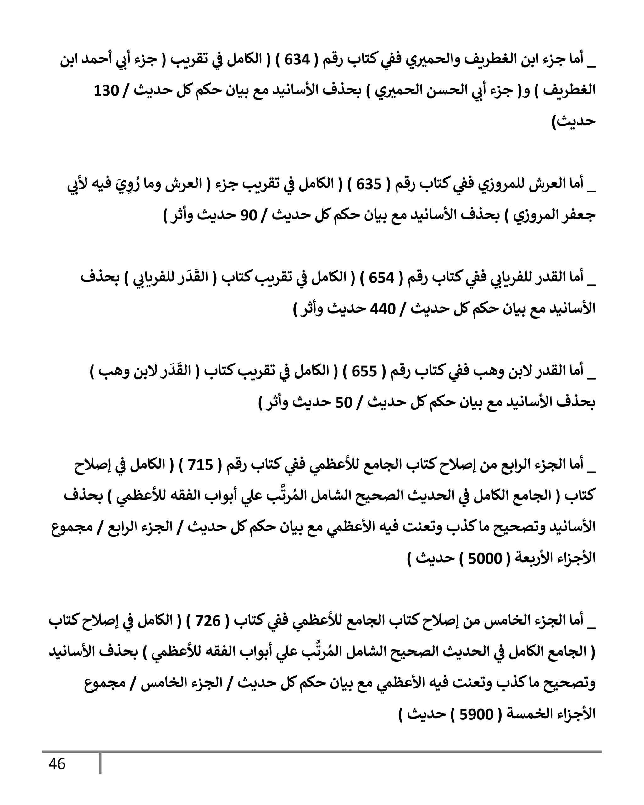 46
_
‫رقم‬ ‫كتإب‬ ‫ي‬
‫فط‬ ‫ي‬‫وإلحمث‬ ‫إلغطريف‬ ‫إبن‬ ‫جزء‬ ‫أمإ‬
(
634
)
(
‫تقريب‬ ‫ي‬
‫ض‬ ‫إلكإمل‬
(
‫إبن‬ ‫أحمد‬ ‫ي‬
‫أب‬ ‫جزء‬
‫إلغطريف‬
)
‫و‬
(
‫ي‬‫إلحمث‬ ‫إلحسن‬ ‫ي‬
‫أب‬ ‫جزء‬
)
‫حديث‬ ‫كل‬‫حكم‬ ‫بيإن‬ ‫مع‬ ‫إألسإنيد‬ ‫بحذف‬
/
130
‫حديث‬
)
_
‫رقم‬ ‫كتإب‬ ‫ي‬
‫فط‬ ‫للمروزي‬ ‫إلعرش‬ ‫أمإ‬
(
635
)
(
‫جزء‬ ‫تقريب‬ ‫ي‬
‫ض‬ ‫إلكإمل‬
(
‫ي‬
‫ألب‬ ‫فيه‬ َ
‫ي‬ ِ
‫و‬ ُ
‫ر‬ ‫ومإ‬ ‫إلعرش‬
‫إلمروزي‬ ‫جعفر‬
)
‫حديث‬ ‫كل‬‫حكم‬ ‫بيإن‬ ‫مع‬ ‫إألسإنيد‬ ‫بحذف‬
/
90
‫وأثر‬ ‫حديث‬
)
_
‫رقم‬ ‫كتإب‬ ‫ي‬
‫فط‬ ‫ي‬
‫للفريإب‬ ‫إلقدر‬ ‫أمإ‬
(
654
)
(
‫كتإب‬‫تقريب‬ ‫ي‬
‫ض‬ ‫إلكإمل‬
(
‫ي‬
‫للفريإب‬ ‫ر‬
َ
‫د‬
َ
‫إلق‬
)
‫بحذف‬
‫حديث‬ ‫كل‬‫حكم‬ ‫بيإن‬ ‫مع‬ ‫إألسإنيد‬
/
440
‫وأثر‬ ‫حديث‬
)
_
‫رقم‬ ‫كتإب‬ ‫ي‬
‫فط‬ ‫وهب‬ ‫إلبن‬‫إلقدر‬ ‫أمإ‬
(
655
)
(
‫كتإب‬‫تقريب‬ ‫ي‬
‫ض‬ ‫إلكإمل‬
(
‫وهب‬ ‫إلبن‬‫ر‬
َ
‫د‬
َ
‫إلق‬
)
‫حديث‬ ‫كل‬‫حكم‬ ‫بيإن‬ ‫مع‬ ‫إألسإنيد‬ ‫بحذف‬
/
50
‫وأثر‬ ‫حديث‬
)
_
‫رقم‬ ‫كتإب‬ ‫ي‬
‫فط‬ ‫ي‬
‫لالعظم‬ ‫إلجإمع‬ ‫كتإب‬‫ؤصةلح‬ ‫من‬ ‫إبع‬‫ر‬‫إل‬ ‫إلجزء‬ ‫أمإ‬
(
715
)
(
‫ؤصةلح‬ ‫ي‬
‫ض‬ ‫إلكإمل‬
‫كتإب‬
(
‫ي‬
‫لالعظم‬ ‫إلفقه‬ ‫أبوإب‬ ‫ي‬
‫عل‬ ‫ب‬
َّ
‫رت‬ ُ‫إلم‬ ‫إلشإمل‬ ‫إلصحيح‬ ‫إلحديث‬ ‫ي‬
‫ض‬ ‫إلكإمل‬ ‫إلجإمع‬
)
‫بحذف‬
‫حديث‬ ‫كل‬‫حكم‬ ‫بيإن‬ ‫مع‬ ‫ي‬
‫إألعظم‬ ‫فيه‬ ‫وتعنت‬ ‫كذب‬‫مإ‬ ‫وتصحيح‬ ‫إألسإنيد‬
/
‫إبع‬‫ر‬‫إل‬ ‫إلجزء‬
/
‫مجموع‬
‫إألربعة‬ ‫إء‬‫ز‬‫إألج‬
(
5000
)
‫حديث‬
)
_
‫كتإب‬ ‫ي‬
‫فط‬ ‫ي‬
‫لالعظم‬ ‫إلجإمع‬ ‫كتإب‬‫ؤصةلح‬ ‫من‬ ‫إلخإمس‬ ‫إلجزء‬ ‫أمإ‬
(
726
)
(
‫كتإب‬‫ؤصةلح‬ ‫ي‬
‫ض‬ ‫إلكإمل‬
(
‫ي‬
‫لالعظم‬ ‫إلفقه‬ ‫أبوإب‬ ‫ي‬
‫عل‬ ‫ب‬
َّ
‫رت‬ ُ‫إلم‬ ‫إلشإمل‬ ‫إلصحيح‬ ‫إلحديث‬ ‫ي‬
‫ض‬ ‫إلكإمل‬ ‫إلجإمع‬
)
‫إألسإنيد‬ ‫بحذف‬
‫حديث‬ ‫كل‬‫حكم‬ ‫بيإن‬ ‫مع‬ ‫ي‬
‫إألعظم‬ ‫فيه‬ ‫وتعنت‬ ‫كذب‬‫مإ‬ ‫وتصحيح‬
/
‫إلخإمس‬ ‫إلجزء‬
/
‫مجموع‬
‫إلخمسة‬ ‫إء‬‫ز‬‫إألج‬
(
5900
)
‫حديث‬
)
 