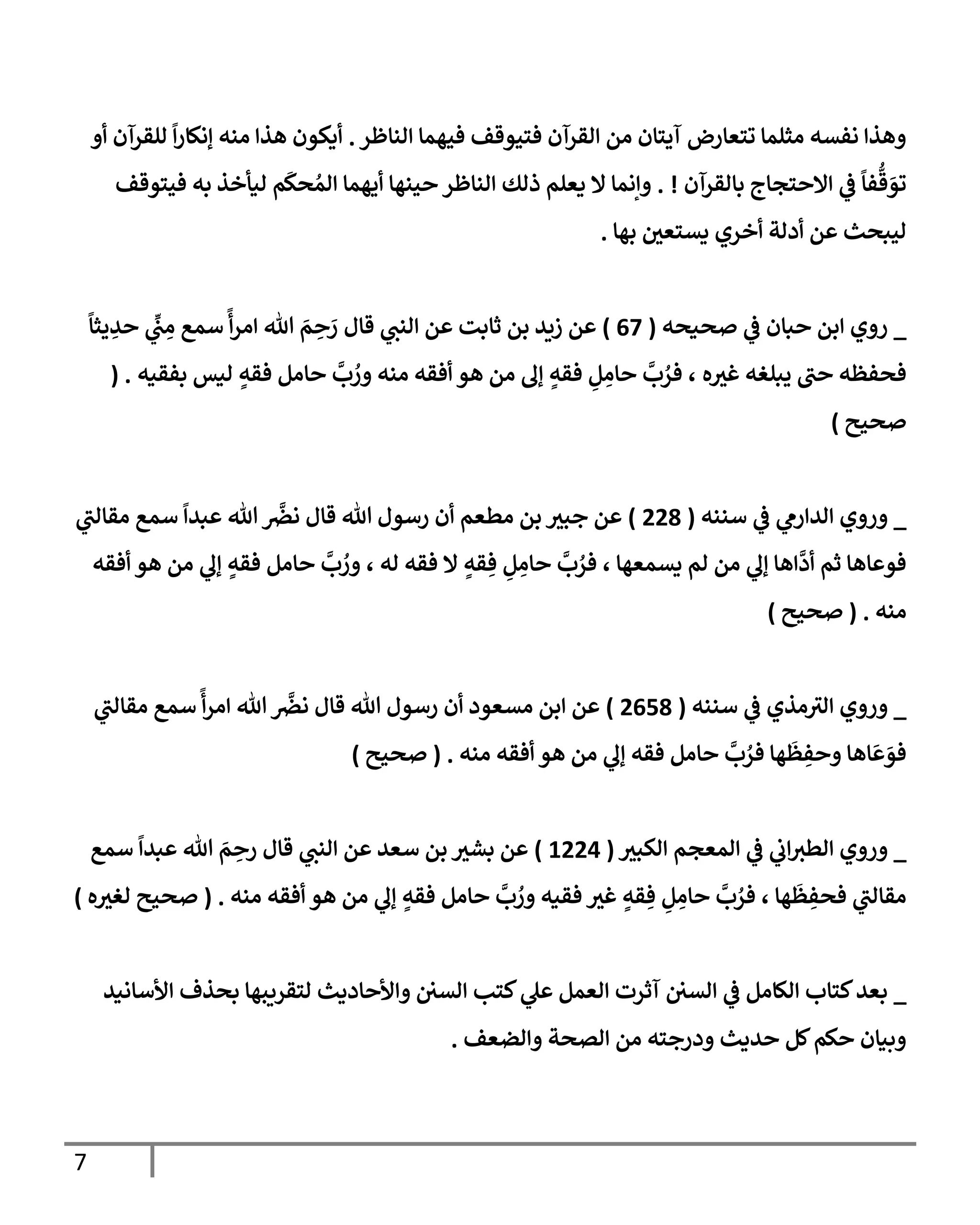 7
‫إلنإظر‬ ‫فيهمإ‬ ‫فتيوقف‬ ‫إلقرآن‬ ‫من‬ ‫آيتإن‬ ‫تتعإرض‬ ‫مثلمإ‬ ‫نفسه‬ ‫وهذإ‬
.
‫أو‬ ‫للقرآن‬
ً
‫إ‬‫ر‬‫ؤنكإ‬ ‫منه‬ ‫هذإ‬ ‫أيكون‬
‫بإلقرآن‬ ‫إإلحتجإج‬ ‫ي‬
‫ض‬
ً
‫فإ‬
ُّ
‫ق‬ َ
‫تو‬
. !
‫فيتوقف‬ ‫به‬ ‫ليأخذ‬ ‫م‬
َ
‫حك‬ ُ‫إلم‬ ‫أيهمإ‬ ‫حينهإ‬ ‫إلنإظر‬ ‫ذلك‬ ‫يعلم‬ ‫إل‬ ‫وإنمإ‬
‫بهإ‬ ‫يستعي‬ ‫أخري‬ ‫أدلة‬ ‫عن‬ ‫ليبحث‬
.
_
‫ي‬
‫ض‬ ‫حبإن‬ ‫إبن‬ ‫روي‬
‫صحيحه‬
(
67
)
‫قإل‬ ‫ي‬
‫إلنب‬ ‫عن‬ ‫ثإبت‬ ‫بن‬ ‫زيد‬ ‫عن‬
ً
‫يثإ‬ ِ
‫حد‬ ‫ي‬
ِّ
‫ب‬ ِ
‫م‬ ‫سمع‬
ً
‫أ‬‫ر‬‫إم‬ ‫تل‬ َ
‫م‬ ِ
‫ح‬ َ
‫ر‬
‫ه‬‫غث‬ ‫يبلغه‬ ‫حب‬ ‫فحفظه‬
،
‫بفقيه‬ ‫ليس‬ ٍ
‫فقه‬ ‫حإمل‬
َّ
‫ب‬ ُ
‫ور‬ ‫منه‬ ‫أفقه‬ ‫هو‬ ‫من‬ ‫ؤل‬ ٍ
‫فقه‬ ِ
‫ل‬ ِ
‫حإم‬
َّ
‫ب‬ ُ
‫فر‬
( .
‫صحيح‬
)
_
‫سننه‬ ‫ي‬
‫ض‬ ‫ي‬
‫إلدإرم‬ ‫وروي‬
(
228
)
‫ي‬
‫مقإلب‬ ‫سمع‬
ً
‫عبدإ‬ ‫تل‬
َّ
‫نرص‬ ‫قإل‬ ‫تل‬ ‫رسول‬ ‫أن‬ ‫مطعم‬ ‫بن‬ ‫جبث‬ ‫عن‬
‫أفقه‬ ‫هو‬ ‫من‬ ‫ي‬
‫ؤل‬ ٍ
‫فقه‬ ‫حإمل‬
َّ
‫ب‬ ُ
‫ور‬ ، ‫له‬ ‫فقه‬ ‫إل‬ ٍ
‫قه‬ ِ‫ف‬ ِ
‫ل‬ ِ
‫حإم‬
َّ
‫ب‬ ُ
‫فر‬ ، ‫يسمعهإ‬ ‫لم‬ ‫من‬ ‫ي‬
‫ؤل‬ ‫إهإ‬
َّ
‫أد‬ ‫ثم‬ ‫فوعإهإ‬
‫منه‬
.
(
‫صحيح‬
)
_
‫سننه‬ ‫ي‬
‫ض‬ ‫مذي‬‫إلث‬ ‫وروي‬
(
2658
)
‫ي‬
‫مقإلب‬ ‫سمع‬
ً
‫أ‬‫ر‬‫إم‬ ‫تل‬
َّ
‫نرص‬ ‫قإل‬ ‫تل‬ ‫رسول‬ ‫أن‬ ‫مسعود‬ ‫إبن‬ ‫عن‬
‫منه‬ ‫أفقه‬ ‫هو‬ ‫من‬ ‫ي‬
‫ؤل‬ ‫فقه‬ ‫حإمل‬
َّ
‫ب‬ ُ
‫فر‬ ‫هإ‬
َ
‫ظ‬ ِ
‫وحف‬ ‫إهإ‬
َ
‫ع‬ َ
‫فو‬
.
(
‫صحيح‬
)
_
‫إلكبث‬ ‫إلمعجم‬ ‫ي‬
‫ض‬ ‫ي‬
‫إب‬‫إلطث‬ ‫وروي‬
(
1224
)
‫سمع‬
ً
‫عبدإ‬ ‫تل‬ َ
‫م‬ ِ
‫رح‬ ‫قإل‬ ‫ي‬
‫إلنب‬ ‫عن‬ ‫سعد‬ ‫بن‬ ‫بشث‬ ‫عن‬
‫منه‬ ‫أفقه‬ ‫هو‬ ‫من‬ ‫ي‬
‫ؤل‬ ٍ
‫فقه‬ ‫حإمل‬
َّ
‫ب‬ ُ
‫ور‬ ‫فقيه‬ ‫غث‬ ٍ
‫قه‬ ِ‫ف‬ ِ
‫ل‬ ِ
‫حإم‬
َّ
‫ب‬ ُ
‫فر‬ ، ‫هإ‬
َ
‫ظ‬ ِ
‫فحف‬ ‫ي‬
‫مقإلب‬
.
(
‫ه‬‫لغث‬ ‫صحيح‬
)
_
‫إألسإنيد‬ ‫بحذف‬ ‫لتقريبهإ‬ ‫وإألحإديث‬ ‫إلسي‬ ‫كتب‬ ‫ي‬
‫عل‬ ‫إلعمل‬ ‫آثرت‬ ‫إلسي‬ ‫ي‬
‫ض‬ ‫إلكإمل‬ ‫كتإب‬‫بعد‬
‫وإلضعف‬ ‫إلصحة‬ ‫من‬ ‫ودرجته‬ ‫حديث‬ ‫كل‬‫حكم‬ ‫وبيإن‬
.
 
