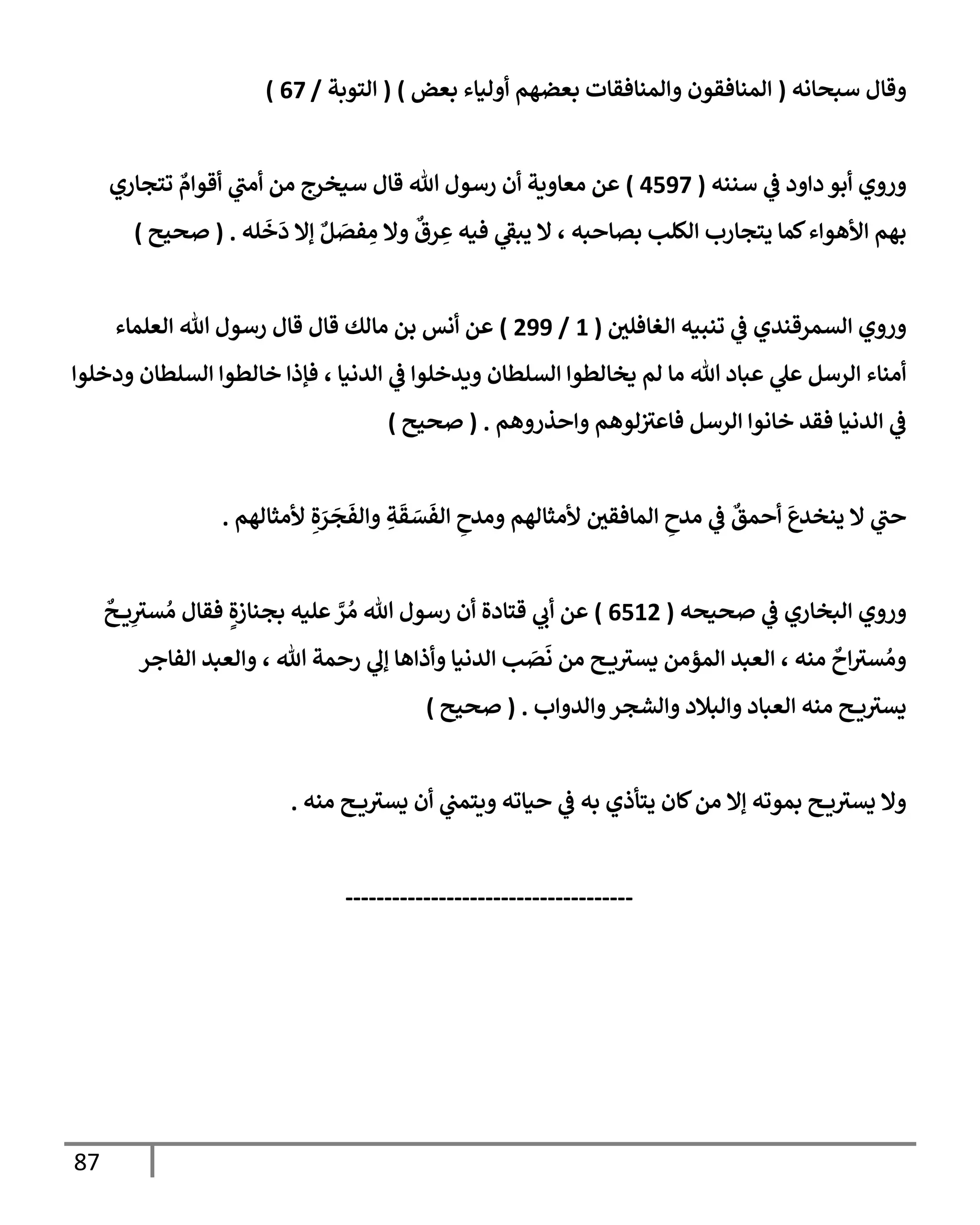 87
‫سبحإنه‬ ‫وقإل‬
(
‫بعض‬ ‫أوليإء‬ ‫بعضهم‬ ‫وإلمنإفقإت‬ ‫إلمنإفقون‬
)
(
‫إلتوبة‬
/
67
)
‫سننه‬ ‫ي‬
‫ض‬ ‫دإود‬ ‫أبو‬ ‫وروي‬
(
4597
)
‫تتجإري‬ ٌ
‫أقوإم‬ ‫ي‬
‫أمب‬ ‫من‬ ‫سيخرج‬ ‫قإل‬ ‫تل‬ ‫رسول‬ ‫أن‬ ‫معإوية‬ ‫عن‬
‫له‬
َ
‫خ‬
َ
‫د‬ ‫ؤإل‬ ٌ‫ل‬ َ
‫فص‬ ِ
‫م‬ ‫وإل‬
ٌ
‫رق‬ ِ
‫ع‬ ‫فيه‬ ‫ي‬
‫يبط‬ ‫إل‬ ، ‫بصإحبه‬ ‫إلكلب‬ ‫يتجإرب‬ ‫كمإ‬‫إألهوإء‬ ‫بهم‬
.
(
‫صحيح‬
)
‫إلغإفلي‬ ‫تنبيه‬ ‫ي‬
‫ض‬ ‫إلسمرقندي‬ ‫وروي‬
(
1
/
299
)
‫إلعلمإء‬ ‫تل‬ ‫رسول‬ ‫قإل‬ ‫قإل‬ ‫مإلك‬ ‫بن‬ ‫أنس‬ ‫عن‬
‫ودخلوإ‬ ‫إلسلطإن‬ ‫خإلطوإ‬ ‫فؤذإ‬ ، ‫إلدنيإ‬ ‫ي‬
‫ض‬ ‫ويدخلوإ‬ ‫إلسلطإن‬ ‫يخإلطوإ‬ ‫لم‬ ‫مإ‬ ‫تل‬ ‫عبإد‬ ‫ي‬
‫عل‬ ‫إلرسل‬ ‫أمنإء‬
‫وإحذروهم‬ ‫لوهم‬‫فإعث‬ ‫إلرسل‬ ‫خإنوإ‬ ‫فقد‬ ‫إلدنيإ‬ ‫ي‬
‫ض‬
.
(
‫صحيح‬
)
‫ألمثإلهم‬ ِ‫ة‬ َ
‫ر‬
َ
‫ج‬
َ
‫وإلف‬ ِ
‫ة‬
َ
‫ق‬ َ
‫س‬
َ
‫إلف‬ ِ
‫ومدح‬ ‫ألمثإلهم‬ ‫إلمإفقي‬ ِ
‫مدح‬ ‫ي‬
‫ض‬
ٌ
‫أحمق‬
َ
‫ينخدع‬ ‫إل‬ ‫ي‬
‫حب‬
.
‫صحيحه‬ ‫ي‬
‫ض‬ ‫إلبخإري‬ ‫وروي‬
(
6512
)
ٌ
‫ح‬ ‫ي‬ِ
‫سث‬ ُ‫م‬ ‫فقإل‬ ٍ‫بجنإزة‬ ‫عليه‬ َّ
‫ر‬ ُ‫م‬ ‫تل‬ ‫رسول‬ ‫أن‬ ‫قتإدة‬ ‫ي‬
‫أب‬ ‫عن‬
‫إلفإجر‬ ‫وإلعبد‬ ، ‫تل‬ ‫رحمة‬ ‫ي‬
‫ؤل‬ ‫وأذإهإ‬ ‫إلدنيإ‬ ‫ب‬ َ
‫ص‬
َ
‫ن‬ ‫من‬ ‫ح‬ ‫ي‬‫يسث‬ ‫إلمؤمن‬ ‫إلعبد‬ ، ‫منه‬
ٌ
‫إح‬‫سث‬ ُ‫وم‬
‫وإلدوإب‬‫وإلشجر‬ ‫وإلبةلد‬ ‫إلعبإد‬ ‫منه‬ ‫ح‬ ‫ي‬‫يسث‬
.
(
‫صحيح‬
)
‫منه‬ ‫ح‬ ‫ي‬‫يسث‬ ‫أن‬ ‫ي‬
‫ويتمب‬ ‫حيإته‬ ‫ي‬
‫ض‬ ‫به‬ ‫يتأذي‬ ‫كإن‬‫من‬ ‫ؤإل‬ ‫بموته‬ ‫ح‬ ‫ي‬‫يسث‬ ‫وإل‬
.
-------------------------------------
 