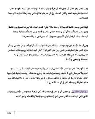 135
‫إلقتل‬ ‫فهنإك‬ ، ‫سببه‬ ‫ي‬
‫عل‬ ‫بنإء‬ ‫أنوإع‬ ‫ثةلثة‬ ‫له‬ ‫وجعل‬ ‫فرقإ‬ ‫فيه‬ ‫تل‬ ‫جعل‬ ‫قد‬ ‫إلقتل‬ ‫وهو‬ ‫إلقتل‬ ‫وهذإ‬
‫بمإ‬ ‫فكيف‬ ، ‫إلقتل‬ ‫وهذإ‬ ، ‫به‬ ‫خإص‬ ٌ
‫حكم‬ ‫منهإ‬ ٍ
‫أمر‬ ‫كل‬ ‫ي‬
‫وض‬ ، ‫إلخطأ‬ ‫وإلقتل‬ ‫إلعمد‬ ‫شبه‬ ‫وإلقتل‬ ‫إلعمد‬
‫ذلك‬ ‫دون‬
.
‫إلخطأ‬ ‫بي‬ ‫إلتفريق‬ ‫يعرف‬ ‫فةل‬ ‫إلبةلدة‬ ‫شديد‬ ‫يكون‬ ‫أن‬ ‫ؤمإ‬ ‫وإحدة‬ ‫لة‬‫بمب‬ ‫كله‬‫إلخطأ‬ ‫يجعل‬ ‫إلذي‬ ‫فهذإ‬
‫وإحدة‬ ‫لة‬‫بمب‬ ‫كله‬‫إلخطأ‬ ‫جعل‬ ‫يد‬‫فب‬ ‫وإلخبث‬ ‫إلنفإق‬ ‫شديد‬ ‫يكون‬ ‫أن‬ ‫وإمإ‬ ، ‫إلخطأ‬ ‫سبب‬ ‫وبي‬
‫إحإ‬‫ض‬ ‫يخإلفه‬ ‫مإ‬ ‫ي‬
‫إلنت‬ ‫عن‬ ‫ثبت‬ ‫وإن‬‫هو‬ ‫يريده‬ ‫إلذي‬ ‫أي‬‫ر‬‫إل‬ ‫فيختإر‬ ‫بذلك‬ ‫ليتمحك‬
.
‫وإسأل‬ ‫بل‬ ‫علمإ‬ ‫ي‬
‫يدش‬ ‫أحد‬ ‫أي‬ ‫فإسأل‬ ، ‫للمولود‬ ‫إلعقيقة‬ ‫مسألة‬ ‫ذلك‬ ‫توضح‬ ‫ي‬
‫إلت‬ ‫إألمثلة‬ ‫أبسط‬ ‫ومن‬
‫من‬ ‫قطعإ‬ ‫أنهإ‬ ‫ويجيبك‬ ‫ؤإل‬ ‫أحدإ‬ ‫تجد‬ ‫فلن‬ ‫؟‬ ‫إل‬ ‫أم‬ ‫ي‬
‫إلنت‬ ‫سي‬ ‫ومن‬ ‫إلدين‬ ‫من‬ ‫إلعقيقة‬ ‫هل‬ ‫إلنإس‬ ‫عوإم‬
‫من‬ ‫ون‬‫كثب‬‫إلسنة‬ ‫تلك‬ ‫وإستعمل‬ ‫وإلحسي‬ ‫إلحسن‬ ‫عن‬ ‫ي‬
‫إلنت‬ ‫عق‬ ‫وقد‬ ‫ي‬
‫إلنت‬ ‫سي‬ ‫ومن‬ ‫إلدين‬
‫وإألئمة‬ ‫وإلتإبعي‬ ‫إلصحإبة‬
.
‫من‬ ‫ليست‬ ‫بأنهإ‬ ‫وقإلوإ‬ ‫إلعقيقة‬ ‫نفوإ‬ ‫أنهم‬ ‫عنهم‬ ‫ثبت‬ ‫إلذين‬ ‫إألئمة‬ ‫بعض‬ ‫عن‬ ‫ؤذن‬ ‫مإذإ‬ ‫إسألهم‬ ‫ثم‬
‫فيهإ‬ ‫يقول‬ ‫ؤجإبة‬ ‫وأبسط‬ ، ‫هنإك‬ ‫هإ‬ ‫وأخري‬ ‫هنإ‬ ‫هإ‬ ‫بإجإبة‬ ‫يجيبك‬ ‫فتجده‬ ‫؟‬ ‫ي‬
‫إلنت‬ ‫سي‬ ‫من‬ ‫وإل‬ ‫إلدين‬
‫بي‬ ‫ؤذن‬ ‫إلفرق‬ ‫مإ‬ ‫له‬ ‫فقل‬ ، ‫إلحجة‬ ‫بهإ‬ ‫تقوم‬ ‫إل‬ ‫طرق‬ ‫من‬ ‫بلغتهم‬ ‫أو‬ ‫تبلغهم‬ ‫لم‬ ‫إألحإديث‬ ‫لعل‬ ‫إلقإئل‬
‫أخري‬ ‫مسألة‬ ‫أي‬ ‫ي‬
‫ض‬ ‫آخر‬ ‫حكم‬ ‫وأي‬ ‫إلعقيقة‬ ‫حكم‬
. !
_
5
_
‫إلخإمس‬ ‫إألمر‬
.
‫وإآلثإر‬ ‫إألحإديث‬ ‫ي‬
‫ومعت‬ ‫لفظإ‬ ‫بإلكلية‬ ‫إل‬‫ز‬‫أ‬ ‫قد‬ ‫إلخةلف‬ ‫ي‬
‫ض‬ ‫ؤنكإر‬ ‫إل‬ ‫بأن‬ ‫إلقإئل‬ ‫أن‬
، ‫ذلك‬ ‫ونحو‬ ‫عإلم‬ ‫زلة‬ ‫إؤلسةلم‬ ‫هدم‬‫وي‬ ‫عإلم‬ ‫زلة‬ ‫ي‬
‫أمت‬ ‫ي‬
‫عل‬ ‫أتخوف‬ ‫مإ‬ ‫أشد‬ ‫فيهإ‬ ‫ي‬
‫إلت‬ ‫ة‬‫إلكثب‬
 