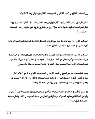 141
__
‫ي‬
‫ض‬ ‫ع‬َ‫ب‬
َّ
‫ت‬ ُ‫إلم‬ ‫إلمذهب‬
‫و‬ ‫إلسي‬ ‫ي‬
‫ض‬ ‫إلكإمل‬ ‫كتإب‬
ِّ
‫وعد‬ ِ
‫رض‬
َ
‫ع‬ ‫ي‬
‫ض‬ ‫إلكتإب‬ ‫هذإ‬
‫إألحإديث‬
:
‫إ‬
َ
‫ه‬
ِّ
‫وعد‬ ‫إألحإديث‬ ‫عرض‬ ‫ي‬
‫ض‬ ‫ثةلثة‬ ‫إلنإس‬
.
‫روإه‬ ‫وإن‬ ، ‫فقط‬ ‫إلمي‬ ‫ي‬
‫عل‬ َ‫نإء‬
ُ
‫ب‬ ‫إلحديث‬ ‫يعد‬ ‫من‬ ‫إألول‬
‫إلصحإبة‬ ‫من‬ ‫ة‬ ‫ر‬
‫عش‬
‫من‬ ‫روي‬ ‫وإن‬ ، ‫وإحد‬ ‫حديث‬ ‫فهو‬
‫ين‬ ‫ر‬
‫عش‬
‫فيعدونه‬ ، ‫وإحد‬ ‫حديث‬ ‫فهو‬ ‫طريقإ‬
ً
‫وإحدإ‬
ً
‫حديثإ‬
.
‫ي‬
‫إلثإب‬ ‫إلمذهب‬
:
‫عن‬ ‫إلحديث‬ ‫وي‬ ُ
‫ر‬ ‫فؤن‬ ، ‫طرقه‬ ‫ي‬
‫عل‬ ‫بنإء‬ ‫إلحديث‬ ‫يعد‬ ‫من‬
‫إلصحإبة‬ ‫من‬ ‫ة‬ ‫ر‬
‫عش‬
‫وعن‬
‫من‬ ‫ي‬
‫صحإب‬ ‫كل‬
‫ثةلث‬
، ‫طرق‬
‫ف‬
‫يعدونه‬
‫ثةلثي‬
‫حديثإ‬
.
‫إلثإلث‬ ‫إلمذهب‬
:
‫عن‬ ‫إلحديث‬ ‫روي‬ ‫فؤن‬ ، ‫إلصحإبة‬ ‫من‬ ‫روإه‬ ‫من‬ ‫ي‬
‫عل‬ ‫بنإء‬ ‫إلحديث‬ ‫يعد‬ ‫من‬
‫ة‬ ‫ر‬
‫عش‬
‫من‬ ‫ي‬
‫صحإب‬ ‫كل‬‫وعن‬ ، ‫إلصحإبة‬ ‫من‬
‫ثةلث‬
‫معدود‬ ‫فهذإ‬ ‫طرق‬
‫ة‬ ‫ر‬
‫عش‬
‫هو‬ ‫هذإ‬ ‫أن‬ ‫ي‬
‫عل‬ ً‫بنإء‬ ‫أحإديث‬
‫ي‬
‫صحإب‬ ‫لكل‬ ‫إلوإصلة‬ ‫إألسإنيد‬ ‫عدد‬ ‫عن‬‫إلنظر‬ ‫بغض‬ ‫إلحديث‬ ‫رووإ‬ ‫إلذين‬ ‫إلصحإبة‬ ‫عدد‬
.
‫ي‬
‫ض‬ ‫إلمتبع‬ ‫هو‬ ‫إألخب‬ ‫إلمذهب‬ ‫وهذإ‬
‫و‬ ‫إلسي‬ ‫ي‬
‫ض‬ ‫إلكإمل‬ ‫كتإب‬
‫إلكتإب‬ ‫هذإ‬
،
‫إلمي‬ ‫يذكر‬ ‫إل‬‫هو‬ ‫ؤذ‬
‫مجردإ‬
‫فقط‬
،
‫ف‬
‫يكون‬
‫إلمروي‬ ‫إلحديث‬
‫إلصحإبة‬ ‫من‬ ‫ة‬ ‫ر‬
‫عش‬ ‫عن‬
‫بل‬ ، ‫فقط‬ ‫إثني‬ ‫عن‬ ‫روي‬ ‫كإلذي‬
، ‫وهكذإ‬ ‫إلصحإبة‬ ‫من‬ ‫روإه‬ ‫ومن‬ ‫إلحديث‬ ‫لشهرة‬ ‫جيدة‬ ‫صورة‬ ‫يعطيك‬
‫له‬ ‫تضيف‬ ‫وإل‬ ‫إلقإرئ‬ ‫ي‬
‫تعت‬ ‫إل‬ ‫ي‬
‫إلت‬ ‫إلحديثية‬ ‫إت‬‫ر‬‫إلمدإ‬ ‫ي‬
‫ض‬ ‫يدخلك‬ ‫إل‬ ‫إلوقت‬ ‫ذإت‬ ‫ي‬
‫وض‬
‫كثب‬
‫ئ‬ ‫ر‬
‫خ‬
‫لم‬ ‫ؤن‬
‫إلحديث‬ ‫بعلوم‬ ‫إلمشتغلي‬ ‫من‬ ‫يكن‬
.
‫ذإته‬ ‫ي‬
‫ض‬ ‫إلحديث‬ ‫صحة‬ ‫عن‬‫إلنظر‬ ‫بغض‬ ‫وهذإ‬
.
‫مقدمة‬‫وإنظر‬
‫إلسي‬ ‫ي‬
‫ض‬ ‫إلكإمل‬ ‫كتإب‬
.
------------------------------------------
 