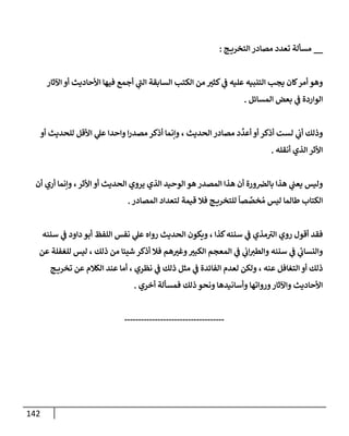 142
__
‫ج‬ ‫إلتخري‬ ‫مصإدر‬ ‫تعدد‬ ‫مسألة‬
:
‫أجمع‬ ‫ي‬
‫إلت‬ ‫إلسإبقة‬ ‫إلكتب‬ ‫من‬ ‫كثب‬ ‫ي‬
‫ض‬ ‫عليه‬ ‫إلتنبيه‬ ‫يجب‬ ‫كإن‬‫أمر‬ ‫وهو‬
‫إآلثإر‬ ‫أو‬ ‫إألحإديث‬ ‫فيهإ‬
‫إلمسإئل‬ ‫بعض‬ ‫ي‬
‫ض‬ ‫إلوإردة‬
.
‫وإنمإ‬ ، ‫إلحديث‬ ‫مصإدر‬ ‫د‬
ِّ
‫أعد‬ ‫أو‬ ‫أذكر‬ ‫لست‬ ‫ي‬
‫أب‬ ‫وذلك‬
‫أو‬ ‫للحديث‬ ‫إألقل‬ ‫ي‬
‫عل‬ ‫وإحدإ‬ ‫إ‬‫ر‬‫مصد‬ ‫أذكر‬
‫أنقله‬ ‫إلذي‬ ‫إألثر‬
.
‫أن‬ ‫أري‬ ‫وإنمإ‬ ،‫إألثر‬ ‫أو‬ ‫إلحديث‬ ‫يروي‬ ‫إلذي‬ ‫إلوحيد‬ ‫هو‬ ‫إلمصدر‬ ‫هذإ‬ ‫أن‬ ‫ورة‬‫بإلض‬ ‫هذإ‬ ‫ي‬
‫يعت‬ ‫وليس‬
‫إلمصإدر‬ ‫لتعدإد‬ ‫قيمة‬ ‫فةل‬ ‫ج‬ ‫للتخري‬
ً
‫صإ‬ َّ
‫خص‬ ُ‫م‬ ‫ليس‬ ‫طإلمإ‬ ‫إلكتإب‬
.
‫سننه‬ ‫ي‬
‫ض‬ ‫دإود‬ ‫أبو‬ ‫إللفظ‬ ‫نفس‬ ‫ي‬
‫عل‬ ‫روإه‬ ‫إلحديث‬ ‫ويكون‬ ، ‫كذإ‬‫سننه‬ ‫ي‬
‫ض‬ ‫مذي‬‫إلب‬ ‫روي‬ ‫أقول‬ ‫فقد‬
‫عن‬ ‫للغفلة‬ ‫ليس‬ ، ‫ذلك‬ ‫من‬ ‫شيئإ‬ ‫أذكر‬ ‫فةل‬ ‫هم‬‫وغب‬‫إلكبب‬ ‫إلمعجم‬ ‫ي‬
‫ض‬ ‫ي‬
‫إب‬‫وإلطب‬ ‫سننه‬ ‫ي‬
‫ض‬ ‫ي‬
‫ئ‬
‫وإلنسإب‬
‫ج‬ ‫تخري‬ ‫عن‬ ‫إلكةلم‬ ‫عند‬ ‫أمإ‬ ، ‫نظري‬ ‫ي‬
‫ض‬ ‫ذلك‬ ‫مثل‬ ‫ي‬
‫ض‬ ‫إلفإئدة‬ ‫لعدم‬ ‫ولكن‬ ، ‫عنه‬ ‫إلتغإفل‬ ‫أو‬ ‫ذلك‬
‫أخري‬ ‫فمسألة‬ ‫ذلك‬ ‫ونحو‬ ‫وأسإنيدهإ‬ ‫وروإتهإ‬‫وإآلثإر‬ ‫إألحإديث‬
.
------------------------------------
 