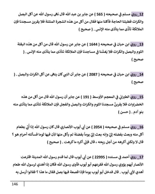 146
12
_
‫روي‬
‫صحيحه‬ ‫ي‬
‫ض‬ ‫مسلم‬
(
565
)
‫جإبر‬ ‫عن‬
‫تل‬ ‫عبد‬ ‫بن‬
‫إلبصل‬ ‫أكل‬ ‫عن‬ ‫تل‬ ‫رسول‬ ‫نىه‬ ‫قإل‬
‫فؤن‬ ‫مسجدنإ‬ ‫يقربن‬ ‫فةل‬ ‫إلمنتنة‬ ‫إلشجرة‬ ‫هذه‬ ‫من‬ ‫أكل‬ ‫من‬ ‫فقإل‬ ‫منهإ‬ ‫فأكلنإ‬ ‫إلحإجة‬ ‫فغلبتنإ‬ ‫إث‬‫ر‬‫وإلك‬
‫إؤلنس‬ ‫منه‬ ‫يتأذى‬ ‫ممإ‬ ‫ى‬
َّ
‫تأذ‬ ‫إلمةلئكة‬
.
(
‫صحيح‬
)
13
_
‫روي‬
‫صحيحه‬ ‫ي‬
‫ض‬ ‫حبإن‬ ‫إبن‬
(
1644
)
‫إلبقلة‬ ‫هذه‬ ‫من‬ ‫أكل‬ ‫من‬ ‫قإل‬ ‫تل‬ ‫رسول‬ ‫عن‬‫جإبر‬ ‫عن‬
‫إؤلنس‬ ‫منه‬ ‫يتأذى‬ ‫ممإ‬ ‫تتأذى‬ ‫إلمةلئكة‬ ‫فؤن‬ ‫مسإجدنإ‬ ‫ي‬
‫ض‬ ‫نإ‬
َ
‫غش‬
َ
‫ي‬ ‫فةل‬ ‫إث‬‫ر‬‫وإلك‬ ‫وإلبصل‬ ‫إلثوم‬
.
(
‫صحيح‬
)
14
_
‫روي‬
‫صحيحه‬ ‫ي‬
‫ض‬ ‫حبإن‬ ‫إبن‬
(
2087
)
‫وإلبصل‬ ‫إث‬‫ر‬‫إلك‬ ‫أكل‬ ‫عن‬ ‫ينىه‬ ‫كإن‬ ‫ي‬
‫إلنت‬ ‫أن‬ ‫جإبر‬ ‫عن‬
.
(
‫صحيح‬
)
15
_
‫روي‬
‫إألوسط‬ ‫إلمعجم‬ ‫ي‬
‫ض‬ ‫ي‬
‫إب‬‫إلطب‬
(
191
)
‫هذه‬ ‫من‬ ‫أكل‬ ‫من‬ ‫قإل‬ ‫تل‬ ‫رسول‬ ‫أن‬ ‫جإبر‬ ‫عن‬
‫منه‬ ‫يتأذى‬ ‫ممإ‬ ‫تتأذى‬ ‫إلمةلئكة‬ ‫فؤن‬ ‫وإلفجل‬ ‫وإلبصل‬ ‫إث‬‫ر‬‫وإلك‬ ‫إلثوم‬ ‫مسجدنإ‬
َّ
‫يقربن‬ ‫فةل‬ ‫إوإت‬‫إلخض‬
‫آدم‬ ‫بنو‬
.
(
‫حسن‬
)
16
_
‫روي‬
‫صحيحه‬ ‫ي‬
‫ض‬ ‫مسلم‬
(
2054
)
‫بطعإم‬ ‫ي‬ ِ
‫ب‬
ُ
‫أ‬ ‫ؤذإ‬ ‫تل‬ ‫رسول‬ ‫كإن‬‫قإل‬ ‫إألنصإري‬ ‫أيوب‬ ‫ي‬
‫أب‬ ‫عن‬
‫؟‬‫هو‬ ‫إم‬‫ر‬‫أح‬ ‫فسألته‬ ‫ثومإ‬ ‫فيهإ‬ ‫ألن‬ ‫منهإ‬ ‫يأكل‬ ‫لم‬ ‫بفضلة‬
ً
‫يومإ‬ َّ
‫ي‬
‫ؤل‬ ‫بعث‬ ‫وإنه‬ َّ
‫ي‬
‫ؤل‬ ‫بفضله‬ ‫وبعث‬ ‫منه‬ ‫أكل‬
‫كرهت‬‫مإ‬ ‫أكره‬ ‫ي‬
‫فؤب‬ ‫قإل‬ ، ‫ريحه‬ ‫أجل‬ ‫من‬ ‫أكرهه‬ ‫ي‬
‫ولكت‬ ‫إل‬ ‫قإل‬
.
(
‫صحيح‬
)
17
_
‫روي‬
‫مسنده‬ ‫ي‬
‫ض‬ ‫أحمد‬
(
22995
)
‫عت‬‫إقب‬ ‫إلمدينة‬ ‫تل‬ ‫رسول‬ ‫قدم‬ ‫لمإ‬ ‫قإل‬ ‫أيوب‬ ‫ي‬
‫أب‬ ‫عن‬
‫طعإم‬ ‫تل‬ ‫لرسول‬ ‫أهدي‬ ‫ؤذإ‬ ‫فكإن‬ ‫تل‬ ‫رسول‬ ‫فآوى‬ ‫أيوب‬ ‫أبو‬ ‫فقرعهم‬ ‫تل‬ ‫رسول‬ ‫يؤوي‬ ‫أيهم‬ ‫إألنصإر‬
‫أيوب‬ ‫ي‬
‫ألب‬ ‫أهدي‬
.
‫به‬ ‫أرسل‬ ‫فقإلوإ‬ ‫؟‬ ‫هذإ‬ ‫مإ‬ ‫فقإل‬ ‫بصل‬ ‫فيهإ‬ ‫قصعة‬ ‫فؤذإ‬ ‫يومإ‬ ‫أيوب‬ ‫أبو‬ ‫فدخل‬ ‫قإل‬
 