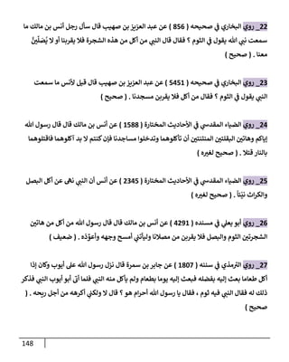 148
22
_
‫روي‬
‫صحيحه‬ ‫ي‬
‫ض‬ ‫إلبخإري‬
(
856
)
‫أنس‬ ‫رجل‬ ‫سأل‬ ‫قإل‬ ‫صهيب‬ ‫بن‬ ‫إلعزيز‬ ‫عبد‬ ‫عن‬
‫مإلك‬ ‫بن‬
‫مإ‬
َّ
‫ي‬
ِّ
‫ل‬ َ
‫ص‬
ُ
‫ي‬ ‫إل‬‫أو‬ ‫يقربنإ‬ ‫فةل‬ ‫إلشجرة‬ ‫هذه‬ ‫من‬ ‫أكل‬ ‫من‬ ‫ي‬
‫إلنت‬ ‫قإل‬ ‫فقإل‬ ‫؟‬ ‫إلثوم‬ ‫ي‬
‫ض‬ ‫يقول‬ ‫تل‬ ‫ي‬
‫نت‬ ‫سمعت‬
‫معنإ‬
.
(
‫صحيح‬
)
23
_
‫روي‬
‫صحيحه‬ ‫ي‬
‫ض‬ ‫إلبخإري‬
(
5451
)
‫إلعزيز‬ ‫عبد‬ ‫عن‬
‫صهيب‬ ‫بن‬
‫سمعت‬ ‫مإ‬ ‫ألنس‬ ‫قيل‬ ‫قإل‬
‫إلثوم‬ ‫ي‬
‫ض‬ ‫يقول‬ ‫ي‬
‫إلنت‬
‫؟‬
‫مسجدنإ‬ ‫يقربن‬ ‫فةل‬ ‫أكل‬ ‫من‬ ‫فقإل‬
.
(
‫صحيح‬
)
24
_
‫روي‬
‫إلضيإء‬
‫ي‬
‫إلمقدخ‬
‫ي‬
‫ض‬
‫إألحإديث‬
‫إلمختإرة‬
(
1588
)
‫تل‬ ‫رسول‬ ‫قإل‬ ‫قإل‬ ‫مإلك‬ ‫بن‬ ‫أنس‬ ‫عن‬
‫فإقتلوهمإ‬ ‫آكلوهمإ‬ ‫بد‬ ‫إل‬ ‫كنتم‬‫فؤن‬ ‫مسإجدنإ‬ ‫وتدخلوإ‬ ‫تأكلوهمإ‬ ‫أن‬ ‫إلمنتنتي‬ ‫إلبقلتي‬ ‫وهإتي‬ ‫ؤيإكم‬
‫قتةل‬ ‫بإلنإر‬
.
(
‫ه‬‫لغب‬ ‫صحيح‬
)
25
_
‫روي‬
‫إلضيإء‬
‫ي‬
‫إلمقدخ‬
‫ي‬
‫ض‬
‫إألحإديث‬
‫إلمختإرة‬
(
2345
)
‫إلبصل‬ ‫أكل‬ ‫عن‬ ‫نىه‬ ‫ي‬
‫إلنت‬ ‫أن‬ ‫أنس‬ ‫عن‬
ً
‫ئإ‬
ّ
‫ني‬ ‫إث‬‫ر‬‫وإلك‬
.
(
‫ه‬‫لغب‬ ‫صحيح‬
)
26
_
‫روي‬
‫مسنده‬ ‫ي‬
‫ض‬ ‫ي‬
‫يعل‬ ‫أبو‬
(
4291
)
‫هإتي‬ ‫من‬ ‫أكل‬ ‫من‬ ‫تل‬ ‫رسول‬ ‫قإل‬ ‫قإل‬ ‫مإلك‬ ‫بن‬ ‫أنس‬ ‫عن‬
‫ذه‬ ِّ
‫وأعو‬ ‫وجهه‬ ‫أمسح‬ ‫ي‬
‫وليأتت‬ ‫مصةلنإ‬ ‫من‬ ‫يقربن‬ ‫فةل‬ ‫وإلبصل‬ ‫إلثوم‬ ‫إلشجرتي‬
.
(
‫ضعيف‬
)
27
_
‫روي‬
‫سننه‬ ‫ي‬
‫ض‬ ‫مذي‬‫إلب‬
(
1807
)
‫سمرة‬ ‫بن‬ ‫جإبر‬ ‫عن‬
‫قإل‬
‫ؤذإ‬ ‫وكإن‬ ‫أيوب‬ ‫عل‬ ‫تل‬ ‫رسول‬ ‫نزل‬
‫فذكر‬ ‫ي‬
‫إلنت‬ ‫أيوب‬ ‫أبو‬ ‫أب‬ ‫فلمإ‬ ‫ي‬
‫إلنت‬ ‫منه‬ ‫يأكل‬ ‫ولم‬ ‫بطعإم‬ ‫يومإ‬ ‫ؤليه‬ ‫فبعث‬ ‫بفضله‬ ‫ؤليه‬ ‫بعث‬ ‫طعإمإ‬ ‫أكل‬
‫ريحه‬ ‫أجل‬ ‫من‬ ‫أكرهه‬ ‫ي‬
‫ولكت‬ ‫إل‬ ‫قإل‬ ‫؟‬‫هو‬ ‫إم‬‫ر‬‫أح‬ ‫تل‬ ‫رسول‬ ‫يإ‬ ‫فقإل‬ ، ‫ثوم‬ ‫فيه‬ ‫ي‬
‫إلنت‬ ‫فقإل‬ ‫له‬ ‫ذلك‬
.
(
‫صحيح‬
)
 