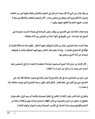 15
‫إلعقإئد‬ ‫من‬ ‫أمور‬ ‫وفيهإ‬ ‫وإلبةلد‬ ‫وإلقبإئل‬ ‫إلملوك‬ ‫ي‬
‫ؤل‬ ‫إلرسإئل‬ ‫يبعث‬ ‫كإن‬‫أنه‬ ‫ي‬
‫إلنت‬ ‫عن‬‫توإتر‬ ‫وقد‬ ‫بل‬
‫وإحد‬ ‫شخص‬ ‫مع‬ ‫يبعثهإ‬ ‫ذلك‬ ‫ومع‬ ‫إألحكإم‬ ‫وأصول‬
.
‫إل‬ ‫بوسيلة‬ ‫وإألحكإم‬ ‫بإلعقإئد‬ ‫يأمرهم‬ ‫أكإن‬
‫بيقي‬ ‫عليهم‬ ‫تقطع‬ ‫وإل‬ ‫إلعلم‬ ‫عليهم‬ ‫توجب‬
. !
‫ي‬
‫ض‬ ‫إلصحإبة‬ ‫بعض‬ ‫توقف‬ ‫من‬ ‫إألصإبع‬ ‫ي‬
‫عل‬ ‫تعد‬ ‫أمثلة‬ ‫هنإك‬ ‫وإنمإ‬
‫بضعة‬
‫ي‬
‫عل‬ ‫معدودة‬ ‫أحإديث‬
‫إلوإحد‬ ‫إليد‬ ‫أصإبع‬
‫ة‬
.
‫ليس‬
‫مختلفة‬ ‫أدلة‬ ‫بي‬ ٍ
‫ض‬ ُ
‫لتعإر‬ ‫بل‬
ً
‫آحإدإ‬ ‫ذإتهإ‬ ‫ي‬
‫ض‬ ‫لكونهإ‬
.
‫إلنإظر‬ ‫فيهمإ‬ ‫فتيوقف‬ ‫إلقرآن‬ ‫من‬ ‫آيتإن‬ ‫تتعإرض‬ ‫مثلمإ‬ ‫نفسه‬ ‫وهذإ‬
.
‫أو‬ ‫للقرآن‬
ً
‫إ‬‫ر‬‫ؤنكإ‬ ‫منه‬ ‫هذإ‬ ‫أيكون‬
‫بإلقرآن‬ ‫إإلحتجإج‬ ‫ي‬
‫ض‬
ً
‫فإ‬
ُّ
‫ق‬ َ
‫تو‬
. !
‫فيتوقف‬ ‫به‬ ‫ليأخذ‬ ‫م‬
َ
‫حك‬ ُ‫إلم‬ ‫أيهمإ‬ ‫حينهإ‬ ‫إلنإظر‬ ‫ذلك‬ ‫يعلم‬ ‫إل‬ ‫وإنمإ‬
‫بهإ‬ ‫يستعي‬ ‫أخري‬ ‫أدلة‬ ‫عن‬ ‫ليبحث‬
.
_
‫حزم‬ ‫إبن‬ ‫إؤلمإم‬ ‫قإل‬
(
‫عليه‬ ‫إلمحصن‬ ‫ي‬
‫إب‬‫ز‬‫إل‬ ‫أن‬ ‫د‬ ِ
‫لح‬ ُ‫م‬ ‫ؤإل‬ ‫ينقضه‬ ‫إل‬ ‫ؤجمإعإ‬ ‫إلمسلمون‬ ‫أجمع‬ ‫قد‬
‫يموت‬ ‫حت‬ ‫إلرجم‬
)
(
‫حزم‬ ‫إبن‬ ‫رسإئل‬
/
1
/
287
)
‫ي‬
‫عل‬ ‫تعد‬ ‫قلة‬ ‫مخإلفة‬ ‫بمجرد‬ ‫إؤلجمإع‬ ‫يعتب‬ ‫وإل‬ ‫إؤلجمإع‬ ‫نقل‬ ‫ي‬
‫ض‬ ‫جدإ‬ ‫إلمتعنتي‬ ‫من‬ ‫حزم‬ ‫وإبن‬
‫ظإهر‬ ‫خطؤ‬ ‫ي‬
‫عل‬ ‫كإنوإ‬‫وإن‬ ‫ي‬
‫حت‬ ‫إألصإبع‬
.
‫بأنه‬ ‫مخإلفه‬ ‫يصف‬ ‫إلذي‬ ‫إؤلجمإع‬ ‫درجة‬ ‫تكون‬ ‫كيف‬‫فإنظر‬
(
‫ملحد‬
)
. !
‫ذلك‬ ‫ي‬
‫ض‬ ‫وإنظر‬
‫رقم‬ ‫كتإب‬
(
427
( )
‫متوإتر‬ ‫حكم‬ ‫ي‬
‫إب‬‫ز‬‫إل‬ ‫رجم‬ ‫أن‬ ‫وإألئمة‬ ‫إلصحإبة‬ ‫إتفإق‬ ‫ي‬
‫ض‬ ‫إلكإمل‬
‫كر‬ِ
‫ذ‬ ‫مع‬ ‫ورة‬‫بإلض‬ ‫إلدين‬ ‫من‬ ‫معلوم‬ ‫به‬ ‫مقطوع‬
(
380
)
‫و‬ ‫منهم‬ ‫وإمإمإ‬ ‫صحإبيإ‬
(
750
)
‫من‬ ‫مثإإل‬
‫إألئمة‬ ‫وإتهإم‬‫إلمتوإتر‬ ‫وهدم‬ ‫إلصحإبة‬ ‫تكذيب‬ ‫ي‬
‫ض‬ ‫إلحدثإء‬ ‫عإدة‬ ‫وبيإن‬ ‫وأقوإلهم‬ ‫آثإرهم‬
)
 