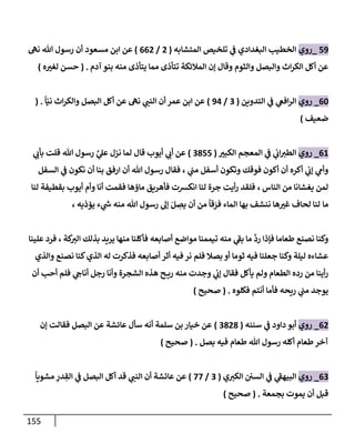 155
59
_
‫روي‬
‫إلمتشإبه‬ ‫تلخيص‬ ‫ي‬
‫ض‬ ‫إلبغدإدي‬ ‫إلخطيب‬
(
2
/
662
)
‫مسعود‬ ‫إبن‬ ‫عن‬
‫نىه‬ ‫تل‬ ‫رسول‬ ‫أن‬
‫آدم‬ ‫بنو‬ ‫منه‬ ‫يتأذى‬ ‫ممإ‬ ‫تتأذى‬ ‫إلمةلئكة‬ ‫ؤن‬ ‫وقإل‬ ‫وإلثوم‬ ‫وإلبصل‬ ‫إث‬‫ر‬‫إلك‬ ‫أكل‬ ‫عن‬
.
(
‫ه‬‫لغب‬ ‫حسن‬
)
60
_
‫روي‬
‫إلتدوين‬ ‫ي‬
‫ض‬ ‫ي‬
‫إفص‬‫ر‬‫إل‬
(
3
/
94
)
ً
‫إ‬ّ‫ني‬ ‫إث‬‫ر‬‫وإلك‬ ‫إلبصل‬ ‫أكل‬ ‫عن‬ ‫نىه‬ ‫ي‬
‫إلنت‬ ‫أن‬ ‫عمر‬ ‫إبن‬ ‫عن‬
( .
‫ضعيف‬
)
61
_
‫روي‬
‫إلكبب‬ ‫إلمعجم‬ ‫ي‬
‫ض‬ ‫ي‬
‫إب‬‫إلطب‬
(
3855
)
‫ي‬
‫بأب‬ ‫قلت‬ ‫تل‬ ‫رسول‬ َّ
‫ي‬
‫عل‬ ‫نزل‬ ‫لمإ‬ ‫قإل‬ ‫أيوب‬ ‫ي‬
‫أب‬ ‫عن‬
‫إلسفل‬ ‫ي‬
‫ض‬ ‫نكون‬ ‫أن‬ ‫بنإ‬ ‫إرفق‬ ‫أن‬ ‫تل‬ ‫رسول‬ ‫فقإل‬ ، ‫ي‬
‫مت‬ ‫أسفل‬ ‫وتكون‬ ‫فوقك‬ ‫أكون‬ ‫أن‬ ‫أكره‬ ‫ي‬
‫ؤب‬ ‫ي‬
‫وأم‬
‫إلنإس‬ ‫من‬ ‫يغشإنإ‬ ‫لمن‬
،
‫لنإ‬ ‫بقطيفة‬ ‫أيوب‬ ‫وأم‬ ‫أنإ‬ ‫فقمت‬ ‫مإؤهإ‬ ‫فأهريق‬ ‫إنكشت‬ ‫لنإ‬ ‫جرة‬ ‫أيت‬‫ر‬ ‫فلقد‬
‫مإ‬
، ‫يؤذيه‬ ‫ء‬ ‫ي‬
‫ر‬
‫خ‬ ‫منه‬ ‫تل‬ ‫رسول‬ ‫ؤل‬ َ‫ل‬ ِ
‫يص‬ ‫أن‬ ‫من‬
ً
‫قإ‬ َ
‫فر‬ ‫إلمإء‬ ‫بهإ‬ ‫ننشف‬ ‫هإ‬‫غب‬ ‫لحإف‬ ‫لنإ‬
‫علينإ‬ ‫فرد‬ ، ‫كة‬
‫إلب‬ ‫بذلك‬ ‫يريد‬ ‫منهإ‬ ‫فأكلنإ‬ ‫أصإبعه‬ ‫موإضع‬ ‫تيممنإ‬ ‫منه‬ ‫ي‬
‫بط‬ ‫مإ‬
َّ
‫رد‬ ‫فؤذإ‬ ‫طعإمإ‬ ‫نصنع‬ ‫وكنإ‬
‫وإلذي‬ ‫نصنع‬ ‫كنإ‬‫إلذي‬ ‫له‬ ‫فذكرت‬ ‫أصإبعه‬ ‫أثر‬ ‫فيه‬ ‫نر‬ ‫فلم‬ ‫بصةل‬ ‫أو‬ ‫ثومإ‬ ‫فيه‬ ‫جعلنإ‬ ‫وكنإ‬ ‫ليلة‬ ‫عشإءه‬
‫أن‬ ‫أحب‬ ‫فلم‬ ‫ي‬
‫أنإج‬ ‫رجل‬ ‫وأنإ‬ ‫إلشجرة‬ ‫هذه‬ ‫ح‬ ‫ري‬ ‫منه‬ ‫وجدت‬ ‫ي‬
‫ؤب‬ ‫فقإل‬ ‫يأكل‬ ‫ولم‬ ‫إلطعإم‬ ‫رده‬ ‫من‬ ‫أينإ‬‫ر‬
‫فكلوه‬ ‫أنتم‬ ‫فأمإ‬ ‫ريحه‬ ‫ي‬
‫مت‬ ‫يوجد‬
.
(
‫صحيح‬
)
62
_
‫روي‬
‫سننه‬ ‫ي‬
‫ض‬ ‫دإود‬ ‫أبو‬
(
3828
)
‫ؤن‬ ‫فقإلت‬ ‫إلبصل‬ ‫عن‬ ‫عإئشة‬ ‫سأل‬ ‫أنه‬ ‫سلمة‬ ‫بن‬ ‫خيإر‬ ‫عن‬
‫بصل‬ ‫فيه‬ ‫طعإم‬ ‫تل‬ ‫رسول‬ ‫أكله‬ ‫طعإم‬‫آخر‬
.
(
‫صحيح‬
)
63
_
‫روي‬
‫ي‬‫إلكب‬ ‫إلسي‬ ‫ي‬
‫ض‬ ‫ي‬
‫إلبيهط‬
(
3
/
77
)
ً
‫مشويإ‬ ِ
‫در‬ ِ
‫إلق‬ ‫ي‬
‫ض‬ ‫إلبصل‬ ‫أكل‬ ‫قد‬ ‫ي‬
‫إلنت‬ ‫أن‬ ‫عإئشة‬ ‫عن‬
‫بجمعة‬ ‫يموت‬ ‫أن‬ ‫قبل‬
.
(
‫صحيح‬
)
 