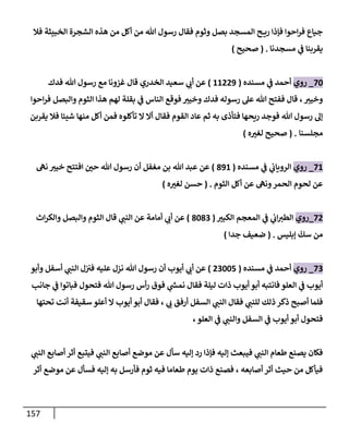 157
‫فةل‬ ‫إلخبيثة‬ ‫إلشجرة‬ ‫هذه‬ ‫من‬ ‫أكل‬ ‫من‬ ‫تل‬ ‫رسول‬ ‫فقإل‬ ‫وثوم‬ ‫بصل‬ ‫إلمسجد‬ ‫ح‬ ‫ري‬ ‫فؤذإ‬ ‫إحوإ‬‫ر‬‫ف‬ ‫جيإع‬
‫مسجدنإ‬ ‫ي‬
‫ض‬ ‫يقربنإ‬
.
(
‫صحيح‬
)
70
_
‫روي‬
‫مسنده‬ ‫ي‬
‫ض‬ ‫أحمد‬
(
11229
)
‫فدك‬ ‫تل‬ ‫رسول‬ ‫مع‬ ‫غزونإ‬ ‫قإل‬ ‫إلخدري‬ ‫سعيد‬ ‫ي‬
‫أب‬ ‫عن‬
‫إحوإ‬‫ر‬‫ف‬ ‫وإلبصل‬ ‫إلثوم‬ ‫هذإ‬ ‫لهم‬ ‫بقلة‬ ‫ي‬
‫ض‬ ‫إلنإس‬ ‫فوقع‬ ‫وخيب‬ ‫فدك‬ ‫رسوله‬ ‫عل‬ ‫تل‬ ‫ففتح‬ ‫قإل‬ ، ‫وخيب‬
‫يقربن‬ ‫فةل‬ ‫شيئإ‬ ‫منهإ‬ ‫أكل‬ ‫فمن‬ ‫تأكلوه‬ ‫إل‬ ‫أإل‬ ‫فقإل‬ ‫إلقوم‬ ‫عإد‬ ‫ثم‬ ‫به‬ ‫فتأذى‬ ‫ريحهإ‬ ‫فوجد‬ ‫تل‬ ‫رسول‬ ‫ؤل‬
‫مجلسنإ‬
.
(
‫ه‬‫لغب‬ ‫صحيح‬
)
71
_
‫روي‬
‫مسنده‬ ‫ي‬
‫ض‬ ‫ي‬
‫إلرويإب‬
(
891
)
‫عن‬
‫تل‬ ‫عبد‬
‫نىه‬ ‫خيب‬ ‫إفتتح‬ ‫حي‬ ‫تل‬ ‫رسول‬ ‫أن‬ ‫مغفل‬ ‫بن‬
‫إلثوم‬ ‫أكل‬ ‫عن‬ ‫ونىه‬‫إلحمر‬ ‫لحوم‬ ‫عن‬
.
(
‫ه‬‫لغب‬ ‫حسن‬
)
72
_
‫روي‬
‫إلكبب‬ ‫إلمعجم‬ ‫ي‬
‫ض‬ ‫ي‬
‫إب‬‫إلطب‬
(
8083
)
‫إث‬‫ر‬‫وإلك‬ ‫وإلبصل‬ ‫إلثوم‬ ‫قإل‬ ‫ي‬
‫إلنت‬ ‫عن‬ ‫أمإمة‬ ‫ي‬
‫أب‬ ‫عن‬
‫ؤبليس‬
ّ
‫سك‬ ‫من‬
.
(
‫جدإ‬ ‫ضعيف‬
)
73
_
‫روي‬
‫مسنده‬ ‫ي‬
‫ض‬ ‫أحمد‬
(
23005
)
‫وأبو‬ ‫أسفل‬ ‫ي‬
‫إلنت‬ ‫ل‬‫فب‬ ‫عليه‬ ‫نزل‬ ‫تل‬ ‫رسول‬ ‫أن‬ ‫أيوب‬ ‫ي‬
‫أب‬ ‫عن‬
‫جإنب‬ ‫ي‬
‫ض‬ ‫فبإتوإ‬ ‫فتحول‬ ‫تل‬ ‫رسول‬ ‫أس‬‫ر‬ ‫فوق‬ ‫ي‬
‫ر‬
‫نمد‬ ‫فقإل‬ ‫ليلة‬ ‫ذإت‬ ‫أيوب‬ ‫أبو‬ ‫فإنتبه‬ ‫إلعلو‬ ‫ي‬
‫ض‬ ‫أيوب‬
‫تحتهإ‬ ‫أنت‬ ‫سقيفة‬ ‫أعلو‬ ‫إل‬ ‫أيوب‬ ‫أبو‬ ‫فقإل‬ ، ‫ي‬
‫ب‬ ‫أرفق‬ ‫إلسفل‬ ‫ي‬
‫إلنت‬ ‫فقإل‬ ‫ي‬
‫للنت‬ ‫ذلك‬ ‫ذكر‬ ‫أصبح‬ ‫فلمإ‬
‫إلعلو‬ ‫ي‬
‫ض‬ ‫ي‬
‫وإلنت‬ ‫إلسفل‬ ‫ي‬
‫ض‬ ‫أيوب‬ ‫أبو‬ ‫فتحول‬
،
‫ي‬
‫إلنت‬ ‫أصإبع‬ ‫أثر‬ ‫فيتبع‬ ‫ي‬
‫إلنت‬ ‫أصإبع‬ ‫موضع‬ ‫عن‬ ‫سأل‬ ‫ؤليه‬ ‫رد‬ ‫فؤذإ‬ ‫ؤليه‬ ‫فيبعث‬ ‫ي‬
‫إلنت‬ ‫طعإم‬ ‫يصنع‬ ‫فكإن‬
‫أثر‬ ‫موضع‬ ‫عن‬ ‫فسأل‬ ‫ؤليه‬ ‫به‬ ‫فأرسل‬ ‫ثوم‬ ‫فيه‬ ‫طعإمإ‬ ‫يوم‬ ‫ذإت‬ ‫فصنع‬ ، ‫أصإبعه‬ ‫أثر‬ ‫حيث‬ ‫من‬ ‫فيأكل‬
 