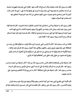 160
‫إجتمعإ‬ ‫إن‬‫ر‬‫طهو‬ ‫همإ‬ ‫نعم‬ ‫ي‬
‫إلنت‬ ‫فقإل‬ ، ‫منهإ‬ ‫أكلت‬ ‫قد‬ ‫إلسبإع‬ ‫وآثإر‬ ‫جيفتإن‬ ‫هذه‬ ‫تل‬ ‫رسول‬ ‫يإ‬ ‫فقلت‬
‫ثلث‬ ‫ذهب‬ ‫ؤذإ‬ ‫حت‬ ، ‫ي‬
‫بط‬ ‫مإ‬ ‫ولنإ‬ ‫بطنهإ‬ ‫ي‬
‫ض‬ ‫بت‬ ‫ر‬
‫ش‬ ‫مإ‬ ‫وللسبإع‬ ‫ء‬ ‫ي‬
‫ر‬
‫خ‬ ‫ينجسهمإ‬ ‫إل‬ ‫وإألرض‬ ‫إلسمإء‬ ‫من‬
‫لهإ‬ ‫إلمغفور‬ ‫إلمرحومة‬ ‫دمحم‬ ‫أمة‬ ‫من‬ ‫ي‬
‫إجعلت‬ ‫إللهم‬ ‫حزين‬ ‫بصوت‬ ‫ينإدي‬ ‫بمنإدي‬ ‫نحن‬ ‫ؤذإ‬ ‫إلليل‬
، ‫عليهإ‬ ‫إلمبإرك‬ ‫لهإ‬ ‫إلمستجإب‬
‫إلصوت‬ ‫هذإ‬ ‫مإ‬ ‫إ‬‫ر‬‫فإنظ‬ ‫إلشعب‬ ‫هذإ‬ ‫ؤل‬ ‫إدخةل‬ ‫أنس‬ ‫ويإ‬ ‫حذيفة‬ ‫يإ‬ ‫تل‬ ‫رسول‬ ‫فقإل‬
،
‫قإ‬
‫ل‬
‫فؤذإ‬ ‫فدخلنإ‬
‫أشد‬ ‫أيهمإ‬ ‫أدري‬ ‫مإ‬ ‫كذلك‬‫ولحيته‬ ‫وجهه‬ ‫وإذإ‬ ‫إلثلج‬ ‫من‬ ‫بيإضإ‬ ‫أشد‬ ‫بيإض‬ ‫ثيإب‬ ‫عليه‬ ‫برجل‬ ‫نحن‬
‫إلسةلم‬ ‫علينإ‬
َّ
‫فرد‬ ‫عليه‬ ‫فسلمنإ‬ ‫قإل‬ ، ‫ثةلثة‬ ‫أو‬ ‫إعي‬‫ر‬‫بذ‬ ‫منإ‬ ‫جسمإ‬ ‫أعل‬ ‫هو‬ ‫فؤذإ‬ ‫وجهه‬‫أو‬ ‫ثيإبه‬ ‫ضوءإ‬
، ‫نعم‬ ‫فقلنإ‬ ‫؟‬ ‫تل‬ ‫رسول‬ ‫رسوإل‬ ‫أنتمإ‬ ‫مرحبإ‬ ‫قإل‬ ‫ثم‬
‫من‬ ‫جند‬ ‫ي‬
‫ل‬ ‫فقإل‬ ‫كم‬
‫عسكر‬ ‫أيت‬‫ر‬‫ف‬ ‫مكة‬ ‫أريد‬ ‫خرجت‬ ‫ي‬
‫إلنت‬ ‫ؤليإس‬ ‫أنإ‬ ‫قإل‬ ‫؟‬ ‫تل‬ ‫رحمك‬ ‫أنت‬ ‫من‬ ‫فقلنإ‬
‫و‬ ‫عليه‬ ‫م‬
ِّ
‫فسل‬ ‫تل‬ ‫رسول‬ ‫أخوك‬ ‫هذإ‬ ‫ميكإئيل‬ ‫سإقتهم‬ ‫وعل‬ ‫يل‬‫جب‬ ‫مقدمتهم‬ ‫عل‬ ‫إلمةلئكة‬
‫إ‬
، ‫لقه‬
‫إؤلبل‬ ‫تذعر‬ ‫أن‬ ‫أتخوف‬ ‫ي‬
‫أب‬ ‫ؤإل‬ ‫كم‬
‫عسكر‬ ‫ؤل‬ ‫إلدخول‬ ‫من‬ ‫ي‬
‫يمنعت‬ ‫لم‬ ‫له‬ ‫وقوإل‬ ‫إلسةلم‬ ‫فأقرئإه‬ ‫إرجعإ‬
‫ي‬
‫طول‬ ‫من‬ ‫إلمسلمون‬ ‫ويفزع‬
، ‫ي‬
‫يأتيت‬ ‫له‬ ‫قوإل‬ ‫كخلقكم‬‫ليس‬ ‫ي‬
‫خلط‬ ‫فؤن‬
‫صإحب‬ ‫إليمإن‬ ‫بن‬ ‫حذيفة‬ ‫قإل‬ ‫؟‬ ‫هذإ‬ ‫من‬ ‫تل‬ ‫رسول‬ ‫خإدم‬ ‫ألنس‬ ‫فقإل‬ ‫فصإفحنإه‬ ‫وأنس‬ ‫حذيفة‬ ‫قإل‬
‫إلسمإء‬ ‫أهل‬ ‫يسميه‬ ‫إألرض‬ ‫ي‬
‫ض‬ ‫منه‬ ‫أشهر‬ ‫إلسمإء‬ ‫ي‬
‫لط‬ ‫ؤنه‬ ‫وتل‬ ‫قإل‬ ‫ثم‬ ‫به‬ ‫فرحب‬ ‫قإل‬ ، ‫تل‬ ‫رسول‬
، ‫تل‬ ‫رسول‬ ‫صإحب‬
َّ
‫ي‬
‫عل‬ ‫ويسلمون‬ ‫ألقإهم‬ ‫أنإ‬ ‫ؤإل‬ ‫يوم‬ ‫من‬ ‫مإ‬ ‫قإل‬ ‫؟‬ ‫إلمةلئكة‬ ‫تلط‬ ‫هل‬ ‫حذيفة‬ ‫قإل‬
، ‫عليهم‬ ‫وأسلم‬
‫ؤليإس‬ ‫وجه‬ ‫ضوء‬ ‫وإذإ‬ ‫إ‬‫ر‬‫نو‬ ‫وجهه‬ ‫يتالأل‬ ‫وهو‬ ‫إلشعب‬ ‫أتينإ‬ ‫حت‬ ‫معنإ‬ ‫ي‬
‫إلنت‬ ‫فخرج‬ ‫ي‬
‫إلنت‬ ‫فأتينإ‬ ‫قإل‬
‫ثم‬
ً
‫إ‬ّ‫ملي‬ ‫وعإنقه‬ ‫إعإ‬‫ر‬‫ذ‬ ‫خمسي‬ ‫قدر‬ ‫ي‬
‫إلنت‬ ‫فتقدمنإ‬ ‫قإل‬ ، ‫كم‬ِ‫سل‬ِ
‫ر‬ ‫عل‬ ‫تل‬ ‫رسول‬ ‫قإل‬ ، ‫كإلشمس‬‫وثيإبه‬
 