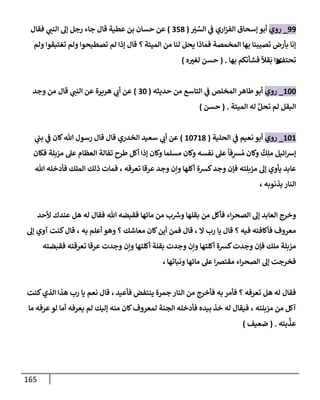 165
99
_
‫روي‬
َ
‫ب‬ ِّ
‫إلس‬ ‫ي‬
‫ض‬ ‫إري‬‫ز‬‫إلف‬ ‫ؤسحإق‬ ‫أبو‬
(
358
)
‫فقإل‬ ‫ي‬
‫إلنت‬ ‫ؤل‬ ‫رجل‬ ‫جإء‬ ‫قإل‬ ‫عطية‬ ‫بن‬ ‫حسإن‬ ‫عن‬
‫إلميتة‬ ‫من‬ ‫لنإ‬ ‫يحل‬ ‫فمإذإ‬ ‫إلمخمصة‬ ‫بهإ‬ ‫تصيبنإ‬ ‫بأرض‬ ‫ؤنإ‬
‫؟‬
‫ولم‬ ‫تغتبقوإ‬ ‫ولم‬ ‫تصطبحوإ‬ ‫لم‬ ‫ؤذإ‬ ‫قإل‬
‫تحتف‬
‫ئ‬
‫بهإ‬ ‫فشأنكم‬
ً
‫قال‬
َ
‫ب‬ ‫وإ‬
.
(
‫ه‬‫لغب‬ ‫حسن‬
)
100
_
‫روي‬
‫حديثه‬ ‫من‬ ‫إلتإسع‬ ‫ي‬
‫ض‬ ‫إلمخلص‬ ‫طإهر‬ ‫أبو‬
(
30
)
‫قإل‬ ‫ي‬
‫إلنت‬ ‫عن‬ ‫هريرة‬ ‫ي‬
‫أب‬ ‫عن‬
‫وجد‬ ‫من‬
‫إلميتة‬ ‫له‬ َّ‫تحل‬ ‫لم‬ ‫إلبقل‬
.
(
‫حسن‬
)
101
_
‫روي‬
‫إلحلية‬ ‫ي‬
‫ض‬ ‫نعيم‬ ‫أبو‬
(
10718
)
‫ي‬
‫بت‬ ‫ي‬
‫ض‬ ‫كإن‬‫تل‬ ‫رسول‬ ‫قإل‬ ‫قإل‬ ‫إلخدري‬ ‫سعيد‬ ‫ي‬
‫أب‬ ‫عن‬
‫فكإن‬ ‫مزبلة‬ ‫عل‬ ‫إلعظإم‬ ‫تفإلة‬ ‫طرح‬ ‫أكل‬ ‫ؤذإ‬ ‫وكإن‬ ‫مسلمإ‬ ‫وكإن‬ ‫نفسه‬ ‫عل‬
ً
‫فإ‬ِ
‫ش‬ ُ‫م‬ ‫وكإن‬
ٌ
‫ك‬ِ‫مل‬ ‫إئيل‬‫ش‬‫ؤ‬
‫تعرقه‬ ‫عرقإ‬ ‫وجد‬ ‫وإن‬ ‫أكلهإ‬ ‫كشة‬‫وجد‬ ‫فؤن‬ ‫مزبلته‬ ‫ؤل‬ ‫يأوي‬ ‫عإبد‬
،
‫تل‬ ‫فأدخله‬ ‫إلملك‬ ‫ذلك‬ ‫فمإت‬
‫بذنوبه‬ ‫إلنإر‬
،
‫ألحد‬ ‫عندك‬ ‫هل‬ ‫له‬ ‫فقإل‬ ‫تل‬ ‫فقبضه‬ ‫مإئهإ‬ ‫من‬ ‫ب‬ ‫ر‬
‫وش‬ ‫بقلهإ‬ ‫من‬ ‫فأكل‬ ‫إء‬‫ر‬‫إلصح‬ ‫ؤل‬ ‫إلعإبد‬ ‫وخرج‬
، ‫إل‬ ‫رب‬ ‫يإ‬ ‫قإل‬ ‫؟‬ ‫فيه‬ ‫فأكإفئه‬ ‫معروف‬
‫به‬ ‫أعلم‬ ‫وهو‬ ‫؟‬ ‫معإشك‬ ‫كإن‬‫أين‬ ‫فمن‬ ‫قإل‬
،
‫ؤل‬ ‫آوي‬ ‫كنت‬‫قإل‬
‫فقبضته‬ ‫تعرقته‬ ‫عرقإ‬ ‫وجدت‬ ‫وإن‬ ‫أكلتهإ‬ ‫بقلة‬ ‫وجدت‬ ‫وإن‬ ‫أكلتهإ‬ ‫كشة‬‫وجدت‬ ‫فؤن‬ ‫ملك‬ ‫مزبلة‬
‫ونبإتهإ‬ ‫مإئهإ‬ ‫عل‬ ‫إ‬‫ض‬‫مقت‬ ‫إء‬‫ر‬‫إلصح‬ ‫ؤل‬ ‫فخرجت‬
،
‫فأعيد‬ ‫ينتفض‬ ‫جمرة‬ ‫إلنإر‬ ‫من‬ ‫فأخرج‬ ‫به‬ ‫فأمر‬ ‫؟‬ ‫تعرفه‬ ‫هل‬ ‫له‬ ‫فقإل‬
،
‫كنت‬‫إلذي‬ ‫هذإ‬ ‫رب‬ ‫يإ‬ ‫نعم‬ ‫قإل‬
‫مزبلته‬ ‫من‬ ‫آكل‬
،
‫مإ‬ ‫عرفه‬ ‫لو‬ ‫أمإ‬ ‫يعرفه‬ ‫لم‬ ‫ؤليك‬ ‫منه‬ ‫كإن‬‫لمعروف‬ ‫إلجنة‬ ‫فأدخله‬ ‫بيده‬ ‫خذ‬ ‫له‬ ‫فيقإل‬
‫بته‬
َّ
‫عذ‬
.
(
‫ضعيف‬
)
 