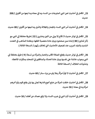 170
23
_
‫أقإويل‬ ‫من‬ ‫تبعهإ‬ ‫ومإ‬ ‫معنإه‬ ‫ي‬
‫ض‬ ‫ومإ‬ ‫إلنسإء‬ ‫من‬ ‫جإت‬‫إلمتب‬ ‫ي‬
‫إلنت‬ ‫لعن‬ ‫أحإديث‬ ‫ي‬
‫ض‬ ‫إلكإمل‬
/
200
‫حديث‬
24
_
‫أقإويل‬ ‫من‬ ‫تبعهإ‬ ‫ومإ‬ ‫وإلذيل‬ ‫ةللة‬ ِ
‫وإلغ‬‫مإر‬ ِ
‫بإلخ‬ ‫إلنسإء‬ ‫ي‬
‫إلنت‬ ‫أمر‬ ‫أحإديث‬ ‫ي‬
‫ض‬ ‫إلكإمل‬
/
80
‫حديث‬
25
_
‫ين‬ ‫ر‬
‫وعش‬ ‫إثني‬ ‫من‬ ‫ي‬
‫بول‬ ‫ؤإل‬ ‫نكإح‬ ‫إل‬ ‫حديث‬ ‫توإتر‬ ‫ي‬
‫ض‬ ‫إلكإمل‬
(
22
)
‫مع‬ ‫ي‬
‫إلنت‬ ‫ي‬
‫ؤل‬ ‫مختلفإ‬ ‫طريقإ‬
‫ثمإني‬ ‫كر‬ِ
‫ذ‬
(
80
)
‫إلتعنت‬ ‫ي‬
‫ض‬ ‫إلمذإهب‬ ‫ومقلدة‬ ‫إلفقهإء‬ ‫متعصبة‬ ‫عإدة‬ ‫وبيإن‬ ‫صححوه‬ ‫ممن‬ ‫ؤمإمإ‬
‫أيهم‬‫ر‬ ‫تخإلف‬ ‫ي‬
‫إلت‬ ‫إألحإديث‬ ‫تضعيف‬ ‫عند‬ ‫إلمريب‬ ‫وإلتبلد‬ ‫إلشديد‬
/
‫إلثإلثة‬ ‫إلنسخة‬
)
26
_
‫تسعة‬ ‫من‬ ‫أة‬‫ر‬‫وإلم‬‫وإلحمإر‬ ‫إلكلب‬ ‫إلصةلة‬ ‫يقطع‬ ‫حديث‬ ‫توإتر‬ ‫ي‬
‫ض‬ ‫إلكإمل‬
(
9
)
‫ي‬
‫ؤل‬ ‫مختلفة‬ ‫طرق‬
‫إألخطإء‬ ‫إت‬‫ر‬‫بمنك‬ ‫إلتمحك‬ ‫ي‬
‫ض‬ ‫وإلمنإفقي‬ ‫إلحدثإء‬ ‫عإدة‬ ‫وبيإن‬ ‫نفسهإ‬ ‫ي‬
‫عل‬ ‫عإئشة‬ ‫وجوإب‬ ‫ي‬
‫إلنت‬
‫إلخةلف‬ ‫وشذوذإت‬
/
‫إلثإلثة‬ ‫إلنسخة‬
27
_
‫ستإر‬ ‫إء‬‫ر‬‫و‬ ‫من‬ ‫ولو‬ ‫رجةل‬
ٌ
‫أة‬‫ر‬‫إم‬ ُّ
‫تؤم‬ ‫إل‬ ‫أحإديث‬ ‫ي‬
‫ض‬ ‫إلكإمل‬
/
60
‫حديث‬
28
_
‫أمرهم‬ ‫وإ‬
ّ
‫ول‬ ‫قوم‬ ‫يفلح‬ ‫ولن‬ ‫بهإ‬ ‫ش‬ ِ
‫تع‬ ‫هإ‬ِ
‫فدإر‬ ‫أعوج‬ ‫ضلع‬ ‫من‬ ‫أة‬‫ر‬‫إلم‬ ‫خلقت‬ ‫أحإديث‬ ‫ي‬
‫ض‬ ‫إلكإمل‬
‫معنإه‬ ‫ي‬
‫ض‬ ‫ومإ‬ ‫أة‬‫ر‬‫إم‬
/
50
‫حديث‬
29
_
‫أهلك‬ ‫عن‬ ‫عصإك‬ ‫ترفع‬ ‫وإل‬ ‫إلنسإء‬ ‫ب‬‫ض‬ ‫ي‬
‫ض‬ ‫ي‬
‫إلنت‬ ‫ن‬ ِ
‫أذ‬ ‫أحإديث‬ ‫ي‬
‫ض‬ ‫إلكإمل‬
/
50
‫حديث‬
 