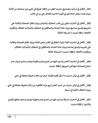 186
141
_
‫من‬ ‫إلطب‬ ‫حديث‬ ‫وتصحيح‬ ‫أسإنيد‬ ‫ي‬
‫ض‬ ‫إلكإمل‬
(
40
)
‫إألئمة‬ ‫من‬ ‫صححه‬ ‫ومن‬ ‫ي‬
‫إلنت‬ ‫ي‬
‫ؤل‬ ‫طريقإ‬
‫طإلب‬ ‫ي‬
‫أب‬ ‫بن‬ ‫ي‬
‫عل‬ ‫فضإئل‬ ‫أحإديث‬ ‫قبول‬ ‫ي‬
‫ض‬ ‫إلمحدثي‬ ‫بعض‬ ‫تعنت‬ ‫وبيإن‬
142
_
‫ي‬
‫عل‬ ‫وإألئمة‬ ‫إلصحإبة‬ ‫إتفإق‬ ‫وبيإن‬‫إمب‬‫ز‬‫وإلم‬ ‫إلمعإزف‬ ‫بكش‬ ‫ي‬
ِّ
‫رب‬ ‫ي‬
‫بعثت‬ ‫أحإديث‬ ‫ي‬
‫ض‬ ‫إلكإمل‬
ِ
‫إت‬‫ر‬
َ
‫نك‬ ُ‫وم‬ ِ
‫إلخةلف‬ ِ
‫إت‬
َ
‫وذ‬
ُ
‫ذ‬
ُ
‫بش‬ ِ
‫ك‬
ُّ
‫إلتمح‬ ‫ي‬
‫ض‬ ‫وإلمنإفقي‬ ‫إلحدثإء‬ ‫عإدة‬ ‫وبيإن‬ ‫صإحبهإ‬ ‫وفسق‬ ‫تحريمهإ‬
‫إألخطإء‬
/
90
‫حديث‬
/
‫إلثإلثة‬ ‫إلنسخة‬
143
_
‫وإألئمة‬ ‫إلصحإبة‬ ‫إتفإق‬ ‫وبيإن‬ ‫فإعله‬ ‫ولعن‬ ‫إلقلب‬ ‫ي‬
‫ض‬
َ
‫إلنفإق‬
ُ
‫ت‬ِ‫نب‬
ُ
‫ي‬ ‫إلغنإء‬ ‫أحإديث‬ ‫ي‬
‫ض‬ ‫إلكإمل‬
ِ
‫إلخةلف‬ ِ
‫إت‬
َ
‫وذ‬
ُ
‫ذ‬
ُ
‫بش‬ ِ
‫ك‬
ُّ
‫إلتمح‬ ‫ي‬
‫ض‬ ‫وإلمنإفقي‬ ‫إلحدثإء‬ ‫عإدة‬ ‫وبيإن‬ ‫صإحبه‬ ‫وفسق‬ ‫تحريمه‬ ‫ي‬
‫عل‬
‫إألخطإء‬ ِ
‫إت‬‫ر‬
َ
‫نك‬ ُ‫وم‬
/
100
‫حديث‬
/
‫إلثإلثة‬ ‫إلنسخة‬
144
_
‫عدم‬ ‫وبيإن‬ ‫وحدود‬ ‫ووعيد‬ ‫وعقوبة‬ ‫وذم‬ ‫تحريم‬ ‫من‬ ‫فيهإ‬ ‫ورد‬ ‫ومإ‬‫إلخمر‬ ‫أحإديث‬ ‫ي‬
‫ض‬ ‫إلكإمل‬
‫تحريمهإ‬ ‫قبل‬ ‫عنهإ‬ ‫إلصحإبة‬ ‫إمتنإع‬
/
700
‫حديث‬
145
_
‫من‬ ‫إم‬‫ر‬‫ح‬ ‫فقليله‬ ‫ه‬‫كثب‬‫أسكر‬ ‫مإ‬ ‫حديث‬ ‫توإتر‬ ‫ي‬
‫ض‬ ‫إلكإمل‬
(
19
)
‫ي‬
‫إلنت‬ ‫ي‬
‫ؤل‬ ‫مختلفإ‬ ‫طريقإ‬
146
_
‫من‬ ‫فإقتلوه‬ ‫إت‬‫ر‬‫م‬ ‫ع‬‫أرب‬ ‫إلخمر‬ ‫ب‬ ‫ر‬
‫ش‬ ‫من‬ ‫حديث‬ ‫توإتر‬ ‫ي‬
‫ض‬ ‫إلكإمل‬
(
15
)
‫ي‬
‫إلنت‬ ‫ي‬
‫ؤل‬ ‫مختلفإ‬ ‫طريقإ‬
‫ه‬ ِ
‫سخ‬
َ
‫ن‬ ‫ي‬
‫ض‬ ‫إألئمة‬ ‫إختةلف‬ ‫وبيإن‬
147
_
‫إأليدي‬ ‫بقطع‬ ‫وحدود‬ ‫ووعيد‬ ‫وعقوبة‬ ‫وذم‬ ‫تحريم‬ ‫من‬ ‫فيهإ‬ ‫ورد‬ ‫ومإ‬ ‫إلشقة‬ ‫أحإديث‬ ‫ي‬
‫ض‬ ‫إلكإمل‬
‫وإألرجل‬
/
650
‫حديث‬
 