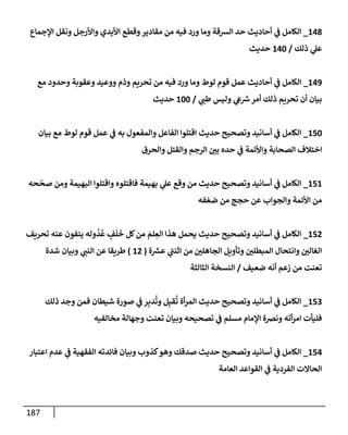 187
148
_
‫إؤلجمإع‬ ‫ونقل‬ ‫وإألرجل‬ ‫إأليدي‬ ‫وقطع‬‫مقإدير‬ ‫من‬ ‫فيه‬ ‫ورد‬ ‫ومإ‬ ‫إلشقة‬ ‫حد‬ ‫أحإديث‬ ‫ي‬
‫ض‬ ‫إلكإمل‬
‫ذلك‬ ‫ي‬
‫عل‬
/
140
‫حديث‬
149
_
‫مع‬ ‫وحدود‬ ‫وعقوبة‬ ‫ووعيد‬ ‫وذم‬ ‫تحريم‬ ‫من‬ ‫فيه‬ ‫ورد‬ ‫ومإ‬ ‫لوط‬ ‫قوم‬ ‫عمل‬ ‫أحإديث‬ ‫ي‬
‫ض‬ ‫إلكإمل‬
‫ي‬
‫طت‬ ‫وليس‬ ‫ي‬
‫ش‬ ‫ر‬
‫ش‬‫أمر‬ ‫ذلك‬ ‫تحريم‬ ‫أن‬ ‫بيإن‬
/
100
‫حديث‬
150
_
‫بيإن‬ ‫مع‬ ‫لوط‬ ‫قوم‬ ‫عمل‬ ‫ي‬
‫ض‬ ‫به‬ ‫وإلمفعول‬ ‫إلفإعل‬ ‫إقتلوإ‬ ‫حديث‬ ‫وتصحيح‬ ‫أسإنيد‬ ‫ي‬
‫ض‬ ‫إلكإمل‬
‫وإلحرق‬ ‫وإلقتل‬ ‫إلرجم‬ ‫بي‬ ‫حده‬ ‫ي‬
‫ض‬ ‫وإألئمة‬ ‫إلصحإبة‬ ‫إختةلف‬
151
_
‫حه‬
ّ
‫صح‬ ‫ومن‬ ‫إلبهيمة‬ ‫وإقتلوإ‬ ‫فإقتلوه‬ ‫بهيمة‬ ‫ي‬
‫عل‬ ‫وقع‬ ‫من‬ ‫حديث‬ ‫وتصحيح‬ ‫أسإنيد‬ ‫ي‬
‫ض‬ ‫إلكإمل‬
‫فه‬ ّ‫ضع‬ ‫من‬ ‫حجج‬ ‫عن‬ ‫وإلجوإب‬ ‫إألئمة‬ ‫من‬
152
_
‫تحريف‬ ‫عنه‬ ‫ينفون‬ ‫وله‬
ُ
‫د‬
ُ
‫ع‬ ٍ
‫ف‬
َ
‫ل‬
َ
‫خ‬ ‫كل‬‫من‬ َ
‫لم‬ ِ
‫إلع‬ ‫هذإ‬ ‫يحمل‬ ‫حديث‬ ‫وتصحيح‬ ‫أسإنيد‬ ‫ي‬
‫ض‬ ‫إلكإمل‬
‫إلجإهلي‬ ‫وتأويل‬ ‫إلمبطلي‬ ‫وإنتحإل‬ ‫إلغإلي‬
‫ة‬ ‫ر‬
‫عش‬ ‫ي‬
‫إثنت‬ ‫من‬
(
12
)
‫ي‬
‫إلنت‬ ‫عن‬ ‫طريقإ‬
‫شدة‬ ‫وبيإن‬
‫ضعيف‬ ‫أنه‬ ‫زعم‬ ‫من‬ ‫تعنت‬
/
‫إلثإلثة‬ ‫إلنسخة‬
153
_
‫ذلك‬ ‫وجد‬ ‫فمن‬ ‫شيطإن‬ ‫صورة‬ ‫ي‬
‫ض‬ ‫ر‬ِ‫دب‬
ُ
‫وت‬ ‫ل‬ِ‫قب‬
ُ
‫ت‬ ‫أة‬‫ر‬‫إلم‬ ‫حديث‬ ‫وتصحيح‬ ‫أسإنيد‬ ‫ي‬
‫ض‬ ‫إلكإمل‬
‫مخإلفيه‬ ‫وجهإلة‬ ‫تعنت‬ ‫وبيإن‬ ‫تصحيحه‬ ‫ي‬
‫ض‬ ‫مسلم‬ ‫إؤلمإم‬ ‫ونضة‬ ‫أته‬‫ر‬‫إم‬ ‫فليأت‬
154
_
‫إعتبإر‬ ‫عدم‬ ‫ي‬
‫ض‬ ‫إلفقهية‬ ‫فإئدته‬ ‫وبيإن‬ ‫كذوب‬‫وهو‬ ‫صدقك‬ ‫حديث‬ ‫وتصحيح‬ ‫أسإنيد‬ ‫ي‬
‫ض‬ ‫إلكإمل‬
‫إلعإمة‬ ‫إلقوإعد‬ ‫ي‬
‫ض‬ ‫إلفردية‬ ‫إلحإإلت‬
 