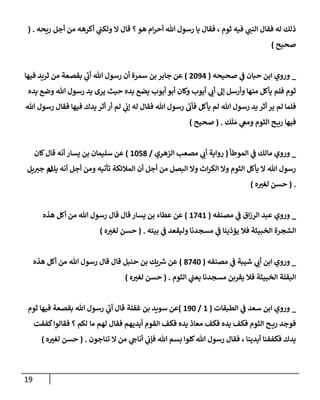 19
‫ريحه‬ ‫أجل‬ ‫من‬ ‫أكرهه‬ ‫ي‬
‫ولكت‬ ‫إل‬ ‫قإل‬ ‫؟‬‫هو‬ ‫إم‬‫ر‬‫أح‬ ‫تل‬ ‫رسول‬ ‫يإ‬ ‫فقإل‬ ، ‫ثوم‬ ‫فيه‬ ‫ي‬
‫إلنت‬ ‫فقإل‬ ‫له‬ ‫ذلك‬
.
(
‫صحيح‬
)
_
‫ي‬
‫ض‬ ‫حبإن‬ ‫إبن‬ ‫وروي‬
‫صحيحه‬
(
2094
)
‫فيهإ‬ ‫ثريد‬ ‫من‬ ‫بقصعة‬ ‫ي‬
‫أب‬ ‫تل‬ ‫رسول‬ ‫أن‬ ‫سمرة‬ ‫بن‬ ‫جإبر‬ ‫عن‬
‫يده‬ ‫وضع‬ ‫تل‬ ‫رسول‬ ‫يد‬ ‫يرى‬ ‫حيث‬ ‫يده‬ ‫يضع‬ ‫أيوب‬ ‫أبو‬ ‫وكإن‬ ‫أيوب‬ ‫ي‬
‫أب‬ ‫ؤل‬ ‫وأرسل‬ ‫منهإ‬ ‫يأكل‬ ‫فلم‬ ‫ثوم‬
‫تل‬ ‫رسول‬ ‫فقإل‬ ‫فيهإ‬ ‫يدك‬ ‫أثر‬ ‫أر‬ ‫لم‬ ‫ي‬
‫ؤب‬ ‫له‬ ‫فقإل‬ ‫تل‬ ‫رسول‬ ‫فأب‬ ‫يأكل‬ ‫لم‬ ‫تل‬ ‫رسول‬ ‫يد‬ ‫أثر‬ ‫ير‬ ‫لم‬ ‫فلمإ‬
‫ك‬
َ
‫ل‬ َ‫م‬ ‫ي‬
‫ومص‬ ‫إلثوم‬ ‫ح‬ ‫ري‬ ‫فيهإ‬
.
(
‫صحيح‬
)
_
‫ي‬
‫ض‬ ‫مإلك‬ ‫وروي‬
‫إلموطأ‬
(
‫روإية‬
‫مصعب‬ ‫ي‬
‫أب‬
‫إلزهري‬
/
1058
)
‫كإن‬‫قإل‬ ‫أنه‬ ‫يسإر‬ ‫بن‬ ‫سليمإن‬ ‫عن‬
‫يك‬ ‫أنه‬ ‫أجل‬ ‫ومن‬ ‫تأتيه‬ ‫إلمةلئكة‬ ‫أن‬ ‫أجل‬ ‫من‬ ‫إلبصل‬ ‫وإل‬ ‫إث‬‫ر‬‫إلك‬ ‫وإل‬ ‫إلثوم‬ ‫يأكل‬ ‫إل‬ ‫تل‬ ‫رسول‬
‫ل‬
‫يل‬‫جب‬ ‫م‬
.
(
‫ه‬‫لغب‬ ‫حسن‬
)
_
‫ي‬
‫ض‬ ‫إق‬‫ز‬‫إلر‬ ‫عبد‬ ‫وروي‬
‫مصنفه‬
(
1741
)
‫هذه‬ ‫أكل‬ ‫من‬ ‫تل‬ ‫رسول‬ ‫قإل‬ ‫قإل‬ ‫يسإر‬ ‫بن‬ ‫عطإء‬ ‫عن‬
‫بيته‬ ‫ي‬
‫ض‬ ‫وليقعد‬ ‫مسجدنإ‬ ‫ي‬
‫ض‬ ‫يؤذينإ‬ ‫فةل‬ ‫إلخبيثة‬ ‫إلشجرة‬
.
(
‫ه‬‫لغب‬ ‫حسن‬
)
_
‫ي‬
‫ض‬ ‫شيبة‬ ‫ي‬
‫أب‬ ‫إبن‬ ‫وروي‬
‫مصنفه‬
(
8740
)
‫هذه‬ ‫أكل‬ ‫من‬ ‫تل‬ ‫رسول‬ ‫قإل‬ ‫قإل‬ ‫حنبل‬ ‫بن‬ ‫يك‬ ‫ر‬
‫ش‬ ‫عن‬
‫إلثوم‬ ‫ي‬
‫يعت‬ ‫مسجدنإ‬ ‫يقربن‬ ‫فةل‬ ‫إلخبيثة‬ ‫إلبقلة‬
.
(
‫ه‬‫لغب‬ ‫حسن‬
)
_
‫ي‬
‫ض‬ ‫سعد‬ ‫إبن‬ ‫وروي‬
‫إلطبقإت‬
(
1
/
190
)
‫غفلة‬ ‫بن‬ ‫سويد‬ ‫عن‬
‫ثوم‬ ‫فيهإ‬ ‫بقصعة‬ ‫تل‬ ‫رسول‬ ‫ي‬
‫أب‬ ‫قإل‬
‫مإ‬ ‫لهم‬ ‫فقإل‬ ‫أيديهم‬ ‫إلقوم‬ ‫فكف‬ ‫يده‬ ‫معإذ‬ ‫فكف‬ ‫يده‬ ‫فكف‬ ‫إلثوم‬ ‫ح‬ ‫ري‬ ‫فوجد‬
‫كففت‬‫فقإلوإ‬ ‫؟‬ ‫لكم‬
‫أيدينإ‬ ‫فكففنإ‬ ‫يدك‬
،
‫تنإجون‬ ‫إل‬ ‫من‬ ‫ي‬
‫أنإج‬ ‫ي‬
‫فؤب‬ ‫تل‬ ‫بسم‬ ‫كلوإ‬‫تل‬ ‫رسول‬ ‫فقإل‬
.
(
‫ه‬‫لغب‬ ‫حسن‬
)
 