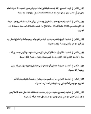 192
180
_
‫تصحيح‬ ‫ؤثبإت‬ ‫ي‬
‫ض‬ ‫إلكإمل‬
(
35
)
‫إلعلم‬ ‫مدينة‬ ‫أنإ‬ ‫لحديث‬ ‫معي‬ ‫إبن‬ ‫منهم‬ ‫ؤمإمإ‬ ‫وثةلثي‬ ‫خمسة‬
‫تيمية‬ ‫إبن‬ ‫وجهإإلت‬ ‫ي‬
‫إلعقيل‬ ‫لتعنتإت‬ ‫ضعفوه‬ ‫من‬ ‫إتبإع‬ ‫وبيإن‬ ‫بإبهإ‬ ‫طإلب‬ ‫ي‬
‫أب‬ ‫بن‬ ‫ي‬
‫وعل‬
181
_
‫من‬ ‫عبإدة‬ ‫طإلب‬ ‫ي‬
‫أب‬ ‫بن‬ ‫ي‬
‫عل‬ ‫وجه‬ ‫ي‬
‫ؤل‬ ‫إلنظر‬ ‫حديث‬ ‫وتصحيح‬ ‫أسإنيد‬ ‫ي‬
‫ض‬ ‫إلكإمل‬
(
20
)
‫طريقإ‬
‫وتصحيح‬ ‫ي‬
‫إلنت‬ ‫عن‬
(
10
)
‫إبن‬ ‫وجهإإلت‬ ‫حبإن‬ ‫إبن‬ ‫لتعنتإت‬ ‫فوه‬ ّ‫ضع‬ ‫من‬ ‫إتبإع‬ ‫وبيإن‬ ‫له‬ ‫أئمة‬ ‫ة‬ ‫ر‬
‫عش‬
‫إلجوزي‬
182
_
‫ومإ‬ ‫إلسي‬ ‫إتبإع‬ ‫وأحإديث‬ ‫ووعيد‬ ‫وذم‬ ‫ي‬
‫نىه‬ ‫من‬ ‫فيهإ‬ ‫ورد‬ ‫ومإ‬ ‫وإألهوإء‬ ‫إلبدع‬ ‫أحإديث‬ ‫ي‬
‫ض‬ ‫إلكإمل‬
‫ووعد‬ ‫وفضل‬‫أمر‬ ‫من‬ ‫فيهإ‬ ‫ورد‬
/
1300
‫حديث‬
183
_
‫ألف‬ ‫بخمسي‬ ‫وإألرض‬ ‫إلسمإوإت‬ ‫خلق‬ ‫قبل‬ ‫ئ‬ ‫ر‬
‫خ‬ ‫كل‬‫ر‬
ّ
‫قد‬ ‫تل‬ ‫وأن‬‫ر‬
َ
‫د‬
َ
‫إلق‬ ‫أحإديث‬ ‫ي‬
‫ض‬ ‫إلكإمل‬
‫ووعيد‬ ‫ولعن‬ ‫ذم‬ ‫من‬ ‫فيهم‬ ‫ورد‬ ‫ومإ‬‫إلقدر‬ ‫نفإة‬ ‫إلقدرية‬ ‫وأحإديث‬ ‫سنة‬
/
390
‫حديث‬
184
_
‫ولعن‬ ‫ذم‬ ‫من‬ ‫فيهم‬ ‫ورد‬ ‫ومإ‬ ‫عمل‬ ‫بةل‬ ‫قول‬ ‫إؤليمإن‬ ‫أن‬ ‫إلقإئلي‬ ‫إلمرجئة‬ ‫أحإديث‬ ‫ي‬
‫ض‬ ‫إلكإمل‬
‫ووعيد‬
/
30
‫حديث‬
185
_
‫أصل‬ ‫أن‬ ‫بيإن‬ ‫وأحإديث‬ ‫ووعيد‬ ‫ولعن‬ ‫ذم‬ ‫من‬ ‫فيهم‬ ‫ورد‬ ‫ومإ‬ ‫إلخوإرج‬ ‫أحإديث‬ ‫ي‬
‫ض‬ ‫إلكإمل‬
‫أحدإ‬ ‫يقتلوإ‬ ‫لم‬ ‫وإن‬ ‫ي‬
‫إلنت‬ ‫أحكإم‬ ‫رفض‬ ‫هو‬ ‫إلخوإرج‬
/
75
‫حديث‬
186
_
‫من‬ ‫إؤلسةلم‬ ‫هدم‬ ‫ي‬
‫عل‬ ‫أعإن‬ ‫فقد‬ ‫بدعة‬ ‫صإحب‬ ‫ر‬
ّ
‫وق‬ ‫من‬ ‫حديث‬ ‫وتصحيح‬ ‫أسإنيد‬ ‫ي‬
‫ض‬ ‫إلكإمل‬
(
8
)
‫وأسإنيده‬ ‫طرقه‬ ‫جمع‬ ‫ي‬
‫ض‬ ‫فوه‬ ّ‫ضع‬ ‫من‬ ‫تهإون‬ ‫وبيإن‬ ‫ي‬
‫إلنت‬ ‫عن‬ ‫طرق‬ ‫ثمإنية‬
 