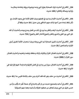 194
194
_
‫ومةلبسه‬ ‫ونخإمته‬ ‫وريقه‬ ‫ووضوئه‬ ‫ودمه‬ ‫ي‬
‫إلنت‬ ‫ق‬ َ
‫ر‬ َ‫بع‬ ‫إلصحإبة‬ ‫ك‬ّ
‫تب‬ ‫أحإديث‬ ‫ي‬
‫ض‬ ‫إلكإمل‬
‫وأظإفره‬ ‫وبصإقه‬ ‫وأوإنيه‬
/
100
‫حديث‬
195
_
‫مع‬ ‫إألبدإل‬ ‫وجود‬ ‫ي‬
‫عل‬ ‫إألئمة‬ ‫إتفإق‬ ‫وبيإن‬ ‫فضلهم‬ ‫ي‬
‫ض‬ ‫ورد‬ ‫ومإ‬ ‫إألبدإل‬ ‫أحإديث‬ ‫ي‬
‫ض‬ ‫إلكإمل‬
‫كر‬ِ
‫ذ‬
(
40
)
‫حنبل‬ ‫وإبن‬ ‫ي‬
‫إلشإفص‬ ‫منهم‬ ‫بذلك‬ ‫آمنوإ‬ ‫ممن‬ ‫ؤمإمإ‬
/
20
‫و‬ ‫حديث‬
60
‫أثر‬
196
_
‫تل‬ ‫أن‬ ‫وأحإديث‬ ‫ووعد‬ ‫ومدح‬ ‫فضل‬ ‫من‬ ‫ذلك‬ ‫ي‬
‫ض‬ ‫ورد‬ ‫ومإ‬‫وإلفقر‬ ‫إلزهد‬ ‫أحإديث‬ ‫ي‬
‫ض‬ ‫إلكإمل‬
‫وإلجوع‬‫إلفقر‬ ‫فإختإر‬ ‫وإلجوع‬‫وإلفقر‬ ‫وإلشبع‬ ‫ي‬
‫إلغت‬ ‫بي‬ ‫ي‬
‫إلنت‬ ّ
‫خب‬
/
750
‫حديث‬
197
_
‫أيدي‬ ‫لتقبيل‬ ‫إألئمة‬ ‫إستحبإب‬ ‫وبيإن‬ ‫جله‬ِ
‫ور‬ ‫ي‬
‫إلنت‬ ‫ليد‬ ‫إلصحإبة‬ ‫تقبيل‬ ‫أحإديث‬ ‫ي‬
‫ض‬ ‫إلكإمل‬
‫وإلصإلحي‬ ‫إألوليإء‬
/
20
‫حديث‬
198
_
‫فضإئل‬ ‫وأحإديث‬ ‫وتعليمه‬ ‫وتعلمه‬ ‫وحفظه‬ ‫وآيإته‬ ‫وتةلوته‬ ‫إلقرآن‬ ‫فضإئل‬ ‫أحإديث‬ ‫ي‬
‫ض‬ ‫إلكإمل‬
‫إلقرآن‬ ‫سور‬
/
2000
‫حديث‬
199
_
‫ي‬
‫عل‬ ‫إءتهإ‬‫ر‬‫وق‬ ‫عليهإ‬ ‫وإلمدإومة‬ ‫تةلوتهإ‬ ‫فضل‬ ‫ي‬
‫ض‬ ‫ورد‬ ‫ومإ‬ ‫يس‬ ‫سورة‬ ‫فضإئل‬ ‫أحإديث‬ ‫ي‬
‫ض‬ ‫إلكإمل‬
‫إألموإت‬
/
40
‫حديث‬
200
_
‫منإ‬ ‫فليس‬ ‫بإألمإنة‬ ‫حلف‬ ‫ومن‬ ‫ك‬ ‫ر‬
‫أش‬ ‫فقد‬ ‫تل‬ ‫بغب‬ ‫حلف‬ ‫من‬ ‫أحإديث‬ ‫ي‬
‫ض‬ ‫إلكإمل‬
/
40
‫حديث‬
201
_
‫من‬
ً
‫إ‬ّ
‫ر‬
َ
‫ب‬ ‫ب‬ِ‫ت‬
ُ
‫وك‬ ‫له‬ ‫ر‬ ِ
‫ف‬
ُ
‫غ‬ ‫جمعة‬ ‫كل‬ ‫ي‬
‫ض‬ ‫وإلديه‬‫قب‬ ‫إر‬‫ز‬ ‫من‬ ‫حديث‬ ‫وتصحيح‬ ‫أسإنيد‬ ‫ي‬
‫ض‬ ‫إلكإمل‬
‫للصوفية‬ ‫منهم‬ ‫بغضإ‬ ‫وأسإنيده‬ ‫لطرقه‬ ‫فوه‬ ّ‫ضع‬ ‫من‬ ‫تجإهل‬ ‫وبيإن‬ ‫ي‬
‫إلنت‬ ‫عن‬ ‫طرق‬ ‫خمس‬
 