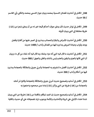 202
248
_
‫إلقإسم‬ ‫ي‬
‫بأب‬ ‫ي‬
‫وإلتكت‬ ‫بمحمد‬ ‫ي‬
‫إلتسم‬ ‫جوإز‬ ‫وبيإن‬ ‫بمحمد‬ ‫إلتسمية‬ ‫فضإئل‬ ‫أحإديث‬ ‫ي‬
‫ض‬ ‫إلكإمل‬
/
50
‫حديث‬
249
_
‫من‬ ‫إ‬‫ر‬‫ع‬ ِ
‫ش‬ ‫ئ‬‫يمتل‬ ‫أن‬ ‫من‬ ‫له‬ ‫خب‬ ‫يحإ‬
َ
‫ق‬ ‫أحدكم‬ ‫جوف‬ ‫ئ‬‫يمتل‬ ‫ألن‬ ‫حديث‬ ‫توإتر‬ ‫ي‬
‫ض‬ ‫إلكإمل‬
(
12
)
‫تأويله‬ ‫وبيإن‬ ‫ي‬
‫إلنت‬ ‫ي‬
‫ؤل‬ ‫مختلفإ‬ ‫طريقإ‬
250
_
‫وفضل‬ ‫كفإرة‬‫من‬ ‫عليهإ‬‫إلصب‬ ‫ي‬
‫ض‬ ‫ورد‬ ‫ومإ‬ ‫وإلمصإئب‬ ‫وإلبةليإ‬ ‫إض‬‫ر‬‫إألم‬ ‫أحإديث‬ ‫ي‬
‫ض‬ ‫إلكإمل‬
‫وآدإب‬ ‫فضإئل‬ ‫من‬ ‫فيهإ‬ ‫ورد‬ ‫ومإ‬ ‫إلمريض‬ ‫وعيإدة‬ ‫وثوإب‬ ‫ووعد‬
/
1400
‫حديث‬
251
_
‫وبيإن‬ ‫دإء‬ ‫كل‬‫من‬ ‫شفإء‬ ‫أنه‬ ‫فيه‬ ‫قإل‬ ‫ومإ‬ ‫وشفإء‬ ‫دوإء‬ ‫أنه‬ ‫ي‬
‫إلنت‬ ‫فيه‬ ‫قإل‬ ‫مإ‬ ‫أحإديث‬ ‫ي‬
‫ض‬ ‫إلكإمل‬
‫وإلجهل‬ ‫وإلظن‬ ‫بإلشك‬ ‫وليس‬ ‫وإلعلم‬ ‫وإليقي‬ ‫بإلجزم‬ ‫قإلهإ‬ ‫ي‬
‫إلنت‬ ‫أن‬
/
980
‫حديث‬
252
_
‫ورد‬ ‫ومإ‬ ‫بإلحجإمة‬ ‫وإلمةلئكة‬ ‫يل‬‫جب‬ ‫ي‬
‫وأمرب‬ ‫إلحجإمة‬ ‫به‬ ‫تدإويتم‬ ‫مإ‬ ‫أفضل‬ ‫أحإديث‬ ‫ي‬
‫ض‬ ‫إلكإمل‬
‫وآدإب‬ ‫أحكإم‬ ‫من‬ ‫فيهإ‬
/
260
‫حديث‬
253
_
‫أمتك‬ ‫ر‬ ُ‫م‬ ‫وقإلوإ‬ ‫بإلحجإمة‬ ‫وإلمةلئكة‬ ‫يل‬‫جب‬ ‫ي‬
‫أمرب‬ ‫حديث‬ ‫وتصحيح‬ ‫أسإنيد‬ ‫ي‬
‫ض‬ ‫إلكإمل‬
‫من‬ ‫بإلحجإمة‬
(
14
)
‫كر‬ِ
‫وذ‬ ‫ي‬
‫إلنت‬ ‫عن‬ ‫طريقإ‬
(
15
)
‫به‬ ‫وإحتجوإ‬ ‫صححوه‬ ‫ممن‬ ‫ؤمإمإ‬
254
_
‫من‬ ‫بإلكلمة‬ ‫ليتكلم‬ ‫إلعبد‬ ‫ؤن‬ ‫حديث‬ ‫وتصحيح‬ ‫أسإنيد‬ ‫ي‬
‫ض‬ ‫إلكإمل‬
(
16
)
‫وبيإن‬ ‫ي‬
‫إلنت‬ ‫عن‬ ‫طريقإ‬
‫بإلكلية‬ ‫حديث‬ ‫أي‬ ‫ي‬
‫عل‬ ‫تضعيفإته‬ ‫ترك‬ ‫ووجوب‬ ‫وإألئمة‬ ‫وإألحإديث‬ ‫إلروإة‬ ‫ي‬
‫عل‬ ‫ي‬
‫إأللبإب‬ ‫إعتدإء‬ ‫شدة‬
 