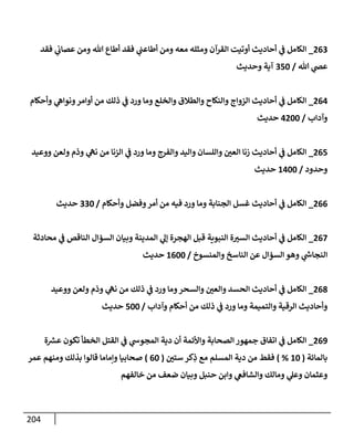204
263
_
‫فقد‬ ‫ي‬
‫عصإب‬ ‫ومن‬ ‫تل‬ ‫أطإع‬ ‫فقد‬ ‫ي‬
‫أطإعت‬ ‫ومن‬ ‫معه‬ ‫ومثله‬ ‫إلقرآن‬ ‫أوتيت‬ ‫أحإديث‬ ‫ي‬
‫ض‬ ‫إلكإمل‬
‫تل‬ ‫ي‬
‫عر‬
/
350
‫وحديث‬ ‫آية‬
264
_
‫وأحكإم‬ ‫ي‬
‫ونوإه‬‫أوإمر‬ ‫من‬ ‫ذلك‬ ‫ي‬
‫ض‬ ‫ورد‬ ‫ومإ‬ ‫وإلخلع‬ ‫وإلطةلق‬ ‫وإلنكإح‬ ‫إلزوإج‬ ‫أحإديث‬ ‫ي‬
‫ض‬ ‫إلكإمل‬
‫وآدإب‬
/
4200
‫حديث‬
265
_
‫ووعيد‬ ‫ولعن‬ ‫وذم‬ ‫ي‬
‫نىه‬ ‫من‬ ‫إلزنإ‬ ‫ي‬
‫ض‬ ‫ورد‬ ‫ومإ‬ ‫وإلفرج‬ ‫وإليد‬ ‫وإللسإن‬ ‫إلعي‬ ‫زنإ‬ ‫أحإديث‬ ‫ي‬
‫ض‬ ‫إلكإمل‬
‫وحدود‬
/
1400
‫حديث‬
266
_
‫وأحكإم‬ ‫وفضل‬‫أمر‬ ‫من‬ ‫فيه‬ ‫ورد‬ ‫ومإ‬ ‫إلجنإبة‬ ‫غسل‬ ‫أحإديث‬ ‫ي‬
‫ض‬ ‫إلكإمل‬
/
330
‫حديث‬
267
_
‫محإدثة‬ ‫ي‬
‫ض‬ ‫إلنإقص‬ ‫إلسؤإل‬ ‫وبيإن‬ ‫إلمدينة‬ ‫ي‬
‫ؤل‬ ‫إلهجرة‬ ‫قبل‬ ‫إلنبوية‬ ‫ة‬‫إلسب‬ ‫أحإديث‬ ‫ي‬
‫ض‬ ‫إلكإمل‬
‫وإلمنسوخ‬ ‫إلنإسخ‬ ‫عن‬ ‫إلسؤإل‬ ‫وهو‬ ‫ي‬
‫ر‬
‫إلنجإخ‬
/
1600
‫حديث‬
268
_
‫ووعيد‬ ‫ولعن‬ ‫وذم‬ ‫ي‬
‫نىه‬ ‫من‬ ‫ذلك‬ ‫ي‬
‫ض‬ ‫ورد‬ ‫ومإ‬‫وإلسحر‬ ‫وإلعي‬ ‫إلحسد‬ ‫أحإديث‬ ‫ي‬
‫ض‬ ‫إلكإمل‬
‫وآدإب‬ ‫أحكإم‬ ‫من‬ ‫ذلك‬ ‫ي‬
‫ض‬ ‫ورد‬ ‫ومإ‬ ‫وإلتميمة‬ ‫إلرقية‬ ‫وأحإديث‬
/
500
‫حديث‬
269
_
‫ة‬ ‫ر‬
‫عش‬ ‫تكون‬ ‫إلخطأ‬ ‫إلقتل‬ ‫ي‬
‫ض‬ ‫ي‬
‫إلمجوخ‬ ‫دية‬ ‫أن‬ ‫وإألئمة‬ ‫إلصحإبة‬ ‫جمهور‬ ‫إتفإق‬ ‫ي‬
‫ض‬ ‫إلكإمل‬
‫بإلمإئة‬
(
10
%
)
‫ستي‬ ‫كر‬ِ
‫ذ‬ ‫مع‬ ‫إلمسلم‬ ‫دية‬ ‫من‬ ‫فقط‬
(
60
)
‫عمر‬ ‫ومنهم‬ ‫بذلك‬ ‫قإلوإ‬ ‫وإمإمإ‬ ‫صحإبيإ‬
‫خإلفهم‬ ‫من‬ ‫ضعف‬ ‫وبيإن‬ ‫حنبل‬ ‫وإبن‬ ‫ي‬
‫وإلشإفص‬ ‫ومإلك‬ ‫ي‬
‫وعل‬ ‫وعثمإن‬
 