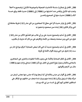 208
290
_
‫ؤصةلح‬ ‫ي‬
‫ض‬ ‫إلكإمل‬
(
‫ي‬
‫لاللبإب‬ ‫وإلموضوعة‬ ‫إلضعيفة‬ ‫إألحإديث‬ ‫سلسلة‬
)
‫أخطأ‬ ‫مإ‬ ‫وتصحيح‬
‫من‬ ‫أحإديثهإ‬ ‫عدد‬ ‫وإنقإص‬ ‫ي‬
‫إأللبإب‬ ‫فيه‬ ‫وتعنت‬
(
7000
)
‫ي‬
‫ؤل‬
(
2000
)
‫خمسة‬ ‫ورفع‬ ‫فقط‬ ‫حديث‬
‫آإلف‬
(
5000
)
‫وإلحسن‬ ‫إلصحيح‬ ‫ي‬
‫ؤل‬ ‫منهإ‬ ‫حديث‬
291
_
‫ر‬
‫عش‬ ‫ي‬
‫إثت‬ ‫من‬ ‫إلمجإهرين‬ ‫ؤإل‬ ‫ي‬
‫معإض‬ ‫ي‬
‫أمت‬ ‫كل‬‫حديث‬ ‫توإتر‬ ‫ي‬
‫ض‬ ‫إلكإمل‬
(
12
)
‫ي‬
‫ؤل‬ ‫مختلفإ‬ ‫طريقإ‬
‫ثةلثي‬ ‫كر‬ِ
‫وذ‬ ‫ي‬
‫إلنت‬
(
30
)
‫به‬ ‫وإحتجوإ‬ ‫صححوه‬ ‫ممن‬ ‫ؤمإمإ‬
292
_
‫ر‬
‫عش‬ ‫من‬ ‫إألكب‬ ‫يق‬
ِّ
‫د‬ ِّ
‫إلص‬ ‫هو‬ ‫طإلب‬ ‫ي‬
‫أب‬ ‫بن‬ ‫ي‬
‫عل‬ ‫حديث‬ ‫وتصحيح‬ ‫أسإنيد‬ ‫ي‬
‫ض‬ ‫إلكإمل‬
(
10
)
‫مكذوب‬ ‫أو‬ ‫وك‬‫مب‬ ‫أنه‬ ‫قإل‬ ‫من‬ ‫ي‬
‫عل‬ ‫وإنكإرهم‬ ‫إألئمة‬ ‫من‬ ‫وضعفه‬ ‫صححه‬ ‫ومن‬ ‫ي‬
‫إلنت‬ ‫عن‬ ‫طرق‬
293
_
‫من‬ ‫إلنإر‬ ‫ي‬
‫ض‬ ‫موتإ‬ ‫كم‬
‫آخر‬ ‫إلصحإبة‬ ‫لبعض‬ ‫قإل‬ ‫ي‬
‫إلنت‬ ‫أن‬ ‫حديث‬ ‫وتصحيح‬ ‫أسإنيد‬ ‫ي‬
‫ض‬ ‫إلكإمل‬
‫ست‬
(
6
)
‫تأويله‬ ‫ي‬
‫ض‬ ‫إألئمة‬ ‫أقوإل‬ ‫وبيإن‬ ‫ي‬
‫إلنت‬ ‫عن‬ ‫طرق‬
294
_
‫إلمجإهرين‬ ‫ي‬
‫عل‬‫وإلتعزير‬ ‫إلعقوبإت‬ ‫ؤقإمة‬ ‫وجوب‬ ‫ي‬
‫عل‬ ‫وإألئمة‬ ‫إلصحإبة‬ ‫إتفإق‬ ‫ي‬
‫ض‬ ‫إلكإمل‬
‫كر‬ِ
‫ذ‬ ‫مع‬ ‫إلقتل‬ ‫ي‬
‫ؤل‬ ‫إلتعزير‬ ‫بلوغ‬ ‫وجوإز‬‫وإلكبإئر‬ ‫ي‬
‫بإلمعإذ‬
(
160
)
‫و‬ ‫منهم‬ ‫وإمإم‬ ‫ي‬
‫صحإب‬
(
300
)
‫وأقوإلهم‬ ‫آثإرهم‬ ‫من‬ ‫مثإل‬
295
_
‫آية‬ ‫ي‬
‫ض‬ ‫وإألئمة‬ ‫عبإس‬ ‫إبن‬ ‫أقوإل‬ ‫ي‬
‫ض‬ ‫إلكإمل‬
(
‫بهإ‬ َّ
‫وهم‬
)
‫من‬ ‫إلرجل‬ ‫مجلس‬ ‫منهإ‬ ‫جلس‬ ‫أنه‬
‫كر‬ِ
‫وذ‬ ‫إويل‬‫ش‬‫إل‬
ّ
‫وفك‬ ‫أته‬‫ر‬‫إم‬
(
35
)
‫ي‬
‫عل‬‫إؤلنكإر‬ ‫مع‬ ‫خإلفهم‬ ‫من‬ ‫ضعف‬ ‫شدة‬ ‫وبيإن‬ ‫منهم‬ ‫ؤمإمإ‬
‫يوسف‬ ‫تل‬ ‫ي‬
‫نت‬ ‫من‬ ‫إلنسإء‬ ‫ي‬
‫ض‬ ‫ي‬
‫أتط‬ ‫أنهم‬ ‫إلظإني‬ ‫إلمنإفقي‬
 