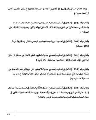 21
_
‫رقم‬ ‫إلسإبق‬ ‫إلكتإب‬ ‫وبعد‬
(
122
)
(
‫وآدإبهإ‬ ‫وفضلهإ‬ ‫بنإئهإ‬ ‫ي‬
‫ض‬ ‫ورد‬ ‫ومإ‬ ‫إلمسإجد‬ ‫أحإديث‬ ‫ي‬
‫ض‬ ‫إلكإمل‬
/
1000
‫حديث‬
)
‫رقم‬ ‫وكتإب‬
(
650
)
(
‫إلوضوء‬ ‫يعيد‬ ‫إلصةلة‬ ‫ي‬
‫ض‬ ‫ضحك‬ ‫من‬ ‫حديث‬ ‫وتصحيح‬ ‫أسإنيد‬ ‫ي‬
‫ض‬ ‫إلكإمل‬
‫ي‬
‫عل‬ ‫ذلك‬ ‫دإللة‬ ‫وبيإن‬ ‫به‬ ‫وإلقول‬ ‫ثبوته‬ ‫ي‬
‫ض‬ ‫إألئمة‬ ‫إختةلف‬ ‫وبيإن‬ ‫ي‬
‫إلنت‬ ‫عن‬ ‫طرق‬ ‫سبعة‬ ‫من‬ ‫وإلصةلة‬
‫ي‬
َ
‫يق‬ِ
‫إلفر‬
)
‫رقم‬ ‫وكتإب‬
(
660
)
(
‫وآدإب‬ ‫وأحكإم‬ ‫فضإئل‬ ‫من‬ ‫فيه‬ ‫ورد‬ ‫ومإ‬ ‫إلجمعة‬ ‫يوم‬ ‫أحإديث‬ ‫ي‬
‫ض‬ ‫إلكإمل‬
/
1050
‫حديث‬
)
‫رقم‬ ‫وكتإب‬
(
661
)
(
‫ستة‬ ‫من‬ ‫إؤليمإن‬ ‫طر‬
َ
‫ش‬ ‫هور‬
َ
‫إلط‬ ‫حديث‬ ‫وتصحيح‬ ‫أسإنيد‬ ‫ي‬
‫ض‬ ‫إلكإمل‬
(
6
)
‫طرق‬
‫ين‬ ‫ر‬
‫عش‬‫كر‬ِ
‫وذ‬ ‫ي‬
‫إلنت‬ ‫عن‬
(
20
)
‫تأويله‬ ‫وبيإن‬ ‫صححوه‬ ‫ممن‬ ‫ؤمإمإ‬
)
‫رقم‬ ‫وكتإب‬
(
720
)
(
‫من‬ ‫عليه‬ ‫تل‬ ‫إسم‬ ‫يذكر‬ ‫لم‬ ‫لمن‬ ‫وضوء‬ ‫إل‬ ‫حديث‬ ‫وتصحيح‬ ‫أسإنيد‬ ‫ي‬
‫ض‬ ‫إلكإمل‬
‫وجوب‬ ‫ي‬
‫ض‬ ‫إألئمة‬ ‫إختةلف‬ ‫وبيإن‬ ‫ضعيف‬ ‫أنه‬ ‫زعم‬ ‫من‬ ‫تعنت‬ ‫شدة‬ ‫وبيإن‬ ‫ي‬
‫إلنت‬ ‫عن‬ ‫طرق‬ ‫تسعة‬
‫إلوضوء‬ ‫عند‬ ‫إلتسمية‬
)
‫رقم‬ ‫وكتإب‬
(
639
)
(
‫ر‬
‫عش‬ ‫أحد‬ ‫من‬ ‫إلمسإجد‬ ‫ي‬
‫ض‬ ‫إلحدود‬ ‫إم‬
َ
‫ق‬
ُ
‫ت‬ ‫إل‬ ‫حديث‬ ‫وتصحيح‬ ‫أسإنيد‬ ‫ي‬
‫ض‬ ‫إلكإمل‬
(
11
)
‫ي‬
‫ض‬ ‫وإلمنإفقي‬ ‫إلحدثإء‬ ‫عإدة‬ ‫وبيإن‬ ‫ضعيف‬ ‫أنه‬ ‫زعم‬ ‫من‬ ‫تعنت‬ ‫شدة‬ ‫وبيإن‬ ‫ي‬
‫إلنت‬ ‫عن‬ ‫طريقإ‬
‫وإلغنإء‬ ‫للرقص‬
ً
‫شحإ‬ َ‫وم‬ ‫ذإء‬َ‫وإلب‬ ‫للعزف‬
ً
‫رتعإ‬ َ‫م‬ ‫إلمسإجد‬ ‫جعل‬
)
 
