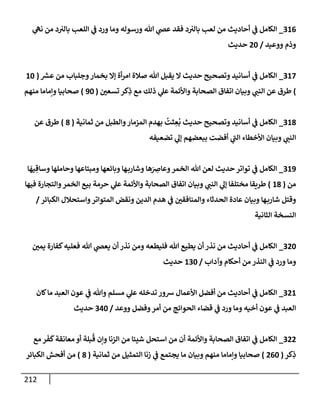 212
316
_
‫ي‬
‫نىه‬ ‫من‬ ‫د‬‫بإلب‬ ‫إللعب‬ ‫ي‬
‫ض‬ ‫ورد‬ ‫ومإ‬ ‫ورسوله‬ ‫تل‬ ‫ي‬
‫عر‬ ‫فقد‬ ‫د‬‫بإلب‬ ‫لعب‬ ‫من‬ ‫أحإديث‬ ‫ي‬
‫ض‬ ‫إلكإمل‬
‫ووعيد‬ ‫وذم‬
/
20
‫حديث‬
317
_
‫ر‬
‫عش‬ ‫من‬ ‫وجلبإب‬‫بخمإر‬ ‫ؤإل‬ ‫أة‬‫ر‬‫إم‬ ‫صةلة‬ ‫تل‬ ‫يقبل‬ ‫إل‬ ‫حديث‬ ‫وتصحيح‬ ‫أسإنيد‬ ‫ي‬
‫ض‬ ‫إلكإمل‬
(
10
)
‫تسعي‬ ‫كر‬ِ
‫ذ‬ ‫مع‬ ‫ذلك‬ ‫ي‬
‫عل‬ ‫وإألئمة‬ ‫إلصحإبة‬ ‫إتفإق‬ ‫وبيإن‬ ‫ي‬
‫إلنت‬ ‫عن‬ ‫طرق‬
(
90
)
‫منهم‬ ‫وإمإمإ‬ ‫صحإبيإ‬
318
_
‫ثمإنية‬ ‫من‬ ‫وإلطبل‬‫إلمزمإر‬ ‫بهدم‬
ُ
‫ثت‬ ِ
‫ع‬
ُ
‫ب‬ ‫حديث‬ ‫وتصحيح‬ ‫أسإنيد‬ ‫ي‬
‫ض‬ ‫إلكإمل‬
(
8
)
‫عن‬ ‫طرق‬
‫تضعيفه‬ ‫ي‬
‫ؤل‬ ‫ببعضهم‬ ‫أفضت‬ ‫ي‬
‫إلت‬ ‫إألخطإء‬ ‫وبيإن‬ ‫ي‬
‫إلنت‬
319
_
‫إلكإمل‬
‫ي‬
‫ض‬
‫إ‬
َ
‫يه‬ ِ‫وسإق‬ ‫وحإملهإ‬ ‫ومبتإعهإ‬ ‫وبإئعهإ‬ ‫هإ‬‫وشإرب‬ ‫هإ‬َ
ِ
‫وعإض‬‫إلخمر‬ ‫تل‬ ‫لعن‬ ‫حديث‬ ‫توإتر‬
‫من‬
(
18
)
‫فيهإ‬ ‫وإلتجإرة‬‫إلخمر‬ ‫بيع‬ ‫حرمة‬ ‫ي‬
‫عل‬ ‫وإألئمة‬ ‫إلصحإبة‬ ‫إتفإق‬ ‫وبيإن‬ ‫ي‬
‫إلنت‬ ‫ي‬
‫ؤل‬ ‫مختلفإ‬ ‫طريقإ‬
‫إلكبإئر‬ ‫وإستحةلل‬‫إلمتوإتر‬ ‫ونقض‬ ‫إلدين‬ ‫هدم‬ ‫ي‬
‫ض‬ ‫وإلمنإفقي‬ ‫إلحدثإء‬ ‫عإدة‬ ‫وبيإن‬ ‫هإ‬‫شإرب‬ ‫وقتل‬
/
‫إلثإنية‬ ‫إلنسخة‬
320
_
‫يمي‬ ‫كفإرة‬‫فعليه‬ ‫تل‬ ‫ي‬
‫يعر‬ ‫أن‬ ‫نذر‬ ‫ومن‬ ‫فليطعه‬ ‫تل‬ ‫يطيع‬ ‫أن‬ ‫نذر‬ ‫من‬ ‫أحإديث‬ ‫ي‬
‫ض‬ ‫إلكإمل‬
‫وآدإب‬ ‫أحكإم‬ ‫من‬ ‫إلنذر‬ ‫ي‬
‫ض‬ ‫ورد‬ ‫ومإ‬
/
130
‫حديث‬
321
_
‫كإن‬‫مإ‬ ‫إلعبد‬ ‫عون‬ ‫ي‬
‫ض‬ ‫وتل‬ ‫مسلم‬ ‫ي‬
‫عل‬ ‫تدخله‬ ‫شور‬ ‫إألعمإل‬ ‫أفضل‬ ‫من‬ ‫أحإديث‬ ‫ي‬
‫ض‬ ‫إلكإمل‬
‫ووعد‬ ‫وفضل‬‫أمر‬ ‫من‬ ‫إلحوإئج‬ ‫قضإء‬ ‫ي‬
‫ض‬ ‫ورد‬ ‫ومإ‬ ‫أخيه‬ ‫عون‬ ‫ي‬
‫ض‬ ‫إلعبد‬
/
340
‫حديث‬
322
_
‫مع‬ ‫ر‬
َ
‫ف‬
َ
‫ك‬‫معإنقة‬ ‫أو‬ ‫بلة‬
ُ
‫ق‬ ‫وإن‬ ‫إلزنإ‬ ‫من‬ ‫شيئإ‬ ‫إستحل‬ ‫من‬ ‫أن‬ ‫وإألئمة‬ ‫إلصحإبة‬ ‫إتفإق‬ ‫ي‬
‫ض‬ ‫إلكإمل‬
‫كر‬ِ
‫ذ‬
(
260
)
‫ثمإنية‬ ‫من‬ ‫إلتمثيل‬ ‫زنإ‬ ‫ي‬
‫ض‬ ‫يجتمع‬ ‫مإ‬ ‫وبيإن‬ ‫منهم‬ ‫وإمإمإ‬ ‫صحإبيإ‬
(
8
)
‫إلكبإئر‬ ‫أفحش‬ ‫من‬
 