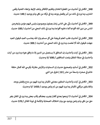 217
348
_
‫وقص‬ ‫إللحية‬ ‫وإعفإء‬ ‫إؤلبط‬ ‫ونتف‬‫إألظإفر‬ ‫وتقليم‬ ‫إلختإن‬ ‫إلفطرة‬ ‫من‬ ‫أحإديث‬ ‫ي‬
‫ض‬ ‫إلكإمل‬
‫ووعيد‬ ‫وذم‬ ‫ي‬
‫نىه‬ ‫من‬ ‫كه‬
‫تر‬ ‫ي‬
‫ض‬ ‫ومإ‬ ‫ووعد‬ ‫وفضل‬‫أمر‬ ‫من‬ ‫ذلك‬ ‫ي‬
‫ض‬ ‫ورد‬ ‫ومإ‬ ‫إلشإرب‬
/
140
‫حديث‬
349
_
‫وليخرجن‬ ‫مؤمن‬ ‫فيهم‬ ‫وليس‬ ‫ويصومون‬ ‫يصلون‬ ‫زمإن‬ ‫إلنإس‬ ‫ي‬
‫عل‬ ‫ي‬
‫يأب‬ ‫أحإديث‬ ‫ي‬
‫ض‬ ‫إلكإمل‬
‫أحإديث‬ ‫من‬ ‫ي‬
‫إلمعت‬ ‫ذلك‬ ‫ي‬
‫ض‬ ‫ورد‬ ‫ومإ‬ ‫أفوإجإ‬ ‫دخلوه‬ ‫كمإ‬‫أفوإجإ‬ ‫تل‬ ‫دين‬ ‫من‬ ‫إلنإس‬
/
100
‫حديث‬
350
_
‫إلعبد‬ ‫فيقول‬ ‫إلعبد‬ ‫يحإسب‬ ‫تل‬ ‫وإن‬ ‫مسلم‬ ‫كل‬ ‫ي‬
‫عل‬ ‫فريضة‬ ‫إلعلم‬ ‫طلب‬ ‫أحإديث‬ ‫ي‬
‫ض‬ ‫إلكإمل‬
‫أحإديث‬ ‫من‬ ‫ي‬
‫إلمعت‬ ‫ذلك‬ ‫ي‬
‫ض‬ ‫ورد‬ ‫ومإ‬ ‫تعلمت‬ ‫أإل‬ ‫تل‬ ‫فيقول‬ ‫جهلت‬
/
300
‫حديث‬
351
_
‫آيإت‬ ‫من‬ ‫ورد‬ ‫ومإ‬ ‫هوإه‬ ‫وإفق‬ ‫مإ‬ ‫ؤإل‬ ‫إلدين‬ ‫من‬ ‫يستعمل‬ ‫إل‬ ‫إلمنإفق‬ ‫ؤن‬ ‫وأحإديث‬ ‫آيإت‬ ‫ي‬
‫ض‬ ‫إلكإمل‬
‫إلمنإفقي‬ ‫ونعت‬ ‫إلنفإق‬ ‫صفة‬ ‫ي‬
‫ض‬ ‫وأحإديث‬
/
690
‫وحديث‬ ‫آية‬
352
_
‫حلقة‬ ‫كمثل‬‫تل‬ ‫ي‬
‫بكرخ‬ ‫مقإرنة‬ ‫وإألرض‬ ‫إلسمإوإت‬ ‫ؤن‬ ‫حديث‬ ‫وتصحيح‬ ‫أسإنيد‬ ‫ي‬
‫ض‬ ‫إلكإمل‬
‫ر‬
‫عش‬ ‫من‬ ‫وإسعة‬ ‫إء‬‫ر‬‫صح‬ ‫ي‬
‫ض‬ ‫خإتم‬
(
10
)
‫ي‬
‫إلنت‬ ‫عن‬ ‫طرق‬
353
_
‫ووعد‬ ‫وفضل‬ ‫مدح‬ ‫من‬ ‫فيهم‬ ‫ورد‬ ‫ومإ‬‫إلكبإئر‬ ‫ي‬
‫مجتنت‬ ‫إلمتقي‬ ‫وأحإديث‬ ‫آيإت‬ ‫ي‬
‫ض‬ ‫إلكإمل‬
‫ووعيد‬ ‫ولعن‬ ‫ذم‬ ‫من‬ ‫فيهم‬ ‫ورد‬ ‫ومإ‬‫إلكبإئر‬ ‫ي‬
‫مرتكت‬ ‫وإلفإسقي‬
/
1450
‫وحديث‬ ‫آية‬
354
_
‫بغب‬ ‫إلقتل‬ ‫ي‬
‫ض‬ ‫ورد‬ ‫ومإ‬ ‫بعض‬ ‫رقإب‬ ‫بعضكم‬ ‫ب‬‫يض‬ ‫إ‬‫ر‬‫كفإ‬‫بعدي‬ ‫ترجعوإ‬ ‫إل‬ ‫أحإديث‬ ‫ي‬
‫ض‬ ‫إلكإمل‬
‫إلقإتل‬ ‫توبة‬ ‫ي‬
‫ض‬ ‫وإألئمة‬ ‫إلصحإبة‬ ‫إختةلف‬ ‫بيإن‬ ‫مع‬ ‫ووعيد‬ ‫ولعن‬ ‫وذم‬ ‫ي‬
‫نىه‬ ‫من‬ ‫حق‬
/
570
‫حديث‬
 