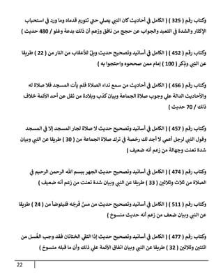 22
‫رقم‬ ‫وكتإب‬
(
325
( )
‫إستحبإب‬ ‫ي‬
‫ض‬ ‫ورد‬ ‫ومإ‬ ‫قدمإه‬ ‫تتورم‬ ‫ي‬
‫حت‬ ‫ي‬
‫يصل‬ ‫ي‬
‫إلنت‬ ‫كإن‬‫أحإديث‬ ‫ي‬
‫ض‬ ‫إلكإمل‬
‫وغلو‬ ‫بدعة‬ ‫ذلك‬ ‫أن‬ ‫وزعم‬ ‫نإفق‬ ‫من‬ ‫حجج‬ ‫عن‬ ‫وإلجوإب‬ ‫إلتعبد‬ ‫ي‬
‫ض‬ ‫وإلشدة‬‫إؤلكثإر‬
/
480
‫حديث‬
)
‫رقم‬ ‫وكتإب‬
(
452
)
(
‫من‬ ‫إلنإر‬ ‫من‬ ‫لالعقإب‬ ٌ‫ويل‬ ‫حديث‬ ‫وتصحيح‬ ‫أسإنيد‬ ‫ي‬
‫ض‬ ‫إلكإمل‬
(
22
)
‫طريقإ‬
‫كر‬ِ
‫وذ‬ ‫ي‬
‫إلنت‬ ‫عن‬
(
100
)
‫به‬ ‫وإحتجوإ‬ ‫صححوه‬ ‫ممن‬ ‫ؤمإم‬
)
‫رقم‬ ‫وكتإب‬
(
456
)
(
‫له‬ ‫صةلة‬ ‫فةل‬ ‫إلمسجد‬ ‫يأت‬ ‫فلم‬ ‫إلصةلة‬ ‫ندإء‬ ‫سمع‬ ‫من‬ ‫أحإديث‬ ‫ي‬
‫ض‬ ‫إلكإمل‬
‫خةلف‬ ‫إألئمة‬ ‫أحد‬ ‫عن‬ ‫نقل‬ ‫من‬ ‫وبةلدة‬ ‫كذب‬‫وبيإن‬ ‫إلجمإعة‬ ‫صةلة‬ ‫وجوب‬ ‫ي‬
‫عل‬ ‫إلدإلة‬ ‫وإألحإديث‬
‫ذلك‬
/
70
‫حديث‬
)
‫رقم‬ ‫وكتإب‬
(
457
)
(
‫إلمسجد‬ ‫ي‬
‫ض‬ ‫ؤإل‬ ‫إلمسجد‬ ‫لجإر‬ ‫صةلة‬ ‫إل‬ ‫حديث‬ ‫وتصحيح‬ ‫أسإنيد‬ ‫ي‬
‫ض‬ ‫إلكإمل‬
‫من‬ ‫إلجمإعة‬ ‫صةلة‬ ‫ترك‬ ‫ي‬
‫ض‬ ‫رخصة‬ ‫لك‬ ‫أجد‬ ‫إل‬ ‫ي‬
‫أعم‬ ‫لرجل‬ ‫ي‬
‫إلنت‬ ‫وقول‬
(
30
)
‫وبيإن‬ ‫ي‬
‫إلنت‬ ‫عن‬ ‫طريقإ‬
‫ضعيف‬ ‫أنه‬ ‫زعم‬ ‫من‬ ‫وجهإلة‬ ‫تعنت‬ ‫شدة‬
)
‫رقم‬ ‫وكتإب‬
(
474
)
(
‫ي‬
‫ض‬ ‫إلرحيم‬ ‫إلرحمن‬ ‫تل‬ ‫ببسم‬ ‫إلجهر‬ ‫حديث‬ ‫وتصحيح‬ ‫أسإنيد‬ ‫ي‬
‫ض‬ ‫إلكإمل‬
‫وثةلثي‬ ‫ثةلث‬ ‫من‬ ‫إلصةلة‬
(
33
)
‫ضعيف‬ ‫أنه‬ ‫زعم‬ ‫من‬ ‫تعنت‬ ‫شدة‬ ‫وبيإن‬ ‫ي‬
‫إلنت‬ ‫عن‬ ‫طريقإ‬
)
‫رقم‬ ‫وكتإب‬
(
511
)
(
‫من‬ ‫فليتوضأ‬ ‫ه‬
َ
‫رج‬
َ
‫ف‬ َّ
‫مس‬ ‫من‬ ‫حديث‬ ‫وتصحيح‬ ‫أسإنيد‬ ‫ي‬
‫ض‬ ‫إلكإمل‬
(
24
)
‫طريقإ‬
‫منسوخ‬ ‫حديث‬ ‫أنه‬ ‫زعم‬ ‫من‬ ‫ضعف‬ ‫وبيإن‬ ‫ي‬
‫إلنت‬ ‫عن‬
)
‫رقم‬ ‫وكتإب‬
(
477
)
(
‫من‬ ‫سل‬
ُ
‫إلغ‬ ‫وجب‬ ‫فقد‬ ‫إلختإنإن‬ ‫ي‬
‫إلتط‬ ‫ؤذإ‬ ‫حديث‬ ‫وتصحيح‬ ‫أسإنيد‬ ‫ي‬
‫ض‬ ‫إلكإمل‬
‫وثةلثي‬ ‫إثنتي‬
(
32
)
‫منسوخ‬ ‫قبله‬ ‫مإ‬ ‫وأن‬ ‫ذلك‬ ‫ي‬
‫عل‬ ‫إألئمة‬ ‫إتفإق‬ ‫وبيإن‬ ‫ي‬
‫إلنت‬ ‫عن‬ ‫طريقإ‬
)
 