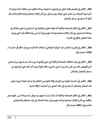 224
396
_
‫فرعون‬ ‫عن‬ ‫ي‬
‫تعإل‬ ‫قوله‬ ‫تفصيل‬ ‫ي‬
‫ض‬ ‫إلكإمل‬
(
‫آية‬ ‫خلفك‬ ‫لمن‬ ‫لتكون‬ ‫ببدنك‬ ‫ننجيك‬
)
‫أن‬ ‫وبيإن‬
‫كر‬ِ
‫ذ‬ ‫مع‬ ‫إئيل‬‫ش‬‫ؤ‬ ‫بنو‬ ‫موتك‬ ‫ي‬‫لب‬ ‫إلبحر‬ ‫من‬ ‫نخرجك‬ ‫بهإ‬ ‫إد‬‫ر‬‫إلم‬
(
50
)
‫وأن‬ ‫بذلك‬ ‫قإلوإ‬ ‫وإمإمإ‬ ‫صحإبيإ‬
‫إؤلعجإز‬ ‫مسإئل‬ ‫ي‬
‫ض‬ ‫تدخل‬ ‫إل‬ ‫إآلية‬
397
_
‫ي‬
‫تعإل‬ ‫قوله‬ ‫أن‬ ‫وإألئمة‬ ‫إلصحإبة‬ ‫إتفإق‬ ‫ي‬
‫ض‬ ‫إلكإمل‬
(
‫إلسإجدين‬ ‫ي‬
‫ض‬ ‫وتقلبك‬
)
‫ي‬
‫ض‬ ‫صةلتك‬ ‫ي‬
‫تعت‬
‫كر‬ِ
‫ذ‬ ‫مع‬ ‫إلمسلمي‬ ‫جمإعة‬
(
50
)
‫وبيإن‬ ‫ي‬
‫إلنت‬ ‫بآبإء‬ ‫عةلقة‬ ‫لهإ‬ ‫ليس‬ ‫أن‬ ‫وبيإن‬ ‫منهم‬ ‫وإمإمإ‬ ‫صحإبيإ‬
‫إألنبيإء‬ ‫ي‬
‫ض‬ ‫بإلغلو‬ ‫إلبعض‬ ‫عإدة‬
398
_
‫تقريب‬ ‫ي‬
‫ض‬ ‫إلكإمل‬
(
‫ي‬
‫إلصنعإب‬ ‫إق‬‫ز‬‫إلر‬ ‫عبد‬‫تفسب‬
)
‫حديث‬ ‫كل‬‫حكم‬ ‫بيإن‬ ‫مع‬ ‫إألسإنيد‬ ‫بحذف‬
/
3700
‫وأثر‬ ‫حديث‬
399
_
‫إلسور‬ ‫فوإتح‬ ‫ي‬
‫معت‬ ‫ي‬
‫ض‬ ‫وإألئمة‬ ‫إلصحإبة‬ ‫إختةلف‬ ‫بيإن‬ ‫ي‬
‫ض‬ ‫إلكإمل‬
(
‫إلمص‬ ‫ق‬ ‫ص‬ ‫عسق‬ ‫حم‬ ‫إلم‬
‫ن‬ ‫طسم‬ ‫طس‬ ‫يس‬ ‫طه‬ ‫كهيعص‬‫إلمر‬
)
‫ين‬ ‫ر‬
‫عش‬ ‫ي‬
‫عل‬
(
20
)
‫من‬ ‫إجهإ‬‫ر‬‫ؤخ‬ ‫ي‬
‫عل‬ ‫ذلك‬ ‫أثر‬ ‫وبيإن‬ ‫قوإل‬
‫وإلدإلئل‬‫إؤلعجإز‬ ‫مسإئل‬
400
_
‫ولعن‬ ‫ديوث‬ ‫إلجنة‬ ‫يدخل‬ ‫وإل‬ ‫إلنفإق‬ ‫من‬ ‫ة‬‫إلغب‬ ‫وقلة‬ ‫إؤليمإن‬ ‫من‬ ‫ة‬‫إلغب‬ ‫أحإديث‬ ‫ي‬
‫ض‬ ‫إلكإمل‬
‫أحإديث‬ ‫من‬ ‫ي‬
‫إلمعت‬ ‫ذلك‬ ‫ي‬
‫ض‬ ‫ورد‬ ‫ومإ‬ ‫له‬ ‫وإلمحلل‬ ‫إلمحلل‬ ‫تل‬
/
80
‫حديث‬
401
_
‫آية‬ ‫أن‬ ‫وإألئمة‬ ‫إلصحإبة‬ ‫إتفإق‬ ‫ي‬
‫ض‬ ‫إلكإمل‬
(
‫بمسيطر‬ ‫عليهم‬
َ
‫لست‬
)
‫عمل‬ ‫عليهإ‬ ‫ليس‬ ‫منسوخة‬
‫كر‬ِ
‫ذ‬ ‫مع‬ ‫بإلكلية‬
(
270
)
‫وإإلحتجإج‬ ‫إلمحكم‬ ‫ترك‬ ‫ي‬
‫ض‬ ‫إلحدثإء‬ ‫عإدة‬ ‫وبيإن‬ ‫منهم‬ ‫وإمإمإ‬ ‫صحإبيإ‬
‫بإلمنسوخ‬
/
800
‫وأثر‬ ‫حديث‬
 