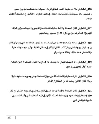 227
416
_
‫حسن‬ ‫بي‬ ‫فيه‬ ‫لف‬
َ
‫خت‬ ُ‫م‬ ‫آحإد‬ ‫حديث‬ ‫إلرجإل‬ ‫شقإئق‬ ‫إلنسإء‬ ‫حديث‬ ‫أن‬ ‫بيإن‬ ‫ي‬
‫ض‬ ‫إلكإمل‬
‫أحإديث‬ ‫إستعمإل‬ ‫ي‬
‫ض‬ ‫وإلتنإقض‬‫إلمتوإتر‬ ‫نقض‬ ‫ي‬
‫ض‬ ‫إلحدثإء‬ ‫عإدة‬ ‫وبيإن‬ ‫وروده‬ ‫سبب‬ ‫وبيإن‬ ‫وضعيف‬
‫إآلحإد‬
417
_
‫ك‬ِ‫لمإل‬ ‫مملوكي‬ ‫عبيدإ‬ ‫ون‬‫يصب‬ ‫إلمملوكة‬ ‫ة‬ َ‫إألم‬ ‫أبنإء‬ ‫أن‬ ‫وإألئمة‬ ‫إلصحإبة‬ ‫إتفإق‬ ‫ي‬
‫ض‬ ‫إلكإمل‬
‫كر‬ِ
‫ذ‬ ‫مع‬ ‫إ‬‫ر‬‫ح‬ ‫أبوهم‬ ‫كإن‬‫وإن‬ ‫هم‬ ِّ‫أم‬
(
120
)
‫منهم‬ ‫وإمإمإ‬ ‫صحإبيإ‬
418
_
‫من‬ ‫إء‬‫ر‬ ِ
‫إلم‬ ‫ترك‬ ‫من‬ ‫حديث‬ ‫وتصحيح‬ ‫أسإنيد‬ ‫ي‬
‫ض‬ ‫إلكإمل‬
(
16
)
‫ذلك‬ ‫أن‬ ‫وبيإن‬ ‫ي‬
‫إلنت‬ ‫عن‬ ‫طريقإ‬
‫إلصحإبة‬ ‫ؤجمإع‬ ‫وثبوت‬ ‫إلخةلف‬ ‫مسإئل‬ ‫ي‬
‫ض‬ ‫ؤنكإر‬ ‫إل‬ ‫إلقإئل‬ ‫كذب‬‫وبيإن‬ ‫وإلبإطل‬ ‫إلهوي‬ ‫جدإل‬ ‫ي‬
‫ض‬
‫ذلك‬ ‫خةلف‬ ‫ي‬
‫عل‬ ‫وإألئمة‬
/
100
‫وأثر‬ ‫حديث‬
419
_
‫وإلضعف‬ ‫إلثقة‬ ‫من‬ ٍ
‫إو‬‫ر‬ ‫كل‬‫درجة‬ ‫بيإن‬ ‫من‬ ‫إلنبوي‬ ‫إلحديث‬ ‫روإة‬ ‫ي‬
‫ض‬ ‫إلكإمل‬
/
‫إألول‬ ‫إلجزء‬
/
‫آإلف‬ ‫ة‬ ‫ر‬
‫عش‬
(
10,000
)
‫إوي‬‫ر‬
420
_
‫إلزنإ‬ ‫خوف‬ ‫عند‬ ‫وجوبه‬ ‫ي‬
‫وعل‬ ‫إإلستمنإء‬ ‫جوإز‬ ‫ي‬
‫عل‬ ‫إلدإلة‬ ‫وإألئمة‬ ‫إلصحإبة‬ ‫آثإر‬ ‫ي‬
‫ض‬ ‫إلكإمل‬
‫إلصغإئر‬ ‫من‬ ‫أنه‬ ‫بمنعه‬ ‫إلقإئلي‬ ‫إتفإق‬ ‫وبيإن‬
/
40
‫أثر‬
421
_
‫كر‬ِ
‫ذ‬ ‫مع‬ ‫إليشي‬ ‫رجله‬ ‫ثم‬ ‫ي‬
‫إليمت‬ ‫يده‬ ‫قطع‬ ‫إلسإرق‬ ‫حد‬ ‫أن‬ ‫وإألئمة‬ ‫إلصحإبة‬ ‫إتفإق‬ ‫ي‬
‫ض‬ ‫إلكإمل‬
(
150
)
‫إلمسلمي‬ ‫وأئمة‬ ‫ي‬
‫إلنت‬ ‫أصحإب‬ ‫إتهإم‬ ‫ي‬
‫ض‬ ‫إر‬‫ر‬‫إألغ‬ ‫إلحدثإء‬ ‫عإدة‬ ‫وبيإن‬ ‫منهم‬ ‫وإمإمإ‬ ‫صحإبيإ‬
‫إلدين‬ ‫ونقض‬ ‫بإلجهإلة‬
 