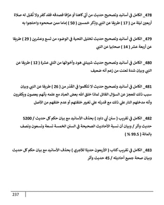 237
478
_
‫صةلة‬ ‫له‬ ‫ل‬َ‫قب‬
ُ
‫ت‬ ‫وإل‬‫كفر‬‫فقد‬ ‫فصدقه‬ ‫إفإ‬َّ
‫عر‬‫أو‬ ‫كإهنإ‬ ‫ي‬
‫أب‬ ‫من‬ ‫حديث‬ ‫وتصحيح‬ ‫أسإنيد‬ ‫ي‬
‫ض‬ ‫إلكإمل‬
‫من‬ ‫ليلة‬ ‫أربعي‬
(
17
)
‫خمسي‬ ‫كر‬ِ
‫وذ‬ ‫ي‬
‫إلنت‬ ‫عن‬ ‫طريقإ‬
(
50
)
‫به‬ ‫وإحتجوإ‬ ‫صححوه‬ ‫ممن‬ ‫ؤمإمإ‬
479
_
‫ين‬ ‫ر‬
‫وعش‬ ‫تسع‬ ‫من‬ ‫إلوضوء‬ ‫ي‬
‫ض‬ ‫إللحية‬ ‫تخليل‬ ‫حديث‬ ‫وتصحيح‬ ‫أسإنيد‬ ‫ي‬
‫ض‬ ‫إلكإمل‬
(
29
)
‫طريقإ‬
‫ر‬
‫عش‬ ‫أربعة‬ ‫عن‬
(
14
)
‫ي‬
‫إلنت‬ ‫عن‬ ‫صحإبيإ‬
480
_
‫ة‬ ‫ر‬
‫عش‬ ‫ي‬
‫إثنت‬ ‫من‬ ‫وأخوإتهإ‬ ‫هود‬ ‫ي‬
‫شيبتت‬ ‫حديث‬ ‫وتصحيح‬ ‫أسإنيد‬ ‫ي‬
‫ض‬ ‫إلكإمل‬
(
12
)
‫عن‬ ‫طريقإ‬
‫ضعيف‬ ‫أنه‬ ‫زعم‬ ‫من‬ ‫تعنت‬ ‫شدة‬ ‫وبيإن‬ ‫ي‬
‫إلنت‬
481
_
‫من‬ ‫ر‬
َ
‫د‬
َ
‫إلق‬ ‫ي‬
‫ض‬ ‫تتكلموإ‬ ‫إل‬ ‫حديث‬ ‫وتصحيح‬ ‫أسإنيد‬ ‫ي‬
‫ض‬ ‫إلكإمل‬
(
26
)
‫وبيإن‬ ‫ي‬
‫إلنت‬ ‫عن‬ ‫طريقإ‬
‫ويكفرون‬ ‫يعصون‬ ‫بأنهم‬ ‫علمه‬ ‫مع‬ ‫إلعبإد‬ ‫بعض‬ ‫تل‬ ‫خلق‬ ‫لمإذإ‬ ‫إلقإئل‬ ‫إلسؤإل‬ ‫عن‬‫للعجز‬ ‫ذلك‬ ‫سبب‬
‫إألصل‬ ‫من‬ ‫خلقهم‬ ‫عدم‬‫أو‬ ‫خلقتهم‬ ‫تغيب‬ ‫ي‬
‫عل‬ ‫قدرته‬ ‫مع‬ ‫ذلك‬ ‫ي‬
‫عل‬‫إلنإر‬ ‫مدخلهم‬ ‫وأنه‬
482
_
‫تقريب‬ ‫ي‬
‫ض‬ ‫إلكإمل‬
(
‫دإود‬ ‫ي‬
‫أب‬ ‫سي‬
)
‫حديث‬ ‫كل‬‫حكم‬ ‫بيإن‬ ‫مع‬ ‫إألسإنيد‬ ‫بحذف‬
/
5200
‫وأثر‬ ‫حديث‬
/
‫ونصف‬ ‫وتسعون‬ ‫تسعة‬ ‫إلخمسة‬ ‫إلسي‬ ‫ي‬
‫ض‬ ‫إلصحيحة‬ ‫إألحإديث‬ ‫نسبة‬ ‫أن‬ ‫وبيإن‬
‫بإلمإئة‬
(
99.5
) %
483
_
‫كتإب‬‫تقريب‬ ‫ي‬
‫ض‬ ‫إلكإمل‬
(
‫لئلجري‬ ‫حديثإ‬ ‫إألربعون‬
)
‫حديث‬ ‫كل‬‫حكم‬ ‫بيإن‬ ‫مع‬ ‫إألسإنيد‬ ‫بحذف‬
‫أحإديثه‬ ‫جميع‬ ‫صحة‬ ‫وبيإن‬
/
45
‫وأثر‬ ‫حديث‬
 