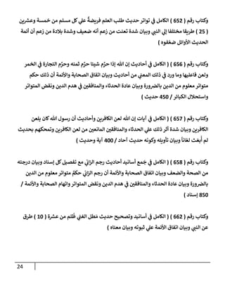 24
‫رقم‬ ‫وكتإب‬
(
652
)
‫ين‬ ‫ر‬
‫وعش‬ ‫خمسة‬ ‫من‬ ‫مسلم‬ ‫كل‬ ‫ي‬
‫عل‬
ٌ
‫فريضة‬ ‫إلعلم‬ ‫طلب‬ ‫حديث‬ ‫توإتر‬ ‫ي‬
‫ض‬ ‫إلكإمل‬
(
25
)
‫أئمة‬ ‫أن‬ ‫زعم‬ ‫من‬ ‫بةلدة‬ ‫وشدة‬ ‫ضعيف‬ ‫أنه‬ ‫زعم‬ ‫من‬ ‫تعنت‬ ‫شدة‬ ‫وبيإن‬ ‫ي‬
‫إلنت‬ ‫ي‬
‫ؤل‬ ‫مختلفإ‬ ‫طريقإ‬
‫فوه‬ ّ‫ضع‬ ‫إألوإئل‬ ‫إلحديث‬
)
‫رقم‬ ‫وكتإب‬
(
656
)
(
‫إلخمر‬ ‫ي‬
‫ض‬ ‫إلتجإرة‬ ‫م‬ َّ
‫وحر‬ ‫ثمنه‬ ‫م‬ َّ
‫حر‬ ‫شيئإ‬ ‫م‬ َّ
‫حر‬ ‫ؤذإ‬ ‫تل‬ ‫ؤن‬ ‫أحإديث‬ ‫ي‬
‫ض‬ ‫إلكإمل‬
‫حكم‬ ‫ذلك‬ ‫أن‬ ‫وإألئمة‬ ‫إلصحإبة‬ ‫إتفإق‬ ‫وبيإن‬ ‫أحإديث‬ ‫من‬ ‫ي‬
‫إلمعت‬ ‫ذلك‬ ‫ي‬
‫ض‬ ‫ورد‬ ‫ومإ‬ ‫فإعليهإ‬ ‫ولعن‬
‫إلمتوإتر‬ ‫ونقض‬ ‫إلدين‬ ‫هدم‬ ‫ي‬
‫ض‬ ‫وإلمنإفقي‬ ‫إلحدثإء‬ ‫عإدة‬ ‫وبيإن‬ ‫ورة‬‫بإلض‬ ‫إلدين‬ ‫من‬ ‫معلوم‬ ‫متوإتر‬
‫إلكبإئر‬ ‫وإستحةلل‬
/
450
‫حديث‬
)
‫رقم‬ ‫وكتإب‬
(
657
)
(
‫يلعن‬ ‫كإن‬‫تل‬ ‫رسول‬ ‫أن‬ ‫وأحإديث‬ ‫إلكإفرين‬ ‫لعن‬ ‫تل‬ ‫ؤن‬ ‫آيإت‬ ‫ي‬
‫ض‬ ‫إلكإمل‬
‫بحديث‬ ‫وتمحكهم‬ ‫إلكإفرين‬ ‫لعن‬ ‫من‬ ‫إلمإنعي‬ ‫وإلمنإفقي‬ ‫إلحدثإء‬ ‫ي‬
‫عل‬ ‫ذلك‬ ‫أثر‬ ‫شدة‬ ‫وبيإن‬ ‫إلكإفرين‬
‫آحإد‬ ‫حديث‬ ‫وكونه‬ ‫تأويله‬ ‫وبيإن‬
ً
‫إنإ‬ ّ‫لع‬ ‫ث‬ َ‫بع‬
ُ
‫أ‬ ‫لم‬
/
400
‫وحديث‬ ‫آية‬
)
‫رقم‬ ‫وكتإب‬
(
658
)
(
‫إ‬
‫درجته‬ ‫وبيإن‬ ‫ؤسنإد‬ ‫كل‬‫تفصيل‬ ‫مع‬ ‫ي‬
‫إب‬‫ز‬‫إل‬ ‫رجم‬ ‫أحإديث‬ ‫أسإنيد‬ ‫مع‬
َ
‫ج‬ ‫ي‬
‫ض‬ ‫لكإمل‬
‫إلدين‬ ‫من‬ ‫معلوم‬ ‫متوإتر‬ ٌ
‫حكم‬ ‫ي‬
‫إب‬‫ز‬‫إل‬ ‫رجم‬ ‫أن‬ ‫وإألئمة‬ ‫إلصحإبة‬ ‫إتفإق‬ ‫وبيإن‬ ‫وإلضعف‬ ‫إلصحة‬ ‫من‬
‫وإألئمة‬ ‫إلصحإبة‬ ‫وإتهإم‬‫إلمتوإتر‬ ‫ونقض‬ ‫إلدين‬ ‫هدم‬ ‫ي‬
‫ض‬ ‫وإلمنإفقي‬ ‫إلحدثإء‬ ‫عإدة‬ ‫وبيإن‬ ‫ورة‬‫بإلض‬
/
850
‫ؤسنإد‬
)
‫رقم‬ ‫وكتإب‬
(
662
)
(
‫ة‬ ‫ر‬
‫عش‬ ‫من‬ ‫لم‬
ُ
‫ظ‬ ‫ي‬
‫إلغت‬ ‫طل‬ َ‫م‬ ‫حديث‬ ‫وتصحيح‬ ‫أسإنيد‬ ‫ي‬
‫ض‬ ‫إلكإمل‬
(
10
)
‫طرق‬
‫معنإه‬ ‫وبيإن‬ ‫ثبوته‬ ‫ي‬
‫عل‬ ‫إألئمة‬ ‫إتفإق‬ ‫وبيإن‬ ‫ي‬
‫إلنت‬ ‫عن‬
)
 