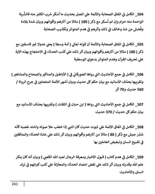 241
504
_
‫بة‬
َّ‫ر‬
‫فإلش‬ ‫منه‬ ‫إلكثب‬ ‫ب‬ ‫ر‬
‫ش‬‫ر‬
َ
‫ك‬ ْ
‫أس‬ ‫مإ‬ ‫بحديث‬ ‫إلعمل‬ ‫ي‬
‫عل‬ ‫وإألئمة‬ ‫إلصحإبة‬ ‫إتفإق‬ ‫ي‬
‫ض‬ ‫إلكإمل‬
‫كر‬ِ
‫ذ‬ ‫مع‬ ‫ر‬ ِ
‫سك‬
ُ
‫ت‬ ‫لم‬ ‫وإن‬ ‫إم‬‫ر‬‫ح‬ ‫منه‬ ‫إلوإحدة‬
(
180
)
‫بةلدة‬ ‫شدة‬ ‫وبيإن‬ ‫وأقوإلهم‬ ‫آثإرهم‬ ‫من‬ ‫مثإإل‬
‫إلصحإبة‬ ‫وتكذيب‬‫إلمتوإتر‬ ‫هدم‬ ‫ي‬
‫ض‬ ‫وأثرهم‬ ‫ذلك‬ ‫ي‬
‫ض‬ ‫وخإلف‬ ‫شذ‬ ‫من‬ ِ
‫حش‬
ُ
‫وف‬
505
_
‫ي‬
‫تعإل‬ ‫قوله‬ ‫أن‬ ‫وإألئمة‬ ‫إلصحإبة‬ ‫إتفإق‬ ‫ي‬
‫ض‬ ‫إلكإمل‬
(
‫وسطإ‬ ‫أمة‬
)
‫مع‬ ‫فإسقي‬ ‫غب‬ ‫عدوإل‬ ‫ي‬
‫يعت‬
‫كر‬ِ
‫ذ‬
(
180
)
‫إآلية‬ ‫بهذه‬ ‫إإلحتجإج‬ ‫ي‬
‫ض‬ ‫إلحدثإء‬ ‫كذب‬ ‫ي‬
‫عل‬ ‫ذلك‬ ‫أثر‬ ‫وبيإن‬ ‫وأقوإلهم‬ ‫آثإرهم‬ ‫من‬ ‫مثإإل‬
‫إلوسطية‬ ‫بدعوي‬ ‫إلمتوإتر‬ ‫وهدم‬ ‫إلقرآن‬ ‫تحريف‬ ‫ي‬
‫عل‬
506
_
‫ي‬
‫ض‬ ‫ي‬
‫إلجورقإب‬ ‫روإهإ‬ ‫ي‬
‫إلت‬ ‫إألحإديث‬ ‫جمع‬ ‫ي‬
‫ض‬ ‫إلكإمل‬
(
‫وإلمشإهب‬ ‫وإلصحإح‬‫وإلمنإكب‬ ‫إألبإطيل‬
)
‫إلروإة‬ ‫جرح‬ ‫ي‬
‫ض‬ ‫إلمتعنتي‬ ‫إألئمة‬ ‫أشهر‬ ‫وبيإن‬ ‫حديث‬ ‫كل‬‫حكم‬ ‫بيإن‬ ‫مع‬ ‫إألسإنيد‬ ‫بحذف‬ ‫وتقريبهإ‬
/
560
‫و‬ ‫حديث‬
70
‫أثر‬
507
_
‫روإهإ‬ ‫ي‬
‫إلت‬ ‫إألحإديث‬ ‫جمع‬ ‫ي‬
‫ض‬ ‫إلكإمل‬
(
‫إلثقإت‬ ‫ي‬
‫ض‬ ‫حبإن‬ ‫إبن‬
)
‫مع‬ ‫إألسإنيد‬ ‫بحذف‬ ‫وتقريبهإ‬
‫حديث‬ ‫كل‬‫حكم‬ ‫بيإن‬
/
370
‫حديث‬
508
_
‫كأنه‬‫غضبه‬ ‫وإشتد‬ ‫صوته‬ ‫عةل‬ ‫خطب‬ ‫ؤذإ‬ ‫ي‬
‫إلنت‬ ‫كإن‬‫حديث‬ ‫ثبوت‬ ‫ي‬
‫عل‬ ‫إألئمة‬ ‫إتفإق‬ ‫ي‬
‫ض‬ ‫إلكإمل‬
‫كر‬ِ
‫ذ‬ ‫مع‬ ‫جيش‬ ‫ر‬ ِ
‫نذ‬ ُ‫م‬
(
80
)
‫وإلمنإفقي‬ ‫إلحدثإء‬ ‫عإدة‬ ‫ي‬
‫عل‬ ‫ذلك‬ ‫أثر‬ ‫وبيإن‬ ‫وأقوإلهم‬ ‫آثإرهم‬ ‫من‬ ‫مثإإل‬
‫بهإ‬ ‫إلعإملي‬ ‫وتبغيض‬ ‫إلسي‬ ‫تقبيح‬ ‫ي‬
‫ض‬
509
_
‫كتإب‬‫هدم‬ ‫ي‬
‫ض‬ ‫إلكإمل‬
(
‫ي‬
‫إلكعت‬ ‫تل‬ ‫لعبد‬ ‫إلرجإل‬ ‫ومعرفة‬‫إألخبإر‬ ‫قبول‬
)
‫ينكر‬ ‫كإن‬‫أنه‬ ‫وبيإن‬
‫ترك‬ ‫ي‬
‫ض‬ ‫إئهم‬‫كب‬‫كتب‬ ‫ي‬
‫عل‬ ‫لة‬‫وإلمعب‬ ‫إلحدثإء‬ ‫إعتمإد‬ ‫نقض‬ ‫ي‬
‫عل‬ ‫ذلك‬ ‫أثر‬ ‫وبيإن‬ ‫وقدرته‬ ‫تل‬ ‫علم‬
‫وإألحإديث‬ ‫إلسي‬
 