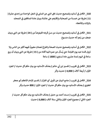 242
510
_
‫ة‬ ‫ر‬
‫عش‬ ‫ؤحدي‬ ‫من‬ ‫إلوإحدة‬ ‫إلنعل‬ ‫ي‬
‫ض‬ ‫ي‬
‫ر‬
‫إلمد‬ ‫عن‬ ‫ي‬
‫إلنت‬ ‫ي‬
‫نىه‬ ‫حديث‬ ‫وتصحيح‬ ‫أسإنيد‬ ‫ي‬
‫ض‬ ‫إلكإمل‬
(
11
)
‫إلتمحك‬ ‫ي‬
‫ض‬ ‫إلمنإفقي‬ ‫عإدة‬ ‫وبيإن‬ ‫عإئشة‬ ‫ي‬
‫عل‬ ‫وإنكإرهم‬ ‫إلصحإبة‬ ‫من‬ ‫خمسة‬ ‫عن‬ ‫طريقإ‬
‫وإألخطإء‬ ‫بإلزإلت‬
511
_
‫من‬ ‫فليتوضأ‬ ‫ه‬
َ
‫رج‬
َ
‫ف‬ َّ
‫مس‬ ‫من‬ ‫حديث‬ ‫وتصحيح‬ ‫أسإنيد‬ ‫ي‬
‫ض‬ ‫إلكإمل‬
(
24
)
‫وبيإن‬ ‫ي‬
‫إلنت‬ ‫عن‬ ‫طريقإ‬
‫منسوخ‬ ‫حديث‬ ‫أنه‬ ‫زعم‬ ‫من‬ ‫ضعف‬
512
_
‫وإل‬ ‫إلنإس‬ ‫من‬ ‫كثب‬‫فيهمإ‬
ٌ
‫مغبون‬ ‫نعمتإن‬ ‫إغ‬‫ر‬‫وإلف‬ ‫إلصحة‬ ‫حديث‬ ‫وتصحيح‬ ‫أسإنيد‬ ‫ي‬
‫ض‬ ‫إلكإمل‬
‫من‬ ‫أفنإه‬ ‫فيمإ‬ ‫عمره‬ ‫عن‬ ‫ل‬
َ
‫سأ‬
ُ
‫ي‬ ‫ي‬
‫حت‬ ‫إلقيإمة‬ ‫يوم‬ ‫عبد‬ ‫قدمإ‬ ‫تزول‬
(
15
)
‫ع‬‫رب‬ ‫أن‬ ‫وبيإن‬ ‫ي‬
‫إلنت‬ ‫عن‬ ‫طريقإ‬
‫تسإوي‬ ‫عإمإ‬ ‫ين‬ ‫ر‬
‫عش‬ ‫لمدة‬ ‫إليوم‬ ‫ي‬
‫ض‬ ‫سإعة‬
(
1800
)
‫سإعة‬
513
_
‫تقريب‬ ‫ي‬
‫ض‬ ‫إلكإمل‬
(
‫حإتم‬ ‫ي‬
‫أب‬ ‫إبن‬ ‫تفسب‬
)
‫حديث‬ ‫كل‬‫حكم‬ ‫بيإن‬ ‫مع‬ ‫إألسإنيد‬ ‫بحذف‬
/
‫إلجزء‬
‫إألول‬
/
‫آإلف‬ ‫أربعة‬
(
4,000
)
‫وأثر‬ ‫حديث‬
514
_
‫تقريب‬ ‫ي‬
‫ض‬ ‫إلكإمل‬
(
‫إلقرآن‬ ‫آي‬ ‫تأويل‬ ‫عن‬ ‫إلبيإن‬ ‫جإمع‬
/
‫جعفر‬ ‫أبو‬ ‫إألعظم‬ ‫إؤلمإم‬ ‫تفسب‬
‫ي‬‫إلطب‬
)
‫حديث‬ ‫كل‬‫حكم‬ ‫بيإن‬ ‫مع‬ ‫إألسإنيد‬ ‫بحذف‬
/
‫إألول‬ ‫إلجزء‬
/
800
‫وأثر‬ ‫حديث‬
515
_
‫تقريب‬ ‫ي‬
‫ض‬ ‫إلكإمل‬
(
‫حنبل‬ ‫بن‬ ‫أحمد‬ ‫مسند‬
)
‫حديث‬ ‫كل‬‫حكم‬ ‫بيإن‬ ‫مع‬ ‫إألسإنيد‬ ‫بحذف‬
/
‫ي‬
‫إلثإب‬ ‫إلجزء‬
/
‫آإلف‬ ‫ستة‬ ‫ي‬
‫وإلثإب‬ ‫إألول‬ ‫إلجزء‬ ‫مجموع‬
(
6,000
)
‫حديث‬
 