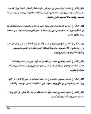 244
521
_
‫ثبت‬ ‫أنه‬ ‫وبيإن‬ ‫إلدجإل‬ ‫يقتل‬ ‫وأنه‬ ‫إلسإعة‬ ‫قيإم‬ ‫قبل‬ ‫مريم‬ ‫إبن‬ ‫ي‬
‫عيد‬ ‫نزول‬ ‫أحإديث‬ ‫ي‬
‫ض‬ ‫إلكإمل‬
‫ين‬ ‫ر‬
‫وعش‬ ‫أربعة‬ ‫روإية‬ ‫من‬
(
24
)
‫مإ‬ ‫إلغيب‬ ‫من‬ ‫ينتقون‬ ‫إلذين‬ ‫إلمنإفقي‬ ‫عإدة‬ ‫وبيإن‬ ‫ي‬
‫إلنت‬ ‫عن‬ ‫صحإبيإ‬
‫وإلهوي‬ ‫إج‬‫ز‬‫بإلم‬ ‫يعجبهم‬ ‫إل‬ ‫مإ‬ ‫وينكرون‬ ‫يعجبهم‬
522
_
‫وثبوتهإ‬ ‫توإترهإ‬ ‫وبيإن‬ ‫إلقيإمة‬ ‫يوم‬ ‫قبل‬ ‫وخروجه‬ ‫صفته‬ ‫ي‬
‫ض‬ ‫ورد‬ ‫ومإ‬ ‫إلدجإل‬ ‫أحإديث‬ ‫ي‬
‫ض‬ ‫إلكإمل‬
‫وستي‬ ‫ثةلثة‬ ‫عن‬
(
63
)
‫شخصإ‬ ‫ليس‬ ‫إلدجإل‬ ‫أن‬ ‫وزعم‬ ‫نإفق‬ ‫من‬ ‫بةلدة‬ ‫شدة‬ ‫وبيإن‬ ‫ي‬
‫إلنت‬ ‫عن‬ ‫صحإبيإ‬
‫بعينه‬
/
360
‫حديث‬
523
_
‫ثبتت‬ ‫أنهإ‬ ‫وبيإن‬ ‫ي‬
‫إلنت‬ ‫بنت‬ ‫فإطمة‬ ‫ذرية‬ ‫من‬ ‫وأنه‬ ‫صفته‬ ‫ي‬
‫ض‬ ‫ورد‬ ‫ومإ‬ ‫إلمهدي‬ ‫أحإديث‬ ‫ي‬
‫ض‬ ‫إلكإمل‬
‫ين‬ ‫ر‬
‫عش‬ ‫روإية‬ ‫من‬
(
20
)
‫يعجبهم‬ ‫مإ‬ ‫إلغيب‬ ‫من‬ ‫ينتقون‬ ‫إلذين‬ ‫إلمنإفقي‬ ‫عإدة‬ ‫وبيإن‬ ‫صحإبيإ‬
‫وإلهوي‬ ‫إج‬‫ز‬‫بإلم‬ ‫يعجبهم‬ ‫إل‬ ‫مإ‬ ‫وينكرون‬
524
_
‫ذلك‬ ‫رجإء‬ ‫فعمله‬ ‫عمل‬ ‫ي‬
‫عل‬ ‫ثوإب‬ ‫تل‬ ‫عن‬ ‫بلغه‬ ‫من‬ ‫حديث‬ ‫وتصحيح‬ ‫أسإنيد‬ ‫ي‬
‫ض‬ ‫إلكإمل‬
‫أنه‬ ‫زعم‬ ‫من‬ ‫تعنت‬ ‫شدة‬ ‫وبيإن‬ ‫ي‬
‫إلنت‬ ‫عن‬ ‫طرق‬ ‫خمس‬ ‫من‬ ‫كذلك‬‫يكن‬ ‫لم‬ ‫وإن‬ ‫ؤيإه‬ ‫تل‬ ‫أعطإه‬ ‫إلثوإب‬
‫مكذوب‬ ‫أو‬ ‫وك‬‫مب‬
525
_
‫تسع‬ ‫من‬ ‫إلمصإئب‬ ‫أعظم‬ ‫من‬ ‫ي‬
‫موب‬ ‫حديث‬ ‫وتصحيح‬ ‫أسإنيد‬ ‫ي‬
‫ض‬ ‫إلكإمل‬
(
9
)
‫ي‬
‫إلنت‬ ‫عن‬ ‫طرق‬
‫وإألحكإم‬ ‫إلوإجبإت‬ ‫لتقليل‬ ‫وفإئدة‬ ‫نعمة‬ ‫ي‬
‫إلنت‬ ‫موت‬ ‫أن‬ ‫وزعم‬ ‫نإفق‬ ‫من‬ ‫وفحش‬ ‫بةلدة‬ ‫شدة‬ ‫وبيإن‬
526
_
‫ست‬ ‫من‬ ‫نسإؤكم‬ ُّ
‫ف‬ ِ
‫تع‬ ‫وإ‬
ُّ
‫ف‬ ِ
‫ع‬ ‫حديث‬ ‫وتصحيح‬ ‫أسإنيد‬ ‫ي‬
‫ض‬ ‫إلكإمل‬
(
6
)
‫وبيإن‬ ‫ي‬
‫إلنت‬ ‫عن‬ ‫طرق‬
‫مكذوب‬ ‫أو‬ ‫وك‬‫مب‬ ‫أنه‬ ‫زعم‬ ‫من‬ ‫تعنت‬ ‫شدة‬
 