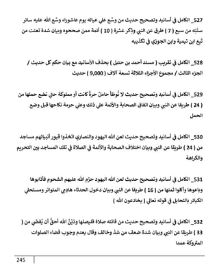 245
527
_
‫سإئر‬ ‫عليه‬ ‫تل‬ ‫ع‬ َّ
‫وس‬ ‫إء‬‫ر‬‫عإشو‬ ‫يوم‬ ‫عيإله‬ ‫ي‬
‫عل‬ ‫ع‬ َّ
‫وس‬ ‫من‬ ‫حديث‬ ‫وتصحيح‬ ‫أسإنيد‬ ‫ي‬
‫ض‬ ‫إلكإمل‬
‫سبع‬ ‫من‬ ‫ه‬ِ‫ت‬
َ
‫سن‬
(
7
)
‫ة‬ ‫ر‬
‫عش‬‫كر‬ِ
‫وذ‬ ‫ي‬
‫إلنت‬ ‫عن‬ ‫طرق‬
(
10
)
‫من‬ ‫تعنت‬ ‫شدة‬ ‫وبيإن‬ ‫صححوه‬ ‫ممن‬ ‫أئمة‬
‫تكذيبه‬ ‫ي‬
‫ض‬ ‫إلجوزي‬ ‫وإبن‬ ‫تيمية‬ ‫إبن‬ ‫ع‬ِ‫ب‬
َ
‫ت‬
528
_
‫تقريب‬ ‫ي‬
‫ض‬ ‫إلكإمل‬
(
‫حنبل‬ ‫بن‬ ‫أحمد‬ ‫مسند‬
)
‫حديث‬ ‫كل‬‫حكم‬ ‫بيإن‬ ‫مع‬ ‫إألسإنيد‬ ‫بحذف‬
/
‫إلثإلث‬ ‫إلجزء‬
/
‫آإلف‬ ‫تسعة‬ ‫إلثةلثة‬ ‫إء‬‫ز‬‫إألج‬ ‫مجموع‬
(
9,000
)
‫حديث‬
529
_
‫من‬ ‫حملهإ‬ ‫تضع‬ ‫ي‬
‫حت‬ ‫مملوكة‬ ‫أو‬ ‫كإنت‬
ً
‫حرة‬ ٌ‫حإمل‬ ‫أ‬
َ
‫وط‬
ُ
‫ت‬ ‫إل‬ ‫حديث‬ ‫وتصحيح‬ ‫أسإنيد‬ ‫ي‬
‫ض‬ ‫إلكإمل‬
(
24
)
‫وضع‬ ‫قبل‬ ‫نكإحهإ‬ ‫حرمة‬ ‫ي‬
‫وعل‬ ‫ذلك‬ ‫ي‬
‫عل‬ ‫وإألئمة‬ ‫إلصحإبة‬ ‫إتفإق‬ ‫وبيإن‬ ‫ي‬
‫إلنت‬ ‫عن‬ ‫طريقإ‬
‫إلحمل‬
530
_
‫مسإجد‬ ‫أنبيإئهم‬ ‫قبور‬ ‫إتخذوإ‬ ‫وإلنصإري‬ ‫إليهود‬ ‫تل‬ ‫لعن‬ ‫حديث‬ ‫وتصحيح‬ ‫أسإنيد‬ ‫ي‬
‫ض‬ ‫إلكإمل‬
‫من‬
(
24
)
‫إلتحريم‬ ‫بي‬ ‫إلمسإجد‬ ‫تلك‬ ‫ي‬
‫ض‬ ‫إلصةلة‬ ‫ي‬
‫ض‬ ‫وإألئمة‬ ‫إلصحإبة‬ ‫إختةلف‬ ‫وبيإن‬ ‫ي‬
‫إلنت‬ ‫عن‬ ‫طريقإ‬
‫إهة‬‫ر‬‫وإلك‬
531
_
‫فأذإبوهإ‬ ‫إلشحوم‬ ‫عليهم‬ ‫تل‬ ‫م‬ َّ
‫حر‬ ‫إليهود‬ ‫تل‬ ‫لعن‬ ‫حديث‬ ‫وتصحيح‬ ‫أسإنيد‬ ‫ي‬
‫ض‬ ‫إلكإمل‬
‫من‬ ‫ثمنهإ‬ ‫وأكلوإ‬ ‫وبإعوهإ‬
(
16
)
‫ي‬
‫ومستحل‬‫إلمتوإتر‬ ‫ي‬ ِ
‫م‬ ِ
‫هإد‬ ‫إلحدثإء‬ ‫دخول‬ ‫وبيإن‬ ‫ي‬
‫إلنت‬ ‫عن‬ ‫طريقإ‬
‫ي‬
‫تعإل‬ ‫قوله‬ ‫ي‬
‫ض‬ ‫بإلتحإيل‬ ‫إلكبإئر‬
(
‫تل‬ ‫يخإدعون‬
)
532
_
‫من‬ ‫ي‬
َ
‫قر‬
ُ
‫ي‬ ‫أن‬
ُّ
‫أحق‬ ‫تل‬
ُ
‫ن‬
ْ
‫ي‬
َ
‫ود‬ ‫فليصلهإ‬ ‫صةلة‬ ‫فإتته‬ ‫من‬ ‫حديث‬ ‫وتصحيح‬ ‫أسإنيد‬ ‫ي‬
‫ض‬ ‫إلكإمل‬
(
33
)
‫إلصلوإت‬ ‫قضإء‬ ‫وجوب‬ ‫بعدم‬ ‫وقإل‬ ‫وخإلف‬ ‫شذ‬ ‫من‬ ‫ضعف‬ ‫شدة‬ ‫وبيإن‬ ‫ي‬
‫إلنت‬ ‫عن‬ ‫طريقإ‬
‫عمدإ‬ ‫وكة‬‫إلمب‬
 