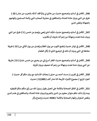 248
546
_
‫ر‬
‫عش‬ ‫من‬ ‫بإلحرب‬ ‫ه‬
ُ
‫آذنت‬ ‫فقد‬
ً
‫إ‬ّ‫ولي‬ ‫ي‬
‫ل‬ ‫ي‬
َ
‫عإد‬ ‫من‬ ‫حديث‬ ‫وتصحيح‬ ‫أسإنيد‬ ‫ي‬
‫ض‬ ‫إلكإمل‬
(
10
)
‫وإتهإمهم‬ ‫إلمسلمي‬ ‫وأئمة‬ ‫ي‬
‫إلنت‬ ‫أصحإب‬ ‫محإربة‬ ‫ي‬
‫ض‬ ‫وإلمنإفقي‬ ‫إلحدثإء‬ ‫عإدة‬ ‫وبيإن‬ ‫ي‬
‫إلنت‬ ‫عن‬ ‫طرق‬
‫إلدين‬ ‫ونقض‬ ‫بإلجهإلة‬
547
_
‫خمس‬ ‫من‬ ّ
‫م‬ ِ
‫ص‬
ُ
‫وي‬ ‫ي‬ ِ
‫عم‬
ُ
‫ي‬ ‫ئ‬ ‫ر‬
‫إلد‬ ‫ك‬ُّ‫ب‬
ُ
‫ح‬ ‫حديث‬ ‫وتصحيح‬ ‫أسإنيد‬ ‫ي‬
‫ض‬ ‫إلكإمل‬
(
5
)
‫ي‬
‫إلنت‬ ‫عن‬ ‫طرق‬
‫مكذوب‬ ‫أو‬ ‫وك‬‫مب‬ ‫أنه‬ ‫زعم‬ ‫من‬ ‫وجهإلة‬ ‫تعنت‬ ‫شدة‬ ‫وبيإن‬
548
_
‫من‬ ‫ي‬
ُ
‫إألنت‬ ‫بول‬ ‫من‬ ‫ل‬ َ
‫غس‬
ُ
‫وي‬ ‫إلغةلم‬ ‫بول‬ ‫من‬ ‫إلثوب‬ ‫ح‬
َ
‫نض‬
ُ
‫ي‬ ‫حديث‬ ‫توإتر‬ ‫ي‬
‫ض‬ ‫إلكإمل‬
(
13
)
‫طريقإ‬
‫إلطعإم‬ ‫يأكل‬ ‫إل‬ ‫إلذي‬ ‫إلرضيع‬ ‫ي‬
‫ض‬ ‫ذلك‬ ‫أن‬ ‫وبيإن‬ ‫ي‬
‫إلنت‬ ‫ي‬
‫ؤل‬ ‫مختلفإ‬
549
_
‫ة‬ ‫ر‬
‫عش‬ ‫خمس‬ ‫من‬ ‫ي‬
‫يحبت‬ ‫من‬ ‫ي‬
‫ؤل‬ ‫أشع‬ ‫إلفقر‬ ‫حديث‬ ‫وتصحيح‬ ‫أسإنيد‬ ‫ي‬
‫ض‬ ‫إلكإمل‬
(
15
)
‫طريقإ‬
‫تأويله‬ ‫وبيإن‬ ‫ضعيف‬ ‫أنه‬ ‫زعم‬ ‫من‬ ‫وجهإلة‬ ‫تعنت‬ ‫شدة‬ ‫وبيإن‬ ‫ي‬
‫إلنت‬ ‫عن‬
550
_
‫تقريب‬ ‫ي‬
‫ض‬ ‫إلكإمل‬
(
‫حنبل‬ ‫بن‬ ‫أحمد‬ ‫مسند‬
)
‫حديث‬ ‫كل‬‫حكم‬ ‫بيإن‬ ‫مع‬ ‫إألسإنيد‬ ‫بحذف‬
/
‫إبع‬‫ر‬‫إل‬ ‫إلجزء‬
/
‫ألف‬ ‫ر‬
‫عش‬ ‫إثنإ‬ ‫إألربعة‬ ‫إء‬‫ز‬‫إألج‬ ‫مجموع‬
(
12,000
)
‫حديث‬
551
_
‫ه‬ ّ
‫فليغب‬ ‫إ‬‫ر‬‫منك‬ ‫منكم‬ ‫أي‬‫ر‬ ‫من‬ ‫تل‬ ‫رسول‬ ‫بقول‬ ‫إلعمل‬ ‫ي‬
‫عل‬ ‫وإألئمة‬ ‫إلصحإبة‬ ‫إتفإق‬ ‫ي‬
‫ض‬ ‫إلكإمل‬
‫إلدين‬ ‫هدم‬ ‫ي‬
‫ض‬ ‫وإلمنإفقي‬ ‫إلحدثإء‬ ‫عإدة‬ ‫وبيإن‬ ‫ورة‬‫بإلض‬ ‫إلدين‬ ‫من‬ ‫معلوم‬ ‫متوإتر‬ ‫حكم‬ ‫ذلك‬ ‫وأن‬ ‫بيده‬
‫وإألئمة‬ ‫إلصحإبة‬ ‫وإتهإم‬‫إلمتوإتر‬ ‫ونقض‬
/
4500
‫وأثر‬ ‫وإجمإع‬ ‫حديث‬
 
