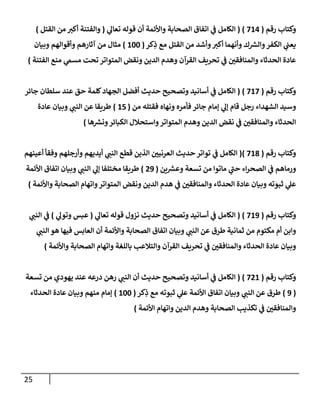 25
‫رقم‬ ‫وكتإب‬
(
714
)
(
‫ي‬
‫تعإل‬ ‫قوله‬ ‫أن‬ ‫وإألئمة‬ ‫إلصحإبة‬ ‫إتفإق‬ ‫ي‬
‫ض‬ ‫إلكإمل‬
(
‫إلقتل‬ ‫من‬ ‫أكب‬ ‫وإلفتنة‬
)
‫كر‬ِ
‫ذ‬ ‫مع‬ ‫إلقتل‬ ‫من‬ ‫وأشد‬‫أكب‬ ‫وأنهمإ‬ ‫ك‬ ‫ر‬
‫وإلش‬‫إلكفر‬ ‫ي‬
‫يعت‬
(
100
)
‫وبيإن‬ ‫وأقوإلهم‬ ‫آثإرهم‬ ‫من‬ ‫مثإل‬
‫إلفتنة‬ ‫منع‬ ‫ي‬
‫مسم‬ ‫تحت‬ ‫إلمتوإتر‬ ‫ونقض‬ ‫إلدين‬ ‫وهدم‬ ‫إلقرآن‬ ‫تحريف‬ ‫ي‬
‫ض‬ ‫وإلمنإفقي‬ ‫إلحدثإء‬ ‫عإدة‬
)
‫رقم‬ ‫وكتإب‬
(
717
)
(
‫جإئر‬ ‫سلطإن‬ ‫عند‬ ‫حق‬ ‫كلمة‬‫إلجهإد‬ ‫أفضل‬ ‫حديث‬ ‫وتصحيح‬ ‫أسإنيد‬ ‫ي‬
‫ض‬ ‫إلكإمل‬
‫من‬ ‫فقتله‬ ‫ونهإه‬ ‫فأمره‬ ‫جإئر‬ ‫ؤمإم‬ ‫ي‬
‫ؤل‬ ‫قإم‬ ‫رجل‬ ‫إلشهدإء‬ ‫وسيد‬
(
15
)
‫عإدة‬ ‫وبيإن‬ ‫ي‬
‫إلنت‬ ‫عن‬ ‫طريقإ‬
‫هإ‬ ‫ر‬
‫ونش‬‫إلكبإئر‬ ‫وإستحةلل‬‫إلمتوإتر‬ ‫وهدم‬ ‫إلدين‬ ‫نقض‬ ‫ي‬
‫ض‬ ‫وإلمنإفقي‬ ‫إلحدثإء‬
)
‫رقم‬ ‫وكتإب‬
(
718
)
(
‫أعينهم‬ ‫وفقأ‬ ‫وأرجلهم‬ ‫أيديهم‬ ‫ي‬
‫إلنت‬ ‫قطع‬ ‫إلذين‬ ‫إلعرنيي‬ ‫حديث‬ ‫توإتر‬ ‫ي‬
‫ض‬ ‫إلكإمل‬
‫ين‬ ‫ر‬
‫وعش‬ ‫تسعة‬ ‫من‬ ‫مإتوإ‬ ‫ي‬
‫حت‬ ‫إء‬‫ر‬‫إلصح‬ ‫ي‬
‫ض‬ ‫ورمإهم‬
(
29
)
‫إألئمة‬ ‫إتفإق‬ ‫وبيإن‬ ‫ي‬
‫إلنت‬ ‫ي‬
‫ؤل‬ ‫مختلفإ‬ ‫طريقإ‬
‫وإألئمة‬ ‫إلصحإبة‬ ‫وإتهإم‬‫إلمتوإتر‬ ‫ونقض‬ ‫إلدين‬ ‫هدم‬ ‫ي‬
‫ض‬ ‫وإلمنإفقي‬ ‫إلحدثإء‬ ‫عإدة‬ ‫وبيإن‬ ‫ثبوته‬ ‫ي‬
‫عل‬
)
‫رقم‬ ‫وكتإب‬
(
719
)
(
‫ي‬
‫تعإل‬ ‫قوله‬ ‫نزول‬ ‫حديث‬ ‫وتصحيح‬ ‫أسإنيد‬ ‫ي‬
‫ض‬ ‫إلكإمل‬
(
‫ي‬
‫وتول‬ ‫عبس‬
)
‫ي‬
‫إلنت‬ ‫ي‬
‫ض‬
‫ي‬
‫إلنت‬ ‫هو‬ ‫فيهإ‬ ‫إلعإبس‬ ‫أن‬ ‫وإألئمة‬ ‫إلصحإبة‬ ‫إتفإق‬ ‫وبيإن‬ ‫ي‬
‫إلنت‬ ‫عن‬ ‫طرق‬ ‫ثمإنية‬ ‫من‬ ‫مكتوم‬ ‫أم‬ ‫وإبن‬
‫وإألئمة‬ ‫إلصحإبة‬ ‫وإتهإم‬ ‫بإللغة‬ ‫وإلتةلعب‬ ‫إلقرآن‬ ‫تحريف‬ ‫ي‬
‫ض‬ ‫وإلمنإفقي‬ ‫إلحدثإء‬ ‫عإدة‬ ‫وبيإن‬
)
‫رقم‬ ‫وكتإب‬
(
721
)
(
‫تسعة‬ ‫من‬ ‫يهودي‬ ‫عند‬ ‫درعه‬ ‫رهن‬ ‫ي‬
‫إلنت‬ ‫أن‬ ‫حديث‬ ‫وتصحيح‬ ‫أسإنيد‬ ‫ي‬
‫ض‬ ‫إلكإمل‬
(
9
)
‫كر‬ِ
‫ذ‬ ‫مع‬ ‫ثبوته‬ ‫ي‬
‫عل‬ ‫إألئمة‬ ‫إتفإق‬ ‫وبيإن‬ ‫ي‬
‫إلنت‬ ‫عن‬ ‫طرق‬
(
100
)
‫إلحدثإء‬ ‫عإدة‬ ‫وبيإن‬ ‫منهم‬ ‫ؤمإم‬
‫إألئمة‬ ‫وإتهإم‬ ‫إلدين‬ ‫وهدم‬ ‫إلصحإبة‬ ‫تكذيب‬ ‫ي‬
‫ض‬ ‫وإلمنإفقي‬
)
 