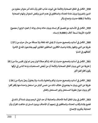 250
558
_
‫من‬ ‫معلوم‬ ‫متوإتر‬ ‫أمر‬ ‫ذلك‬ ‫وأن‬‫إلقب‬ ‫عذإب‬ ‫ثبوت‬ ‫ي‬
‫عل‬ ‫وإألئمة‬ ‫إلصحإبة‬ ‫إتفإق‬ ‫ي‬
‫ض‬ ‫إلكإمل‬
‫إلصحإبة‬ ‫وإتهإم‬‫إلمتوإتر‬ ‫ونقض‬ ‫إلدين‬ ‫هدم‬ ‫ي‬
‫ض‬ ‫وإلمنإفقي‬ ‫إلحدثإء‬ ‫عإدة‬ ‫وبيإن‬ ‫ورة‬‫بإلض‬ ‫إلدين‬
‫وإألئمة‬
/
600
‫وأثر‬ ‫وإجمإع‬ ‫حديث‬
559
_
‫روإته‬ ‫وحإل‬ ‫حإله‬ ‫وبيإن‬ ‫ؤسنإد‬ ‫كل‬‫تفصيل‬ ‫مع‬ ‫إألسإنيد‬ ‫ي‬
‫ض‬ ‫إلكإمل‬
/
‫إبع‬‫ر‬‫إل‬ ‫إلجزء‬
/
‫مجموع‬
‫آإلف‬ ‫تسعة‬ ‫إألربعة‬ ‫إء‬‫ز‬‫إألج‬
(
9,000
)
‫ؤسنإد‬
560
_
‫من‬ ‫إم‬‫ر‬‫ح‬ ‫مإل‬ ‫من‬ ‫صدقة‬ ‫وإل‬ ‫نفقة‬ ‫تل‬ ‫يقبل‬ ‫إل‬ ‫حديث‬ ‫وتصحيح‬ ‫أسإنيد‬ ‫ي‬
‫ض‬ ‫إلكإمل‬
(
37
)
‫إآلخرة‬ ‫ي‬
‫ض‬ ‫تل‬ ‫يخإدعون‬ ‫أنهم‬ ‫إلظإني‬ ‫إلمنإفقي‬ ‫إلكإفرين‬ ‫وخبث‬ ‫بةلدة‬ ‫وإظهإر‬ ‫ي‬
‫إلنت‬ ‫عن‬ ‫طريقإ‬
‫إلدنيإ‬ ‫ي‬
‫ض‬ ‫كنفإقهم‬
561
_
‫من‬ ‫إ‬
ّ
‫ن‬ ِ
‫م‬ ‫فليس‬ ‫ر‬ِ‫وت‬
ُ
‫ي‬ ‫لم‬ ‫ومن‬‫إلوتر‬ ‫صةلة‬ ‫إدكم‬‫ز‬ ‫تل‬ ‫ؤن‬ ‫حديث‬ ‫وتصحيح‬ ‫أسإنيد‬ ‫ي‬
‫ض‬ ‫إلكإمل‬
(
19
)
‫كهإ‬
‫تر‬ ‫ي‬
‫ؤل‬ ‫إلنإس‬ ‫ودعإ‬ ‫إلمستحبإت‬ ‫أبغض‬ ‫من‬ ‫أن‬ ‫وإألئمة‬ ‫إلصحإبة‬ ‫إتفإق‬ ‫وبيإن‬ ‫ي‬
‫إلنت‬ ‫عن‬ ‫طريقإ‬
‫أكب‬ ‫إ‬‫ر‬‫كف‬‫إ‬‫ر‬‫كإف‬‫يكون‬
562
_
‫من‬ ‫أة‬‫ر‬‫بإم‬ ٌ‫رجل‬
َّ
‫ن‬ َ
‫يخلو‬ ‫وإل‬ ‫بإلنسإء‬ ‫وإلخلوة‬ ‫ؤيإكم‬ ‫حديث‬ ‫وتصحيح‬ ‫أسإنيد‬ ‫ي‬
‫ض‬ ‫إلكإمل‬
(
24
)
‫إ‬‫ر‬‫كف‬‫يكفر‬ ‫منهإ‬ ‫وإحدة‬ ‫إستحل‬ ‫من‬ ‫كبإئر‬‫خمس‬ ‫من‬ ‫ذلك‬ ‫خةلف‬ ‫ي‬
‫ض‬ ‫يجتمع‬ ‫مإ‬ ‫وبيإن‬ ‫ي‬
‫إلنت‬ ‫عن‬ ‫طريقإ‬
‫بإلقتل‬ ‫إلمستحل‬ ‫وغب‬ ‫إلمستحل‬ ‫عقوبة‬‫جوإز‬ ‫وبيإن‬‫أكب‬
563
_
‫ي‬
‫ض‬ ‫ذلك‬ ‫أثر‬ ‫شدة‬ ‫وبيإن‬ ‫إلرجم‬ ‫ي‬
‫إب‬‫ز‬‫إل‬ ‫حد‬ ‫أن‬ ‫وإلحنإبلة‬ ‫إألحنإف‬ ‫أئمة‬ ‫إتفإق‬ ‫بيإن‬ ‫ي‬
‫ض‬ ‫إلكإمل‬
‫وأن‬ ‫إلقرآن‬ ‫خإلفت‬ ‫ؤن‬ ‫إلسي‬ ‫يردون‬ ‫إألحنإف‬ ‫أن‬ ‫زعمهم‬ ‫ي‬
‫ض‬ ‫وإلمنإفقي‬ ‫إلحدثإء‬ ‫وكذب‬ ‫بةلدة‬ ‫فضح‬
‫إؤلجمإع‬ ‫ينكرون‬ ‫إلحنإبلة‬
 