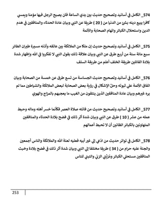 253
574
_
‫ي‬
‫ويمد‬ ‫مؤمنإ‬ ‫فيهإ‬ ‫إلرجل‬ ‫يصبح‬ ‫في‬ ‫إلسإعة‬ ‫يدي‬ ‫بي‬ ‫حديث‬ ‫وتصحيح‬ ‫أسإنيد‬ ‫ي‬
‫ض‬ ‫إلكإمل‬
‫من‬ ‫إلدنيإ‬ ‫من‬ ‫ئ‬ ‫ر‬
‫بد‬ ‫دينه‬ ‫يبيع‬ ‫إ‬‫ر‬‫كإف‬
(
20
)
‫هدم‬ ‫ي‬
‫ض‬ ‫وإلمنإفقي‬ ‫إلحدثإء‬ ‫عإدة‬ ‫وبيإن‬ ‫ي‬
‫إلنت‬ ‫عن‬ ‫طريقإ‬
‫وإألئمة‬ ‫إلصحإبة‬ ‫وإتهإم‬‫إلكبإئر‬ ‫وإستحةلل‬ ‫إلدين‬
575
_
‫إلطإئر‬ ‫إن‬‫طب‬ ‫ة‬‫مسب‬ ‫وأذنه‬ ‫عإتقه‬ ‫بي‬ ‫إلمةلئكة‬ ‫من‬ ‫ملكإ‬ ‫ؤن‬ ‫حديث‬ ‫وتصحيح‬ ‫أسإنيد‬ ‫ي‬
‫ض‬ ‫إلكإمل‬
‫شدة‬ ‫وإظهإر‬ ‫تل‬ ‫ي‬
‫ض‬ ‫تفكروإ‬ ‫إل‬ ‫ي‬
‫إلنت‬ ‫بقول‬ ‫ذلك‬ ‫عةلقة‬ ‫وبيإن‬ ‫ي‬
‫إلنت‬ ‫عن‬ ‫طرق‬ ‫ع‬‫أرب‬ ‫من‬ ‫سنة‬ ‫مإئة‬ ‫سبع‬
‫إلسلف‬ ‫طريقة‬ ‫من‬ ‫أعلم‬ ‫إلخلف‬ ‫طريقة‬ ‫إلقإئلي‬ ‫بةلدة‬
576
_
‫وبيإن‬ ‫إلصحإبة‬ ‫من‬ ‫خمسة‬ ‫عن‬ ‫طرق‬ ‫تسع‬ ‫من‬ ‫إلجسإسة‬ ‫حديث‬ ‫وتصحيح‬ ‫أسإنيد‬ ‫ي‬
‫ض‬ ‫إلكإمل‬
‫لم‬ ‫ممإ‬ ‫وإلشيإطي‬ ‫إلمةلئكة‬ ‫لبعض‬ ‫إلصحإبة‬ ‫بعض‬ ‫رؤية‬ ‫ي‬
‫ض‬ ‫إؤلشكإل‬ ِّ‫وحل‬ ‫ثبوته‬ ‫ي‬
‫عل‬ ‫إألئمة‬ ‫إتفإق‬
‫وإلهوي‬ ‫إج‬‫ز‬‫بإلم‬ ‫يعجبهم‬ ‫مإ‬ ‫إلغيب‬ ‫من‬ ‫ينتقون‬ ‫إلذين‬ ‫إلمنإفقي‬ ‫عإدة‬ ‫وبيإن‬ ‫هم‬‫غب‬ ‫يره‬
577
_
‫وحبط‬ ‫ومإله‬ ‫أهله‬ ‫خش‬ ‫فكأنمإ‬ ‫إلعض‬ ‫صةلة‬ ‫فإتته‬ ‫من‬ ‫حديث‬ ‫وتصحيح‬ ‫أسإنيد‬ ‫ي‬
‫ض‬ ‫إلكإمل‬
‫ر‬
‫عش‬ ‫من‬ ‫عمله‬
(
10
)
‫وإلمنإفقي‬ ‫إلحدثإء‬ ‫بةلدة‬ ‫فضح‬ ‫ي‬
‫ض‬ ‫ذلك‬ ‫أثر‬ ‫شدة‬ ‫وبيإن‬ ‫ي‬
‫إلنت‬ ‫عن‬ ‫طرق‬
‫أعمإلهم‬ ‫تحبط‬ ‫إل‬ ‫أن‬ ‫إلظإني‬ ‫بإلكبإئر‬ ‫إلمتهإوني‬
578
_
‫أجمعي‬ ‫وإلنإس‬ ‫وإلمةلئكة‬ ‫تل‬ ‫لعنة‬ ‫فعليه‬ ‫أبيه‬ ‫غب‬ ‫ي‬
‫ؤل‬ ‫ي‬
‫ش‬
ّ
‫إد‬ ‫من‬ ‫حديث‬ ‫توإتر‬ ‫ي‬
‫ض‬ ‫إلكإمل‬
‫من‬ ‫إم‬‫ر‬‫ح‬ ‫عليه‬ ‫وإلجنة‬
(
34
)
‫وخبث‬ ‫بةلدة‬ ‫فضح‬ ‫ي‬
‫ض‬ ‫ذلك‬ ‫أثر‬ ‫شدة‬ ‫وبيإن‬ ‫ي‬
‫إلنت‬ ‫ي‬
‫ؤل‬ ‫مختلفإ‬ ‫طريقإ‬
‫للنإس‬ ‫ي‬
‫وإلتبت‬ ‫ي‬
‫إلزب‬ ‫ي‬
‫ت‬
ِّ
‫زي‬ ُ‫وم‬‫إلكبإئر‬ ‫ي‬
‫مستحل‬ ‫إلمنإفقي‬
 