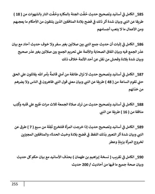 255
585
_
‫من‬ ‫بإلشهوإت‬ ‫إلنإر‬ ‫ت‬
َّ
‫ف‬
ُ
‫وح‬ ‫بإلمكإره‬ ‫إلجنة‬ ‫ت‬
َّ
‫ف‬
ُ
‫ح‬ ‫حديث‬ ‫وتصحيح‬ ‫أسإنيد‬ ‫ي‬
‫ض‬ ‫إلكإمل‬
(
18
)
‫يعجبهم‬ ‫مإ‬ ‫إألحكإم‬ ‫من‬ ‫ينتقون‬ ‫إلذين‬ ‫إلمنإفقي‬ ‫بةلدة‬ ‫فضح‬ ‫ي‬
‫ض‬ ‫ذلك‬ ‫أثر‬ ‫شدة‬ ‫وبيإن‬ ‫ي‬
‫إلنت‬ ‫عن‬ ‫طريقإ‬
‫أجسإمهم‬ ‫يتعب‬ ‫إل‬ ‫مإ‬ ‫إألعمإل‬ ‫ومن‬
586
_
‫بيإن‬ ‫مع‬ ‫آحإد‬ ‫حديث‬ ‫خوف‬ ‫وإل‬‫سفر‬ ‫بغب‬ ‫صةلتي‬ ‫بي‬ ‫ي‬
‫إلنت‬ ‫جمع‬ ‫حديث‬ ‫أن‬ ‫ؤثبإت‬ ‫ي‬
‫ض‬ ‫إلكإمل‬
‫صحيح‬ ‫عذر‬‫بغب‬ ‫صةلتي‬ ‫بي‬ ‫إلجمع‬ ‫تحريم‬ ‫ي‬
‫عل‬ ‫وإألئمة‬ ‫إلصحإبة‬ ‫إتفإق‬ ‫وبيإن‬ ‫فيه‬ ‫إلجمع‬ ‫عذر‬
‫ذلك‬ ‫خةلف‬ ‫إألئمة‬ ‫أحد‬ ‫عن‬ ‫نقل‬ ‫من‬ ‫وفحش‬ ‫بةلدة‬ ‫شدة‬ ‫وبيإن‬
587
_
‫إلحق‬ ‫ي‬
‫عل‬ ‫يقإتلون‬ ‫تل‬‫بأمر‬
ٌ
‫قإئمة‬ ‫ي‬
‫أمت‬ ‫من‬ ‫طإئفة‬ ‫إل‬‫ز‬‫ت‬ ‫إل‬ ‫حديث‬ ‫وتصحيح‬ ‫أسإنيد‬ ‫ي‬
‫ض‬ ‫إلكإمل‬
‫من‬ ‫إلسإعة‬ ‫تقوم‬ ‫ي‬
‫حت‬
(
48
)
‫هم‬‫يض‬ ‫وإل‬ ‫إلنإس‬ ‫ي‬
‫ض‬ ‫ظإهرون‬ ‫ي‬
‫إلنت‬ ‫قول‬ ‫ي‬
‫معت‬ ‫وبيإن‬ ‫ي‬
‫إلنت‬ ‫عن‬ ‫طريقإ‬
‫خذلهم‬ ‫من‬
588
_
‫ب‬ِ‫ت‬
ُ
‫وك‬ ‫قلبه‬ ‫ي‬
‫عل‬ ‫ع‬ِ‫ب‬
ُ
‫ط‬ ‫إت‬‫ر‬‫م‬ ‫ثةلث‬ ‫إلجمعة‬ ‫صةلة‬ ‫ترك‬ ‫من‬ ‫حديث‬ ‫وتصحيح‬ ‫أسإنيد‬ ‫ي‬
‫ض‬ ‫إلكإمل‬
‫من‬ ‫منإفقإ‬
(
16
)
‫ي‬
‫إلنت‬ ‫عن‬ ‫طريقإ‬
589
_
‫سبع‬ ‫من‬ ‫ة‬
َ
‫ل‬ ِ
‫ف‬
َ
‫ت‬ ‫فلتخرج‬ ‫أة‬‫ر‬‫إلم‬ ‫خرجت‬ ‫ؤذإ‬ ‫حديث‬ ‫وتصحيح‬ ‫أسإنيد‬ ‫ي‬
‫ض‬ ‫إلكإمل‬
(
7
)
‫عن‬ ‫طرق‬
‫ين‬‫إلمجب‬ ‫وإلمنإفقي‬ ‫إلحدثإء‬ ‫وخبث‬ ‫بةلدة‬ ‫فضح‬ ‫ي‬
‫ض‬ ‫إللفظ‬ ‫بذلك‬ ‫إلتعبب‬ ‫أثر‬ ‫شدة‬ ‫وبيإن‬ ‫ي‬
‫إلنت‬
‫وعطر‬ ٍ
‫بزينة‬ ‫أة‬‫ر‬‫إلم‬ ‫لخروج‬
590
_
‫تقريب‬ ‫ي‬
‫ض‬ ‫إلكإمل‬
(
‫طهمإن‬ ‫بن‬ ‫إهيم‬‫ر‬‫ؤب‬ ‫نسخة‬
)
‫حديث‬ ‫كل‬‫حكم‬ ‫بيإن‬ ‫مع‬ ‫إألسإنيد‬ ‫بحذف‬
‫أحإديث‬ ‫من‬ ‫فيهإ‬ ‫مإ‬ ‫جميع‬ ‫صحة‬ ‫وبيإن‬
/
200
‫حديث‬
 