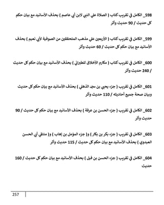 257
598
_
‫كتإب‬‫تقريب‬ ‫ي‬
‫ض‬ ‫إلكإمل‬
(
‫عإصم‬ ‫ي‬
‫أب‬ ‫إلبن‬ ‫ي‬
‫إلنت‬ ‫ي‬
‫عل‬ ‫إلصةلة‬
)
‫حكم‬ ‫بيإن‬ ‫مع‬ ‫إألسإنيد‬ ‫بحذف‬
‫حديث‬ ‫كل‬
/
90
‫وأثر‬ ‫حديث‬
599
_
‫كتإب‬‫تقريب‬ ‫ي‬
‫ض‬ ‫إلكإمل‬
(
‫نعيم‬ ‫ي‬
‫ألب‬ ‫إلصوفية‬ ‫من‬ ‫إلمتحققي‬ ‫مذهب‬ ‫ي‬
‫عل‬ ‫إألربعي‬
)
‫بحذف‬
‫حديث‬ ‫كل‬‫حكم‬ ‫بيإن‬ ‫مع‬ ‫إألسإنيد‬
/
60
‫وأثر‬ ‫حديث‬
600
_
‫كتإب‬‫تقريب‬ ‫ي‬
‫ض‬ ‫إلكإمل‬
(
‫ي‬
‫إب‬‫للطب‬ ‫إألخةلق‬ ‫مكإرم‬
)
‫حديث‬ ‫كل‬‫حكم‬ ‫بيإن‬ ‫مع‬ ‫إألسإنيد‬ ‫بحذف‬
/
240
‫وأثر‬ ‫حديث‬
601
_
‫تقريب‬ ‫ي‬
‫ض‬ ‫إلكإمل‬
(
‫ي‬
‫إلذهل‬ ‫دمحم‬ ‫بن‬ ‫ي‬
‫يحت‬ ‫جزء‬
)
‫حديث‬ ‫كل‬‫حكم‬ ‫بيإن‬ ‫مع‬ ‫إألسإنيد‬ ‫بحذف‬
‫أحإديثه‬ ‫جميع‬ ‫صحة‬ ‫وبيإن‬
/
110
‫وأثر‬ ‫حديث‬
602
_
‫تقريب‬ ‫ي‬
‫ض‬ ‫إلكإمل‬
(
‫عرفة‬ ‫بن‬ ‫إلحسن‬ ‫جزء‬
)
‫حديث‬ ‫كل‬‫حكم‬ ‫بيإن‬ ‫مع‬ ‫إألسإنيد‬ ‫بحذف‬
/
90
‫وأثر‬ ‫حديث‬
603
_
‫تقريب‬ ‫ي‬
‫ض‬ ‫إلكإمل‬
(
‫بكإر‬ ‫بن‬ ‫بكر‬ ‫جزء‬
)
‫و‬
(
‫ؤهإب‬ ‫بن‬ ‫إلمؤمل‬ ‫جزء‬
)
‫و‬
(
‫إلحسن‬ ‫ي‬
‫أب‬ ‫ي‬
‫منتط‬
‫إلعبدوي‬
)
‫حديث‬ ‫كل‬‫حكم‬ ‫بيإن‬ ‫مع‬ ‫إألسإنيد‬ ‫بحذف‬
/
115
‫وأثر‬ ‫حديث‬
604
_
‫تقريب‬ ‫ي‬
‫ض‬ ‫إلكإمل‬
(
‫فيل‬ ‫بن‬ ‫إلحسن‬ ‫جزء‬
)
‫حديث‬ ‫كل‬‫حكم‬ ‫بيإن‬ ‫مع‬ ‫إألسإنيد‬ ‫بحذف‬
/
160
‫حديث‬
 