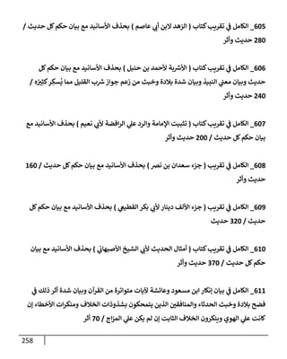 258
605
_
‫كتإب‬‫تقريب‬ ‫ي‬
‫ض‬ ‫إلكإمل‬
(
‫عإصم‬ ‫ي‬
‫أب‬ ‫إلبن‬ ‫إلزهد‬
)
‫حديث‬ ‫كل‬‫حكم‬ ‫بيإن‬ ‫مع‬ ‫إألسإنيد‬ ‫بحذف‬
/
280
‫وأثر‬ ‫حديث‬
606
_
‫كتإب‬‫تقريب‬ ‫ي‬
‫ض‬ ‫إلكإمل‬
(
‫حنبل‬ ‫بن‬ ‫ألحمد‬ ‫بة‬ ‫ر‬
‫إألش‬
)
‫كل‬‫حكم‬ ‫بيإن‬ ‫مع‬ ‫إألسإنيد‬ ‫بحذف‬
‫ه‬ ُ
‫ب‬ِ‫كث‬‫ر‬ ِ
‫سك‬
ُ
‫ي‬ ‫ممإ‬ ‫إلقليل‬ ‫ب‬ ‫ر‬
‫ش‬‫جوإز‬ ‫زعم‬ ‫من‬ ‫وخبث‬ ‫بةلدة‬ ‫شدة‬ ‫وبيإن‬ ‫إلنبيذ‬ ‫ي‬
‫معت‬ ‫وبيإن‬ ‫حديث‬
/
240
‫وأثر‬ ‫حديث‬
607
_
‫كتإب‬‫تقريب‬ ‫ي‬
‫ض‬ ‫إلكإمل‬
(
‫نعيم‬ ‫ي‬
‫ألب‬ ‫إفضة‬‫ر‬‫إل‬ ‫ي‬
‫عل‬ ‫وإلرد‬ ‫إؤلمإمة‬ ‫تثبيت‬
)
‫مع‬ ‫إألسإنيد‬ ‫بحذف‬
‫حديث‬ ‫كل‬‫حكم‬ ‫بيإن‬
/
200
‫وأثر‬ ‫حديث‬
608
_
‫تقريب‬ ‫ي‬
‫ض‬ ‫إلكإمل‬
(
‫نض‬ ‫بن‬ ‫سعدإن‬ ‫جزء‬
)
‫حديث‬ ‫كل‬‫حكم‬ ‫بيإن‬ ‫مع‬ ‫إألسإنيد‬ ‫بحذف‬
/
160
‫وأثر‬ ‫حديث‬
609
_
‫تقريب‬ ‫ي‬
‫ض‬ ‫إلكإمل‬
(
‫ي‬
‫إلقطيص‬ ‫بكر‬ ‫ي‬
‫ألب‬ ‫دينإر‬ ‫إأللف‬ ‫جزء‬
)
‫كل‬‫حكم‬ ‫بيإن‬ ‫مع‬ ‫إألسإنيد‬ ‫بحذف‬
‫حديث‬
/
320
‫حديث‬
610
_
‫كتإب‬‫تقريب‬ ‫ي‬
‫ض‬ ‫إلكإمل‬
(
‫ي‬
‫إألصبهإب‬ ‫إلشيخ‬ ‫ي‬
‫ألب‬ ‫إلحديث‬ ‫أمثإل‬
)
‫بيإن‬ ‫مع‬ ‫إألسإنيد‬ ‫بحذف‬
‫حديث‬ ‫كل‬‫حكم‬
/
370
‫وأثر‬ ‫حديث‬
611
_
‫ي‬
‫ض‬ ‫ذلك‬ ‫أثر‬ ‫شدة‬ ‫وبيإن‬ ‫إلقرآن‬ ‫من‬ ‫متوإترة‬ ‫آليإت‬ ‫وعإئشة‬ ‫مسعود‬ ‫إبن‬ ‫ؤنكإر‬ ‫بيإن‬ ‫ي‬
‫ض‬ ‫إلكإمل‬
‫ؤن‬ ‫إألخطإء‬ ‫إت‬‫ر‬‫ومنك‬ ‫إلخةلف‬ ‫بشذوذإت‬ ‫يتمحكون‬ ‫إلذين‬ ‫وإلمنإفقي‬ ‫إلحدثإء‬ ‫وخبث‬ ‫بةلدة‬ ‫فضح‬
‫إج‬‫ز‬‫إلم‬ ‫ي‬
‫عل‬ ‫يكن‬ ‫لم‬ ‫ؤن‬ ‫إلثإبت‬ ‫إلخةلف‬ ‫وينكرون‬ ‫إلهوي‬ ‫ي‬
‫عل‬ ‫كإنت‬
/
70
‫أثر‬
 