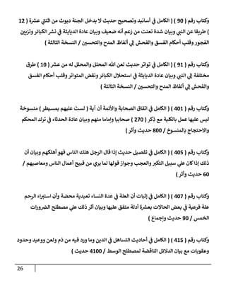 26
‫وكتإب‬
‫رقم‬
(
90
( )
‫ة‬ ‫ر‬
‫عش‬ ‫ي‬
‫إثنت‬ ‫من‬ ‫ديوث‬ ‫إلجنة‬ ‫يدخل‬ ‫إل‬ ‫حديث‬ ‫وتصحيح‬ ‫أسإنيد‬ ‫ي‬
‫ض‬ ‫إلكإمل‬
(
12
)
‫وتزيي‬‫إلكبإئر‬ ‫ر‬
‫نش‬ ‫ي‬
‫ض‬ ‫إلديإيثة‬ ‫عإدة‬ ‫وبيإن‬ ‫ضعيف‬ ‫أنه‬ ‫زعم‬ ‫من‬ ‫تعنت‬ ‫شدة‬ ‫وبيإن‬ ‫ي‬
‫إلنت‬ ‫عن‬ ‫طريقإ‬
‫وإلتحسي‬ ‫إلمدح‬ ‫ألفإظ‬ ‫ي‬
‫ؤل‬ ‫وإلفحش‬ ‫إلفسق‬ ‫أحكإم‬ ‫وقلب‬‫إلفجور‬
/
‫إلثإلثة‬ ‫إلنسخة‬
)
‫رقم‬ ‫وكتإب‬
(
91
( )
‫ر‬
‫عش‬ ‫من‬ ‫له‬ ‫وإلمحلل‬ ‫إلمحلل‬ ‫تل‬ ‫لعن‬ ‫حديث‬ ‫توإتر‬ ‫ي‬
‫ض‬ ‫إلكإمل‬
(
10
)
‫طرق‬
‫إلفسق‬ ‫أحكإم‬ ‫وقلب‬‫إلمتوإتر‬ ‫ونقض‬‫إلكبإئر‬ ‫إستحةلل‬ ‫ي‬
‫ض‬ ‫إلديإيثة‬ ‫عإدة‬ ‫وبيإن‬ ‫ي‬
‫إلنت‬ ‫ي‬
‫ؤل‬ ‫مختلفة‬
‫وإلتحسي‬ ‫إلمدح‬ ‫ألفإظ‬ ‫ي‬
‫ؤل‬ ‫وإلفحش‬
/
‫إلثإلثة‬ ‫إلنسخة‬
)
‫رقم‬ ‫وكتإب‬
(
401
( )
‫آية‬ ‫أن‬ ‫وإألئمة‬ ‫إلصحإبة‬ ‫إتفإق‬ ‫ي‬
‫ض‬ ‫إلكإمل‬
(
‫بمسيطر‬ ‫عليهم‬
َ
‫لست‬
)
‫منسوخة‬
‫كر‬ِ
‫ذ‬ ‫مع‬ ‫بإلكلية‬ ‫عمل‬ ‫عليهإ‬ ‫ليس‬
(
270
)
‫إلمحكم‬ ‫ترك‬ ‫ي‬
‫ض‬ ‫إلحدثإء‬ ‫عإدة‬ ‫وبيإن‬ ‫منهم‬ ‫وإمإمإ‬ ‫صحإبيإ‬
‫بإلمنسوخ‬ ‫وإإلحتجإج‬
/
800
‫وأثر‬ ‫حديث‬
)
‫رقم‬ ‫وكتإب‬
(
405
( )
‫أن‬ ‫وبيإن‬ ‫أهلكهم‬ ‫فهو‬ ‫إلنإس‬ ‫هلك‬ ‫إلرجل‬ ‫قإل‬ ‫ؤذإ‬ ‫حديث‬ ‫تفصيل‬ ‫ي‬
‫ض‬ ‫إلكإمل‬
‫ومعإصيهم‬ ‫إلنإس‬ ‫أعمإل‬ ‫قبيح‬ ‫من‬ ‫يري‬ ‫لمإ‬ ‫قولهإ‬ ‫وجوإز‬ ‫وإلعجب‬‫إلتكب‬ ‫سبيل‬ ‫ي‬
‫عل‬ ‫كإن‬‫ؤذإ‬ ‫ذلك‬
/
60
‫حديث‬
‫وأثر‬
)
‫رقم‬ ‫وكتإب‬
(
407
( )
‫إلرحم‬ ‫إء‬‫إستب‬ ‫وأن‬ ‫محضة‬ ‫تعبدية‬ ‫إلنسإء‬ ‫عدة‬ ‫ي‬
‫ض‬ ‫إلعلة‬ ‫أن‬ ‫ؤثبإت‬ ‫ي‬
‫ض‬ ‫إلكإمل‬
‫إت‬‫ر‬‫و‬‫إلض‬ ‫مصطلح‬ ‫ي‬
‫عل‬ ‫ذلك‬ ‫أثر‬ ‫وبيإن‬ ‫عليهإ‬ ‫متفق‬ ‫أدلة‬ ‫ة‬ ‫ر‬
‫بعش‬ ‫إلحإإلت‬ ‫بعض‬ ‫ي‬
‫ض‬ ‫فرعية‬ ‫علة‬
‫إلخمس‬
/
90
‫وإجمإع‬ ‫حديث‬
)
‫رقم‬ ‫وكتإب‬
(
415
( )
‫إلكإمل‬
‫ي‬
‫ض‬
‫وحدود‬ ‫ووعيد‬ ‫ولعن‬ ‫ذم‬ ‫من‬ ‫فيه‬ ‫ورد‬ ‫ومإ‬ ‫إلدين‬ ‫ي‬
‫ض‬ ‫إلتسإهل‬ ‫أحإديث‬
‫إلوسط‬ ‫لمصطلح‬ ‫إلنإقضة‬ ‫إلدإلئل‬ ‫بيإن‬ ‫مع‬ ‫وعقوبإت‬
/
4100
‫حديث‬
)
 