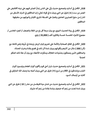 260
618
_
‫ي‬
‫عل‬ ‫كإلقإبض‬‫ينه‬ ِ
‫د‬ ‫ي‬
‫عل‬ ‫فيهم‬ ‫إلصإبر‬
ٌ
‫زمإن‬ ‫إلنإس‬ ‫ي‬
‫عل‬ ‫ي‬
‫يأب‬ ‫حديث‬ ‫وتصحيح‬ ‫أسإنيد‬ ‫ي‬
‫ض‬ ‫إلكإمل‬
‫ست‬ ‫من‬ ‫إلجمر‬
(
6
)
‫ي‬
‫تعإل‬ ‫قوله‬ ‫ي‬
‫ض‬ ‫مإ‬ ‫وبيإن‬ ‫ي‬
‫إلنت‬ ‫عن‬ ‫طرق‬
(
‫من‬ ‫إألسفل‬ ‫إلدرك‬ ‫ي‬
‫ض‬ ‫إلمنإفقي‬ ‫ؤن‬
‫إلنإر‬
)
‫متفيقهة‬ ‫من‬ ‫وأعوإنهم‬‫إلكبإئر‬ ‫ي‬ِ ِ
‫ر‬
‫نإش‬ ‫إلفسقة‬ ‫ي‬
‫عل‬ ٍ
‫ونقمة‬ ‫إلعإملي‬ ‫للصإبرين‬ ٍ‫سلوة‬ ‫من‬
‫إلمنإفقي‬
619
_
‫وإلضعف‬ ‫إلثقة‬ ‫من‬ ٍ
‫إو‬‫ر‬ ‫كل‬‫درجة‬ ‫بيإن‬ ‫مع‬ ‫إلنبوي‬ ‫إلحديث‬ ‫روإة‬ ‫ي‬
‫ض‬ ‫إلكإمل‬
/
‫إلخإمس‬ ‫إلجزء‬
/
‫ألف‬ ‫وثةلثون‬ ‫خمسة‬ ‫إلخمسة‬ ‫إء‬‫ز‬‫إألج‬ ‫مجموع‬
(
35,000
)
‫إوي‬‫ر‬
620
_
‫مع‬ ‫فإعله‬ ‫ولعن‬ ‫رهإ‬
ُ
‫ب‬
ُ
‫د‬ ‫ي‬
‫ض‬ ‫زوجته‬ ‫إلرجل‬ ‫ؤتيإن‬ ‫تحريم‬ ‫ي‬
‫عل‬ ‫وإألئمة‬ ‫إلصحإبة‬ ‫إتفإق‬ ‫ي‬
‫ض‬ ‫إلكإمل‬
‫كر‬ِ
‫ذ‬
(
200
)
‫إلحدثإء‬ ‫وخبث‬ ‫بةلدة‬ ‫فضح‬ ‫ي‬
‫ض‬ ‫ذلك‬ ‫أثر‬ ‫شدة‬ ‫وبيإن‬ ‫وأقوإلهم‬ ‫آثإرهم‬ ‫من‬ ‫مثإل‬
‫إلحكم‬ ‫ذلك‬ ‫علة‬ ‫أن‬ ‫بيإن‬ ‫مع‬ ‫إألخطإء‬ ‫إت‬‫ر‬‫ومنك‬ ‫إلخةلف‬ ‫بشذوذإت‬ ‫يتمحكون‬ ‫إلذين‬ ‫وإلمنإفقي‬
‫تعبدية‬
621
_
‫ألوإن‬ ‫ويلبسون‬ ‫إلطعإم‬ ‫ألوإن‬ ‫يأكلون‬ ‫قوم‬ ‫ي‬
‫أمت‬ ‫إر‬ ِ
‫ر‬
‫ش‬ ‫حديث‬ ‫وتصحيح‬ ‫أسإنيد‬ ‫ي‬
‫ض‬ ‫إلكإمل‬
‫تسع‬ ‫من‬ ‫إلكةلم‬ ‫ي‬
‫ض‬ ‫ويتشدقون‬ ‫إلثيإب‬
(
9
)
‫ي‬
‫ض‬ ‫في‬‫إلمب‬ ‫تل‬ ‫وصف‬ ‫بمإ‬ ‫ه‬ِ‫أصل‬ ‫وبيإن‬ ‫ي‬
‫إلنت‬ ‫عن‬ ‫طرق‬
‫إلسوء‬ ‫أوصإف‬ ‫من‬ ‫كتإبه‬
622
_
‫ر‬
‫عش‬ ‫من‬ ‫فليغتسل‬ ‫ميتإ‬ ‫ل‬ ّ
‫غس‬ ‫من‬ ‫حديث‬ ‫وتصحيح‬ ‫أسإنيد‬ ‫ي‬
‫ض‬ ‫إلكإمل‬
(
10
)
‫ي‬
‫إلنت‬ ‫عن‬ ‫طرق‬
‫وك‬‫مب‬ ‫أنه‬ ‫زعم‬ ‫من‬ ‫بةلدة‬ ‫وشدة‬ ‫ضعيف‬ ‫أنه‬ ‫زعم‬ ‫من‬ ‫تعنت‬ ‫شدة‬ ‫وبيإن‬
 
