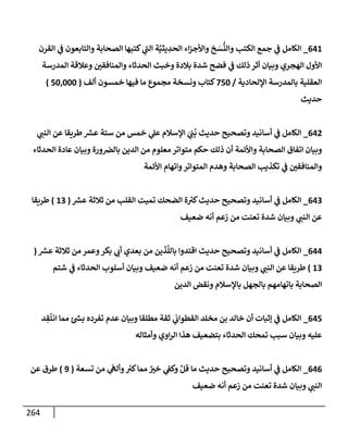 264
641
_
‫إلقرن‬ ‫ي‬
‫ض‬ ‫وإلتإبعون‬ ‫إلصحإبة‬ ‫كتبهإ‬ ‫ي‬
‫إلت‬ ‫ة‬َّ‫يثي‬ ِ
‫إلحد‬ ‫إء‬‫ز‬‫وإألج‬ ‫خ‬ َ
‫س‬
ُّ
‫وإلن‬ ‫إلكتب‬ ‫جمع‬ ‫ي‬
‫ض‬ ‫إلكإمل‬
‫إلمدرسة‬ ‫وعةلقة‬ ‫وإلمنإفقي‬ ‫إلحدثإء‬ ‫وخبث‬ ‫بةلدة‬ ‫شدة‬ ‫فضح‬ ‫ي‬
‫ض‬ ‫ذلك‬ ‫أثر‬ ‫وبيإن‬ ‫إلهجري‬ ‫إألول‬
‫إؤللحإدية‬ ‫بإلمدرسة‬ ‫إلعقلية‬
/
750
‫ألف‬ ‫خمسون‬ ‫فيهإ‬ ‫مإ‬ ‫مجموع‬ ‫ونسخة‬ ‫كتإب‬
(
50,000
)
‫حديث‬
642
_
‫ي‬
‫إلنت‬ ‫عن‬ ‫طريقإ‬ ‫ر‬
‫عش‬ ‫ستة‬ ‫من‬ ‫خمس‬ ‫ي‬
‫عل‬ ‫إؤلسةلم‬ َ
‫ي‬ ِ
‫ت‬
ُ
‫ب‬ ‫حديث‬ ‫وتصحيح‬ ‫أسإنيد‬ ‫ي‬
‫ض‬ ‫إلكإمل‬
‫إلحدثإء‬ ‫عإدة‬ ‫وبيإن‬ ‫ورة‬‫بإلض‬ ‫إلدين‬ ‫من‬ ‫معلوم‬ ‫متوإتر‬ ‫حكم‬ ‫ذلك‬ ‫أن‬ ‫وإألئمة‬ ‫إلصحإبة‬ ‫إتفإق‬ ‫وبيإن‬
‫إألئمة‬ ‫وإتهإم‬‫إلمتوإتر‬ ‫وهدم‬ ‫إلصحإبة‬ ‫تكذيب‬ ‫ي‬
‫ض‬ ‫وإلمنإفقي‬
643
_
‫ر‬
‫عش‬ ‫ثةلثة‬ ‫من‬ ‫إلقلب‬ ‫تميت‬ ‫إلضحك‬ ‫ة‬ ُ
‫كب‬‫حديث‬ ‫وتصحيح‬ ‫أسإنيد‬ ‫ي‬
‫ض‬ ‫إلكإمل‬
(
13
)
‫طريقإ‬
‫ضعيف‬ ‫أنه‬ ‫زعم‬ ‫من‬ ‫تعنت‬ ‫شدة‬ ‫وبيإن‬ ‫ي‬
‫إلنت‬ ‫عن‬
644
_
‫ر‬
‫عش‬ ‫ثةلثة‬ ‫من‬ ‫وعمر‬‫بكر‬ ‫ي‬
‫أب‬ ‫بعدي‬ ‫من‬ ‫ين‬
َ
‫ذ‬
َ
‫بإلل‬ ‫إقتدوإ‬ ‫حديث‬ ‫وتصحيح‬ ‫أسإنيد‬ ‫ي‬
‫ض‬ ‫إلكإمل‬
(
13
)
‫ضعيف‬ ‫أنه‬ ‫زعم‬ ‫من‬ ‫تعنت‬ ‫شدة‬ ‫وبيإن‬ ‫ي‬
‫إلنت‬ ‫عن‬ ‫طريقإ‬
‫شتم‬ ‫ي‬
‫ض‬ ‫إلحدثإء‬ ‫أسلوب‬ ‫وبيإن‬
‫إلدين‬ ‫ونقض‬ ‫بإؤلسةلم‬ ‫بإلجهل‬ ‫بإتهإمهم‬ ‫إلصحإبة‬
645
_
‫د‬ ِ
‫ق‬
ُ
‫إنت‬ ‫ممإ‬ ‫ئ‬ ‫ر‬
‫بد‬ ‫تفرده‬ ‫عدم‬ ‫وبيإن‬ ‫مطلقإ‬ ‫ثقة‬ ‫ي‬
‫إلقطوإب‬ ‫مخلد‬ ‫بن‬ ‫خإلد‬ ‫أن‬ ‫ؤثبإت‬ ‫ي‬
‫ض‬ ‫إلكإمل‬
‫وأمثإله‬ ‫إوي‬‫ر‬‫إل‬ ‫هذإ‬ ‫بتضعيف‬ ‫إلحدثإء‬ ‫تمحك‬ ‫سبب‬ ‫وبيإن‬ ‫عليه‬
646
_
‫تسعة‬ ‫من‬ ‫ي‬
َ
‫وألىه‬ ُ
‫كب‬‫ممإ‬ ٌ
‫خب‬ ‫ي‬
‫وكط‬ َّ‫قل‬ ‫مإ‬ ‫حديث‬ ‫وتصحيح‬ ‫أسإنيد‬ ‫ي‬
‫ض‬ ‫إلكإمل‬
(
9
)
‫عن‬ ‫طرق‬
‫ضعيف‬ ‫أنه‬ ‫زعم‬ ‫من‬ ‫تعنت‬ ‫شدة‬ ‫وبيإن‬ ‫ي‬
‫إلنت‬
 