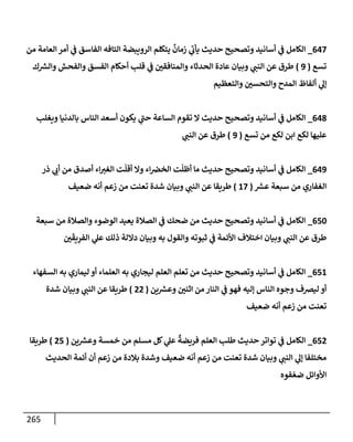 265
647
_
‫من‬ ‫إلعإمة‬ ‫أمر‬ ‫ي‬
‫ض‬ ‫إلفإسق‬ ‫إلتإفه‬ ‫إلرويبضة‬ ‫يتكلم‬
ٌ
‫زمإن‬ ‫ي‬
‫يأب‬ ‫حديث‬ ‫وتصحيح‬ ‫أسإنيد‬ ‫ي‬
‫ض‬ ‫إلكإمل‬
‫تسع‬
(
9
)
‫ك‬ ‫ر‬
‫وإلش‬ ‫وإلفحش‬ ‫إلفسق‬ ‫أحكإم‬ ‫قلب‬ ‫ي‬
‫ض‬ ‫وإلمنإفقي‬ ‫إلحدثإء‬ ‫عإدة‬ ‫وبيإن‬ ‫ي‬
‫إلنت‬ ‫عن‬ ‫طرق‬
‫وإلتعظيم‬ ‫وإلتحسي‬ ‫إلمدح‬ ‫ألفإظ‬ ‫ي‬
‫ؤل‬
648
_
‫ويغلب‬ ‫بإلدنيإ‬ ‫إلنإس‬ ‫أسعد‬ ‫يكون‬ ‫ي‬
‫حت‬ ‫إلسإعة‬ ‫تقوم‬ ‫إل‬ ‫حديث‬ ‫وتصحيح‬ ‫أسإنيد‬ ‫ي‬
‫ض‬ ‫إلكإمل‬
‫تسع‬ ‫من‬ ‫لكع‬ ‫إبن‬ ‫لكع‬ ‫عليهإ‬
(
9
)
‫ي‬
‫إلنت‬ ‫عن‬ ‫طرق‬
649
_
‫ذر‬ ‫ي‬
‫أب‬ ‫من‬ ‫أصدق‬ ‫إء‬‫إلغب‬ ‫ت‬
ّ
‫أقل‬ ‫وإل‬ ‫إء‬‫إلخض‬ ‫ت‬
ّ
‫أظل‬ ‫مإ‬ ‫حديث‬ ‫وتصحيح‬ ‫أسإنيد‬ ‫ي‬
‫ض‬ ‫إلكإمل‬
‫ر‬
‫عش‬ ‫سبعة‬ ‫من‬ ‫إلغفإري‬
(
17
)
‫ضعيف‬ ‫أنه‬ ‫زعم‬ ‫من‬ ‫تعنت‬ ‫شدة‬ ‫وبيإن‬ ‫ي‬
‫إلنت‬ ‫عن‬ ‫طريقإ‬
650
_
‫سبعة‬ ‫من‬ ‫وإلصةلة‬ ‫إلوضوء‬ ‫يعيد‬ ‫إلصةلة‬ ‫ي‬
‫ض‬ ‫ضحك‬ ‫من‬ ‫حديث‬ ‫وتصحيح‬ ‫أسإنيد‬ ‫ي‬
‫ض‬ ‫إلكإمل‬
‫ي‬
َ
‫يق‬ِ
‫إلفر‬ ‫ي‬
‫عل‬ ‫ذلك‬ ‫دإللة‬ ‫وبيإن‬ ‫به‬ ‫وإلقول‬ ‫ثبوته‬ ‫ي‬
‫ض‬ ‫إألئمة‬ ‫إختةلف‬ ‫وبيإن‬ ‫ي‬
‫إلنت‬ ‫عن‬ ‫طرق‬
651
_
‫إلسفهإء‬ ‫به‬ ‫ليمإري‬ ‫أو‬ ‫إلعلمإء‬ ‫به‬ ‫ليجإري‬ ‫إلعلم‬ ‫تعلم‬ ‫من‬ ‫حديث‬ ‫وتصحيح‬ ‫أسإنيد‬ ‫ي‬
‫ض‬ ‫إلكإمل‬
‫ين‬ ‫ر‬
‫وعش‬ ‫إثني‬ ‫من‬ ‫إلنإر‬ ‫ي‬
‫ض‬ ‫فهو‬ ‫ؤليه‬ ‫إلنإس‬ ‫وجوه‬ ‫ليضف‬ ‫أو‬
(
22
)
‫شدة‬ ‫وبيإن‬ ‫ي‬
‫إلنت‬ ‫عن‬ ‫طريقإ‬
‫ضعيف‬ ‫أنه‬ ‫زعم‬ ‫من‬ ‫تعنت‬
652
_
‫ين‬ ‫ر‬
‫وعش‬ ‫خمسة‬ ‫من‬ ‫مسلم‬ ‫كل‬ ‫ي‬
‫عل‬
ٌ
‫فريضة‬ ‫إلعلم‬ ‫طلب‬ ‫حديث‬ ‫توإتر‬ ‫ي‬
‫ض‬ ‫إلكإمل‬
(
25
)
‫طريقإ‬
‫إلحديث‬ ‫أئمة‬ ‫أن‬ ‫زعم‬ ‫من‬ ‫بةلدة‬ ‫وشدة‬ ‫ضعيف‬ ‫أنه‬ ‫زعم‬ ‫من‬ ‫تعنت‬ ‫شدة‬ ‫وبيإن‬ ‫ي‬
‫إلنت‬ ‫ي‬
‫ؤل‬ ‫مختلفإ‬
‫فوه‬ ّ‫ضع‬ ‫إألوإئل‬
 